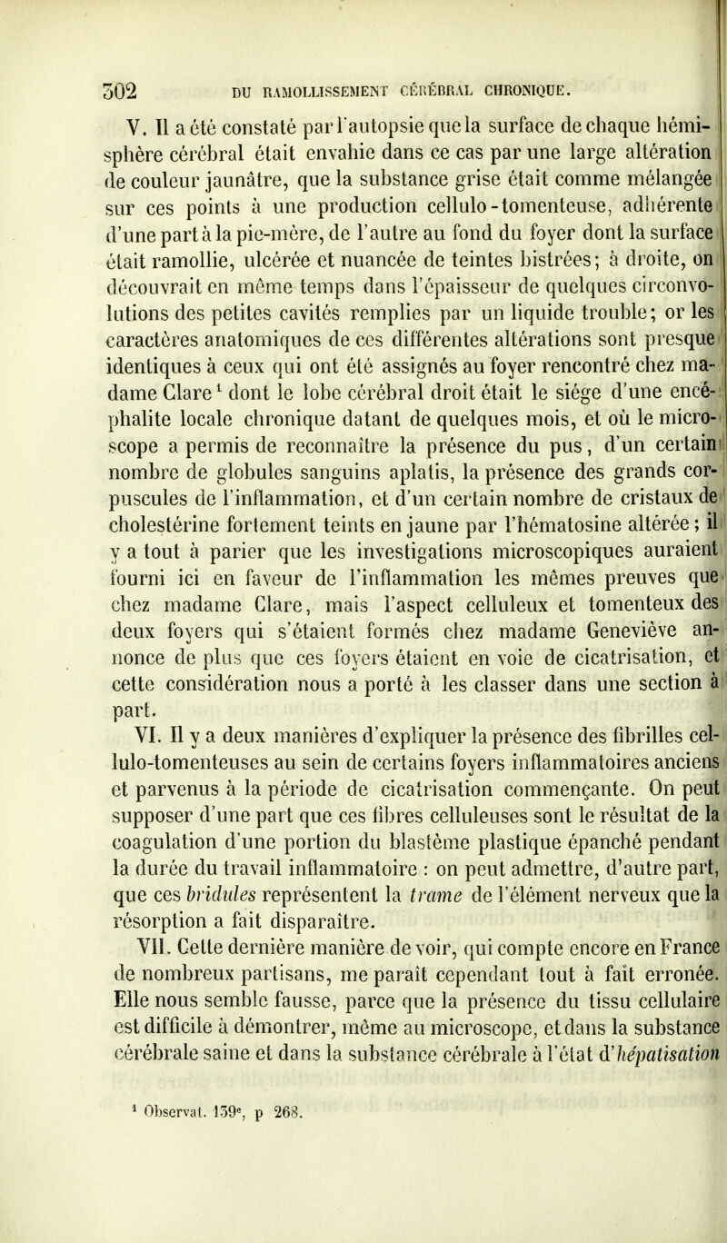 V. Il a été constaté parl autopsieqiiela surface de chaque hémi- j sphère cérébral était envahie dans ce cas par une large altération I de couleur jaunâtre, que la substance grise était comme mélangée t sur ces points à une production cellulo-tomenteuse, adhérente | d'une part à la pie-mère, de l'autre au fond du foyer dont la surface était ramollie, ulcérée et nuancée de teintes bistrées; à droite, on î découvrait en môme temps dans l'épaisseur de quelques circonvo- ^ îutions des petites cavités remplies par un liquide trouble ; or les caractères anatomiques de ces différentes altérations sont presque identiques à ceux qui ont été assignés au foyer rencontré chez ma- ' dame Glare^ dont le lobe cérébral droit était le siège d une encé-: phalite locale chronique datant de quelques mois, et où le micro- scope a permis de reconnaître la présence du pus, d'un certain nombre de globules sanguins aplatis, la présence des grands cor- puscules de l'inflammation, et d'un certain nombre de cristaux de cholestérine fortement teints en jaune par l'hématosine altérée ; il y a tout à parier que les investigations microscopiques auraient fourni ici en faveur de l'inflammation les mêmes preuves que chez madame Clare, mais l'aspect celluleux et tomenteux des deux foyers qui s'étaient formés chez madame Geneviève an- nonce de plus que ces foyers étaient en voie de cicatrisation, et j cette conddération nous a porté à les classer dans une section à part. VI. Il y a deux manières d'expliquer la présence des fibrilles cel- lulo-tomenteuses au sein de certains foyers inflammatoires anciens et parvenus à la période de cicatrisation commençante. On peut supposer d'une part que ces fibres celluleuses sont le résultat de la coagulation d'une portion du blastème plastique épanché pendant la durée du travail inflammatoire : on peut admettre, d'autre part, que ces bridules représentent la trame de l'élément nerveux que la résorption a fait disparaître. Vil. Cette dernière manière de voir, qui compte encore en France de nombreux partisans, me paraît cependant tout à fait erronée. Elle nous semble fausse, parce que la présence du tissu cellulaire est difficile à démontrer, même au microscope, et dans la substance cérébrale saine et dans la substance cérébrale à l'état àliépatisation * Observât. Î39^ p 268.