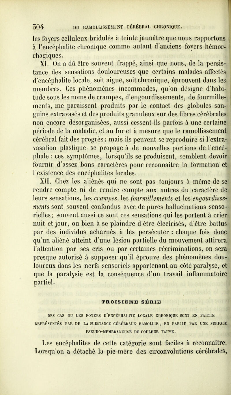 les foyers celluleux bridulés à teinte jaunâtre que nous rapportons | à Tencéphalite chronique comme autant d'anciens foyers hémor- 1 rh agi que s. i XI. On a dû être souvent frappé, ainsi que nous, de la persis- i tance des sensations douloureuses que certains malades affectés j d'encéphalite locale, soit aiguë, soit chronique, éprouvent dans les I membres. Ces phénomènes incommodes, qu'on désigne d'habi- tude sous les noms de crampes, d'engourdissemenls, de fourmille- ' ments, me paraissent produits par le contact des globules san- guins extra\asés et des produits granuleux sur des fibres cérébrales non encore désorganisées, aussi cessent-ils parfois à une certaine période de la maladie, et au fur et à mesure que le ramollissement cérébral fait des progrès ; mais ils peuvent se reproduire si l'extra- vasation plastique se propage à de nouvelles portions de l'encé- phale : ces symptômes, lorsqu'ils se produisent, semblent devoir fournir d'assez bons caractères pour reconnaître la formation et l'existence des encéphalites locales. XÎI, Chez les aliénés qui ne sont pas toujours à même de se rendre compte ni de rendre compte aux autres du caractère de leurs sensations, les crampes, les fourmillements et les engourdisse- ments sont souvent confondus avec de pures hallucinations senso- rielles; souvent aussi ce sont ces sensations qui les portent à crier nuit et jour, ou bien à se plaindre d'être électrisés, d'être battus par des individus acharnés à les persécuter : chaque fois donc qu'un aliéné atteint d'une lésion partielle du mouvement attirera l'attention par ses cris ou par certaines récriminations, on sera presque autorisé à supposer qu'il éprouve des phénomènes dou- loureux dans les nerfs sensoriels appartenant au côté paralysé, et que la paralysie est la conséquence d'un travail inflammatoire partiel. TROISIÈME SÉRIZ DES CAS OU LES FOYERS d'eNCÉPHALITE LOCALE CHRONIQUE SONT EN PARTIE REPRÉSENTÉS PAR DE LA SUBSTANCE CEREBRALE RAMOLLIE, EN PARUE PAR UNE SURFACE PSEUDO-MEMBRANEUSE DE COULEUR FAUVE, Les encéphalites de cette catégorie sont faciles à reconnaître. Lorsqu'on a détaché la pie-mère des circonvolutions cérébrales,