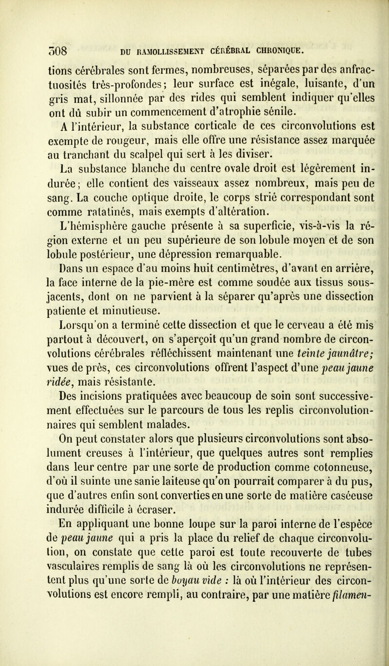 tiens cérébrales sont fermes, nombreuses, séparées par des anfrac- tuosités très-profondes; leur surface est inégale, luisante, d'un gris mat, sillonnée par des rides qui semblent indiquer qu'elles ont dû subir un commencement d'atrophie sénile. A l'intérieur, la substance corticale de ces circonvolutions est exempte de rougeur, mais elle offre une résistance assez marquée au tranchant du scalpel qui sert à les diviser. La substance blanche du centre ovale droit est légèrement in- durée; elle contient des vaisseaux assez nombreux, mais peu de sang. La couche optique droite, le corps strié correspondant sont comme ratatinés, mais exempts d'altération. L'hémisphère gauche présente à sa superficie, vis-à-vis la ré- gion externe et un peu supérieure de son lobule moyen et de son lobule postérieur, une dépression remarquable. Dans un espace d'au moins huit centimètres, d'avant en arrière, la face interne de la pie-mère est comme soudée aux tissus sous- jacents, dont on ne parvient à la séparer qu'après une dissection patiente et minutieuse. Lorsqu'on a terminé cette dissection et que le cerveau a été mis partout à découvert, on s'aperçoit qu'un grand nombre de circon- volutions cérébrales réfléchissent maintenant une teinte jaunâtre; vues de près, ces circonvolutions offrent l'aspect d'une ridée, mais résistante. Des incisions pratiquées avec beaucoup de soin sont successive- ment effectuées sur le parcours de tous les replis circonvolution- naires qui semblent malades. On peut constater alors que plusieurs circonvolutions sont abso- lument creuses à l'intérieur, que quelques autres sont remplies dans leur centre par une sorte de production comme cotonneuse, d'où il suinte une sanie laiteuse qu'on pourrait comparer à du pus, que d'autres enfin sont converties en une sorte de matière caséeuse indurée difficile à écraser. En appliquant une bonne loupe sur la paroi interne de l'espèce de peau jaune qui a pris la place du relief de chaque circonvolu- tion, on constate que cette paroi est toute recouverte de tubes vasculaires remplis de sang là où les circonvolutions ne représen- tent plus qu'une sorte de buyau vide : là où l'intérieur des circon- volutions est encore rempli, au contraire, par une matière filamen-