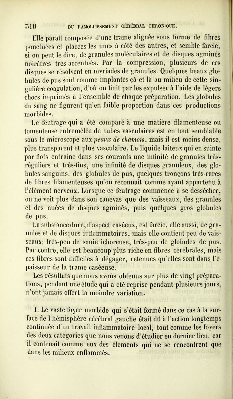 Elle paraît composée d'une trame alignée sous forme de fibres i ponctuées et placées les unes à côté des autres, et semble farcie, i si on peut le dire, de granules moléculaires et de disques agminés noirâtres très-accentués. Par la compression, plusieurs de ces disques se résolvent en myriades de granules. Quelques beaux glo- bules de pus sont comme implantés çà et là au milieu de cette sin- gulière coagulation, d'où on finit par les expulser à l'aide de légers chocs imprimés à l'ensemble de chaque préparation. Les globules du sang ne figurent qu'en faible proportion dans ces productions morbides. Le feutrage qui a été comparé à une matière filamenteuse ou tomenteuse entremêlée de tubes vasculaires est en tout semblable sous le microscope aux peavx de chamois^ mais il est moins dense, plus transparent et plus vasculaire. Le liquide laiteux qui en suinte par flots entraîne dans ses courants une infinité de granules très- réguliers et très-fins, une infinité de disques granuleux, des glo- bules sanguins, des globules de pus, quelques tronçons très-rares de fibres filamenteuses qu'on reconnaît comme ayant appartenu à l'élément nerveux. Lorsque ce feutrage commence à se dessécher, on ne voit plus dans son canevas que des vaisseaux, des granules et des nuées de disques agminés, puis quelques gros globules de pus. La substance dure,d'aspect caséeux, est farcie, elle aussi, de gra- nules et de disques intlammatoires, mais elle contient peu devais- seaux; très-peu de sanie ichoreuse, très-peu de globules de pus. Par contre, elle est beaucoup plus riche en fibres cérébrales, mais ces fibres sont difficiles à dégager, retenues qu'elles sont dans l'é- paisseur de la trame caséeuse. Les résultats que nous avons obtenus sur plus de vingt prépara- tions, pendant une élude qui a été reprise pendant plusieurs jours, n'ont jamais offert la moindre variation. L Le vaste foyer morbide qui s'était formé dans ce cas à la sur- face de l'hémisphère cérébral gauche était dû à l'action longtemps continuée d'un travail inflammatoire local, tout comme les foyers des deux catégories que nous venons d'étudier en dernier lieu, car il contenait comme eux des éléments qui ne se rencontrent que dans les milieux enflammés.