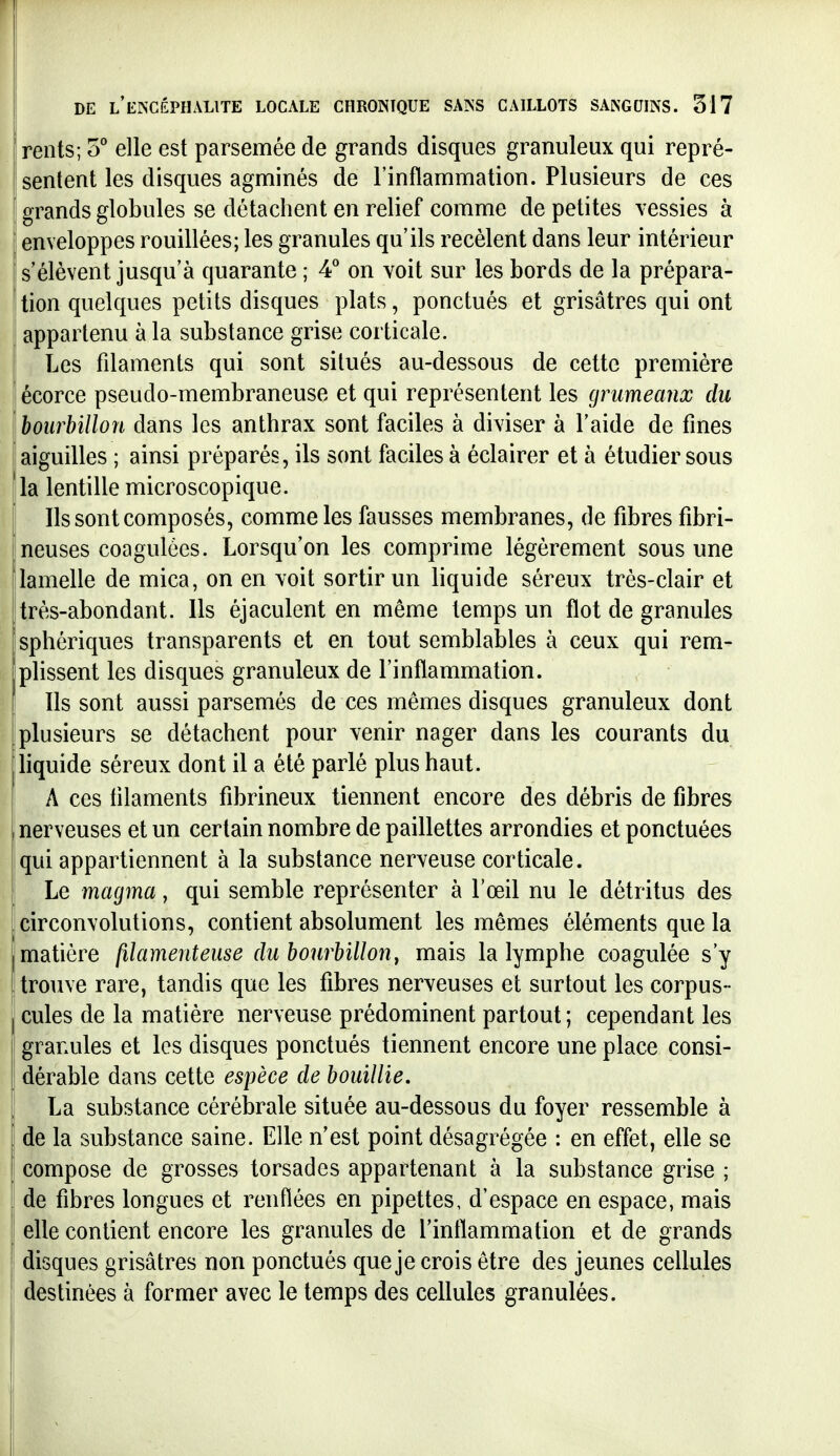 rents; S'' elle est parsemée de grands disques granuleux qui repré- ' sentent les disques agminés de l'inflammation. Plusieurs de ces grands globules se détachent en relief comme de petites vessies à enveloppes rouillées; les granules qu'ils recèlent dans leur intérieur s'élèvent jusqu'à quarante ; 4 on voit sur les bords de la prépara- tion quelques petits disques plats, ponctués et grisâtres qui ont appartenu à la substance grise corticale. Les filaments qui sont situés au-dessous de cette première écorce pseudo-membraneuse et qui représentent les grumeaux du bourbillon dans les anthrax sont faciles à diviser à l'aide de fines aiguilles ; ainsi préparés, ils sont faciles à éclairer et à étudier sous la lentille microscopique. Ils sont composés, comme les fausses membranes, de fibres fibri- neuses coagulées. Lorsqu'on les comprime légèrement sous une lamelle de mica, on en voit sortir un liquide séreux très-clair et Itrès-abondant. Ils éjaculent en même temps un flot de granules îsphériques transparents et en tout semblables à ceux qui rem- plissent les disques granuleux de l'inflammation. Ils sont aussi parsemés de ces mêmes disques granuleux dont Iplusieurs se détachent pour venir nager dans les courants du liquide séreux dont il a été parlé plus haut. A ces lilaments fibrineux tiennent encore des débris de fibres nerveuses et un certain nombre de paillettes arrondies et ponctuées qui appartiennent à la substance nerveuse corticale. Le magma, qui semble représenter à l'œil nu le détritus des circonvolutions, contient absolument les mêmes éléments que la matière filamenteuse du bourbillon, mais la lymphe coagulée s'y trouve rare, tandis que les fibres nerveuses et surtout les corpus- I cules de la matière nerveuse prédominent partout ; cependant les granules et les disques ponctués tiennent encore une place consi- ' dérable dans cette espèce de bouillie. La substance cérébrale située au-dessous du foyer ressemble à de la substance saine. Elle n'est point désagrégée : en effet, elle se I compose de grosses torsades appartenant à la substance grise ; de fibres longues et renflées en pipettes, d'espace en espace, mais I elle contient encore les granules de l'intlammation et de grands disques grisâtres non ponctués que je crois être des jeunes cellules destinées à former avec le temps des cellules granulées. I !