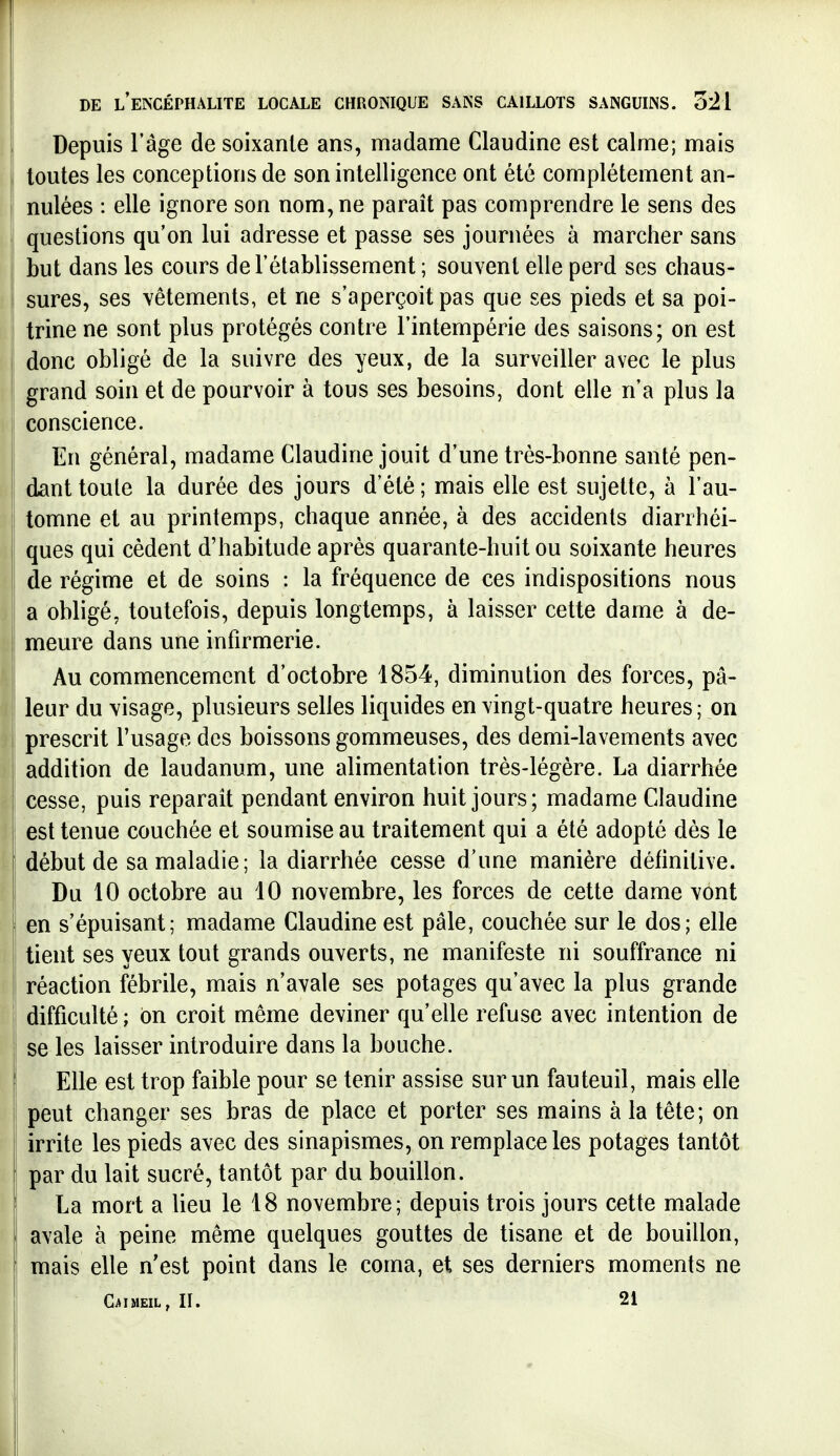 Depuis l'âge de soixante ans, madame Claudine est calme; mais toutes les conceptions de son intelligence ont été complètement an- nulées : elle ignore son nom, ne paraît pas comprendre le sens des questions qu'on lui adresse et passe ses journées à marcher sans but dans les cours de l'établissement ; souvent elle perd ses chaus- sures, ses vêtements, et ne s'aperçoit pas que ses pieds et sa poi- trine ne sont plus protégés contre l'intempérie des saisons; on est donc obligé de la suivre des yeux, de la surveiller avec le plus grand soin et de pourvoir à tous ses besoins, dont elle n'a plus la conscience. En général, madame Claudine jouit d'une très-bonne santé pen- dant toute la durée des jours d'été ; mais elle est sujette, à l'au- tomne et au printemps, chaque année, à des accidents diarrhéi- ques qui cèdent d'habitude après quarante-huit ou soixante heures de régime et de soins : la fréquence de ces indispositions nous a obligé, toutefois, depuis longtemps, à laisser cette dame à de- meure dans une infirmerie. Au commencement d'octobre 1854, diminution des forces, pâ- leur du visage, plusieurs selles liquides en vingt-quatre heures; on prescrit l'usage des boissons gommeuses, des demi-lavements avec addition de laudanum, une alimentation très-légère. La diarrhée cesse, puis reparait pendant environ huit jours; madame Claudine est tenue couchée et soumise au traitement qui a été adopté dès le début de sa maladie; la diarrhée cesse d'une manière définitive. Du 10 octobre au 10 novembre, les forces de cette dame vont en s'épuisant; madame Claudine est pâle, couchée sur le dos; elle tient ses yeux tout grands ouverts, ne manifeste ni souffrance ni réaction fébrile, mais n'avale ses potages qu'avec la plus grande difficulté ; on croit même deviner qu'elle refuse avec intention de se les laisser introduire dans la bouche. Elle est trop faible pour se tenir assise sur un fauteuil, mais elle peut changer ses bras de place et porter ses mains à la tête; on irrite les pieds avec des sinapismes, on remplace les potages tantôt par du lait sucré, tantôt par du bouillon. La mort a lieu le 18 novembre; depuis trois jours cette malade avale à peine même quelques gouttes de tisane et de bouillon, mais elle n'est point dans le coma, et ses derniers moments ne