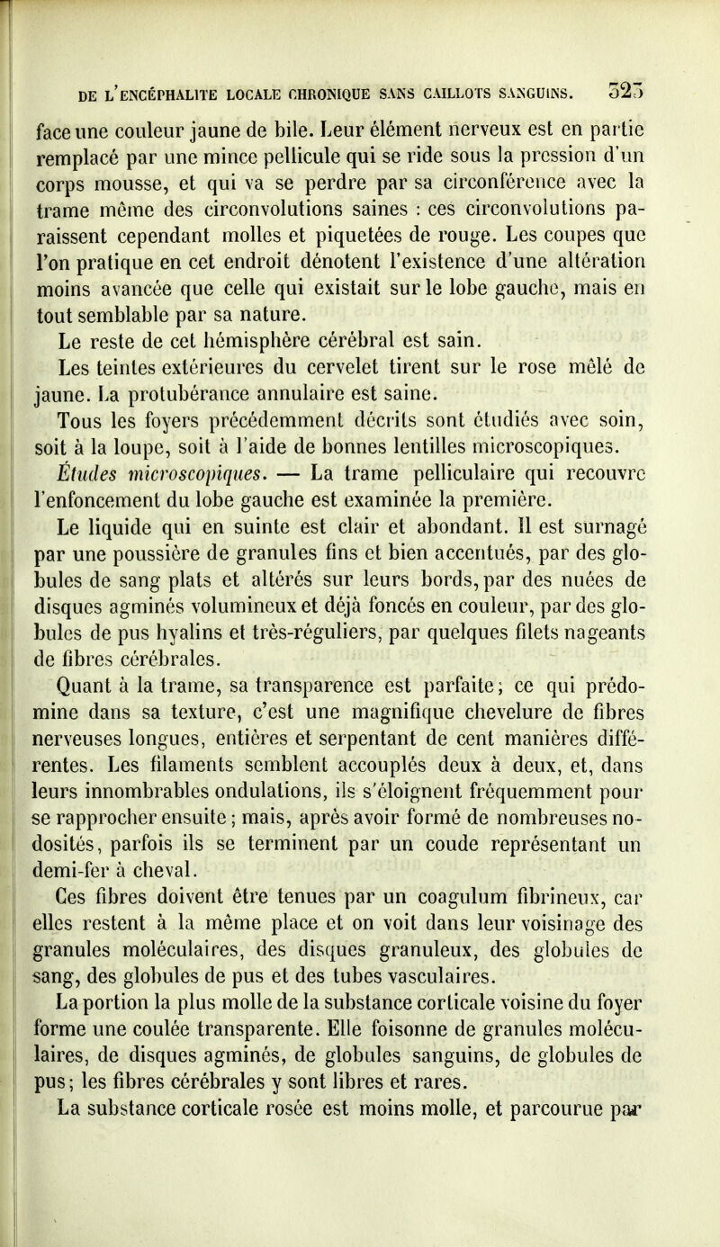 face une couleur jaune de bile. Leur élément nerveux est en partie remplacé par une mince pellicule qui se ride sous la pression d'un corps mousse, et qui va se perdre par sa circonférence avec la trame môme des circonvolutions saines : ces circonvolutions pa- raissent cependant molles et piquetées de rouge. Les coupes que Ton pratique en cet endroit dénotent l'existence d'une altération moins avancée que celle qui existait sur le lobe gauche, mais en tout semblable par sa nature. Le reste de cet hémisphère cérébral est sain. Les teintes extérieures du cervelet tirent sur le rose mêlé de jaune. La protubérance annulaire est saine. Tous les foyers précédemment décrits sont étudiés avec soin, soit à la loupe, soit à l'aide de bonnes lentilles microscopiques. Études microscopiques. — La trame pelliculaire qui recouvre l'enfoncement du lobe gauche est examinée la première. Le liquide qui en suinte est clair et abondant. 11 est surnagé par une poussière de granules fins et bien accentués, par des glo- bules de sang plats et altérés sur leurs bords, par des nuées de disques agminés volumineux et déjà foncés en couleur, par des glo- bules de pus hyalins et très-réguliers, par quelques filets nageants de fibres cérébrales. Quant à la trame, sa transparence est parfaite ; ce qui prédo- mine dans sa texture, c'est une magnifique chevelure de fibres nerveuses longues, entières et serpentant de cent manières diffé- rentes. Les filaments semblent accouplés deux à deux, et, dans leurs innombrables ondulations, ils s'éloignent fréquemment pour se rapprocher ensuite ; mais, après avoir formé de nombreuses no- dosités, parfois ils se terminent par un coude représentant un demi-fer à cheval. Ces fibres doivent être tenues par un coagulum fibrineux, car elles restent à la même place et on voit dans leur voisinage des granules moléculaires, des disques granuleux, des globules de sang, des globules de pus et des tubes vasculaires. La portion la plus molle de la substance corticale voisine du foyer forme une coulée transparente. Elle foisonne de granules molécu- laires, de disques agminés, de globules sanguins, de globules de pus; les fibres cérébrales y sont libres et rares. La substance corticale rosée est moins molle, et parcourue par