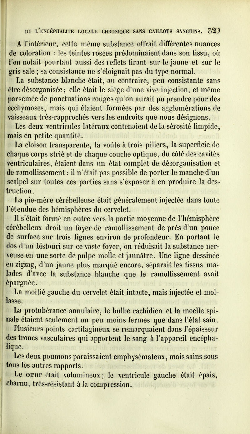 A l'intérieur, celte même substance offrait différentes nuances I de coloration : les teintes rosées prédominaient dans son tissu, où Ton notait pourtant aussi des reflets tirant sur le jaune et sur le gris sale ; sa consistance ne s'éloignait pas du type normal. La substance blanche était, au contraire, peu consistante sans être désorganisée; elle était le siège d'une vive injection, et même parsemée de ponctuations rouges qu'on aurait pu prendre pour des ! ecchymoses, mais qui étaient formées par des agglomérations de vaisseaux trés-rapprochés vers les endroits que nous désignons. Les deux ventricules latéraux contenaient delà sérosité limpide, I mais en petite quantité. La cloison transparente, la voûte à trois piliers, la superficie de chaque corps strié et de chaque couche optique, du côté des cavités ventriculaires, étaient dans un état complet de désorganisation et de ramollissement : il n'était pas possible de porter le manche d'un scalpel sur toutes ces parties sans s'exposer à en produire la des- truction. La pie-mère cérébelleuse était généralement injectée dans toute l'étendue des hémisphères du cervelet. Il s'était formé en outre vers la partie moyenne de l'hémisphère cérébelleux droit un foyer de ramollissement de près d'un pouce de surface sur trois lignes environ de profondeur. En portant le dos d'un bistouri sur ce vaste foyer, on réduisait la substance ner- veuse en une sorte de pulpe molle et jaunâtre. Une ligne dessinée en zigzag, d'un jaune plus marqué encore, séparait les tissus ma- lades d'avec la substance blanche que le ramollissement avait épargnée. La moitié gauche du cervelet était intacte, mais injectée et mol- lasse. La protubérance annulaire, le bulbe rachidien et la moelle spi- nale étaient seulement un peu moins fermes que dans l'état sain. Plusieurs points cartilagineux se remarquaient dans l'épaisseur des troncs vasculaires qui apportent le sang à l'appareil encépha- lique. Les deux poumons paraissaient emphysémateux, mais sains sous tous les autres rapports. ^ Le cœur élait volumineux; le ventricule gauche était épais, charnu, très-résistant à la compression.