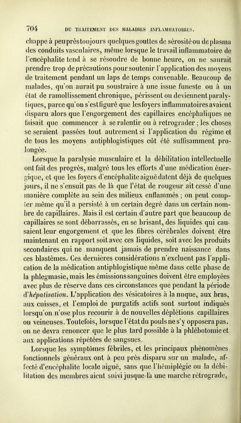 cliappe à peuprèstoujours quelques gouttes de sérositéou de plasma des conduits vasculaires, môme lorsque le travail inflammatoire de l'encéphalite tend à se résoudre de bonne heure, on ne saurait prendre trop de précautions pour soutenir l'application des moyens de traitement pendant un laps de temps convenable. Beaucoup de malades, qu'on aurait pu soustraire à une issue funeste ou à un état de ramollissement chronique, périssent ou deviennent paraly- tiques, parce qu'on s'estfiguré que les foyers inflammatoires avaient disparu alors que l'engorgement des capillaires encéphaliques ne faisait que commencer à se ralentir ou à rétrograder ; les choses se seraient passées tout autrement si l'application du régime et de tous les moyens antiphlogistiques eût été suffisamment pro- longée. Lorsque la paralysie musculaire et la débilitation intellectuelle ont fait des progrès, malgré tous les efforts d'une médication éner- gique, et que les foyers d'encéphalite aiguë datent déjà de quelques jours, il ne s'ensuit pas de là que l'état de rougeur ait cessé d'une manière complète au sein des milieux enflammés ; on peut comp- îer même qu'il a persisté à un certain degré dans un certain nom- bre de capillaires. j\îais il est certain d'autre part que beaucoup de capillaires se sont débarrassés, en se brisant, des liquides qui cau- saient leur engorgement et que les fibres cérébrales doivent être maintenant en rapport soit avec ces liquides, soit avec les produits secondaires qui ne manquent jamais de prendre naissance dans ces blastèmes. Ces dernières considérations n'excluent pas l'appli- cation de la médication antiphlogistique même dans cette phase de la phlegmasie, mais les émissions sanguines doivent être employées avec plus de réserve dans ces circonstances que pendant la période d'hépalisatïon. L'application des vésicatoires à la nuque, aux bras, aux cuisses, et l'emploi de purgatifs actifs sont surtout indiqués lorsqu'on n'ose plus recourir à de nouvelles déplétions capillaires ou veineuses. Toutefois, lorsque l'état du pouls ne s'y opposera pas, on ne devra renoncer que le plus tard possible à la phlébotomie et aux applications répétées de sangsues. Lorsque les symptômes fébriles, et les principaux phénomènes fonctionnels généraux ont à peu près disparu sur un malade, af- fecté d'encéphalite locale aiguë, sans que l'iiémiplégie ou la débi- litation des membres aient suivi jusque-là une marciie rétrograde,