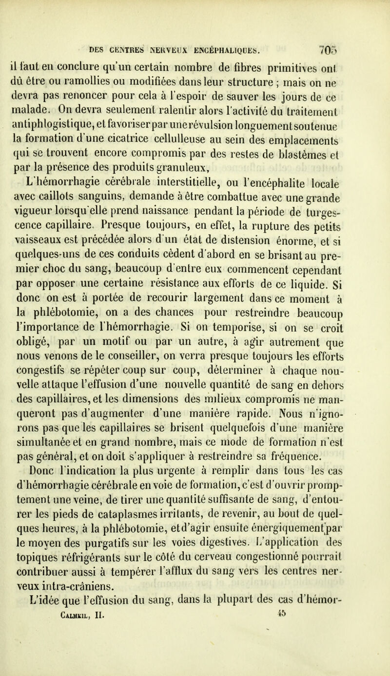 il faut en conclure qu'un certain nombre de fibres primitives onl dû être ou ramollies ou modifiées dans leur structure ; mais on ne devra pas renoncer pour cela à l'espoir de sauver les jours de ce malade. On devra seulement ralentir alors l'activité du traitement antiphlogistique,etfavoriserparunerévulsionlonguementsoutenue la formation d'une cicatrice cellulleuse au sein des emplacements qui se trouvent encore compromis par des restes de blastèmes et par la présence des produits granuleux, L'iiémorrhagie cérébrale interstitielle, ou l'encéphalite locale avec caillots sanguins, demande à être combattue avec une grande vigueur lorsqu'elle prend naissance pendant la période de turges- cence capillaire. Presque toujours, en effet, la rupture des petits vaisseaux est précédée alors d'un état de distension énorme, et si quelques-uns de ces conduits cèdent d'abord en se brisant au pre- mier choc du sang, beaucoup d'entre eux commencent cependant par opposer une certaine résistance aux efforts de ce liquide. Si donc on est à portée de recourir largement dans ce moment à la phlébotomie, on a des chances pour restreindre beaucoup l'importance de Ihémorrhagie. Si on temporise, si on se croit obligé, par un motif ou par un autre, à agir autrement que nous venons de le conseiller, on verra presque toujours les efforts congestifs se répéter coup sur coup, déterminer à chaque nou- velle attaque l'effusion d'une nouvelle quantité de sang en dehors des capillaires, et les dimensions des milieux compromis ne man- queront pas d'augmenter d'une manière rapide. Nous n'igno- rons pas que les capillaires se brisent quelquefois d'une manière simultanée et en grand nombre, mais ce mode de formation n'est pas général, et on doit s'appliquer à restreindre sa fréquence. Donc l'indication la plus urgente à remplir dans tous les cas d'hémorrhagie cérébrale en voie de formation, c'est d'ouvrir pi omp- tement une veine, de tirer une quantité suffisante de sang, d'entou- rer les pieds de cataplasmes irritants, de revenir, au bout de quel- ques heures, à la phlébotomie, etd'agir ensuite énergiquemenfpar le moyen des purgatifs sur les voies digestives. L'application des topiques réfrigérants sur le côté du cerveau congestionné pourrait contribuer aussi à tempérer l'afflux du sang vers les centres ner- veux intra-crâniens. L'idée que l'effusion du sang, dans la plupart des cas d'hémor- Calmkil, n.