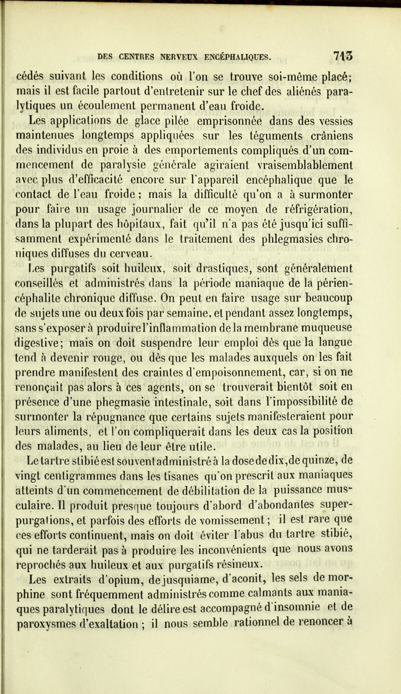 cédés suivant les conditions où Ton se trouve soi-même placé; mais il est facile partout d'entretenir sur le chef des aliénés para- lytiques un écoulement permanent d'eau froide. Les applications de glace pilée emprisonnée dans des vessies maintenues longtemps appliquées sur les téguments crâniens des individus en proie à des emportements compliqués d'un com- mencement de paralysie générale agiraient vraisemblablement avec plus d'efficacité encore sur l'appareil encéphalique que le contact de l'eau froide ; mais la difficulté qu'on a à surmonter pour faire un usage journalier de ce moyen de réfrigération, dans la plupart des hôpitaux, fait qu'il n'a pas été jusqu'ici suffi- samment expérimenté dans le traitement des phlegmasies chro- niques diffuses du cerveau. Les purgatifs soit huileux, soit drastiques, sont généralement conseillés et administrés dans la période maniaque de la périen- céphalite chronique diffuse. On peut en faire usage sur beaucoup de sujets une ou deux fois par semaine, et pendant assez longtemps, sans s'exposer à produirel'inflammation delà membrane muqueuse digestive; mais on doit suspendre leur emploi dès que la langue tend à devenir rouge, ou dès que les malades auxquels on les fait prendre manifestent des craintes d'empoisonnement, car, si on ne renonçait pas alors à ces agents, on se trouverait bientôt soit en présence d'une phegmasie intestinale, soit dans l'impossibihté de surmonter la répugnance que certains sujets manifesteraient pour leurs aliments, et l'on compliquerait dans les deux cas la position des malades, au lieu de leur être utile. Le tartre stibié est souvent administré à la dose de dix,de quinze, de vingt centigrammes dans les tisanes qu'on prescrit aux maniaques atteints d'un commencement de débilitation de la puissance mus- culaire. 11 produit presque toujours d'abord d'abondantes super- purgations, et parfois des efforts de vomissement ; il est rare que ces efforts continuent, mais on doit éviter l'abus du tartre stibié, qui ne tarderait pas à produire les inconvénients que nous avons reprochés aux huileux et aux purgatifs résineux. Les extraits d'opium, de jusquiame, d'aconit, les sels de mor- phine sont fréquemment administrés comme calmants aux mania- ques paralytiques dont le délire est accompagné d'insomnie et de paroxysmes d'exaltation ; il nous semble rationnel de renoncer à