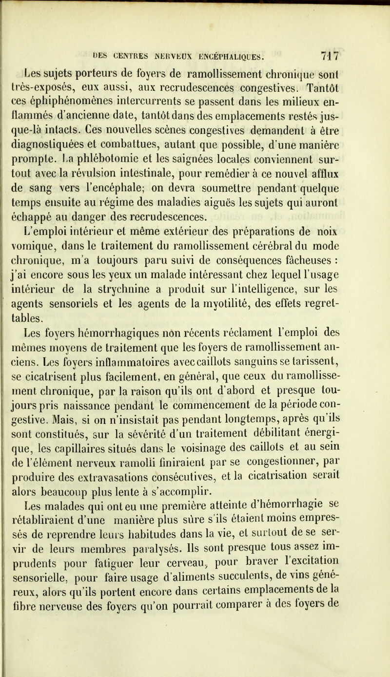 Les sujets porteurs de foyers de ramollissement chronique sont très-exposés, eux aussi, aux recrudescences congestives. Tantôt ces éphiptiénomènes intercurrents se passent dans les milieux en- llammés d'ancienne date, tantôt dans des emplacements restés jus- que-là intacts. Ces nouvelles scènes congestives demandent à être 1 diagnostiquées et combattues, autant que possible, d'une manière I prompte. La phlébotomie et les saignées locales conviennent sur- I tout avec la révulsion intestinale, pour remédier à ce nouvel afflux ij de sang \ers l'encéphale; on devra soumettre pendant quelque temps ensuite au régime des maladies aiguës les sujets qui auront échappé au danger des recrudescences. L'emploi intérieur et même extérieur des préparations de noix Yomique, dans le traitement du ramollissement cérébral du mode chronique, m'a toujours paru suivi de conséquences fâcheuses : j'ai encore sous les yeux un malade intéressant chez lequel l'usage intérieur de la strychnine a produit sur l'intelligence, sur les agents sensoriels et les agents de la myotilité, des effets regret- tables. Les foyers hémorrhagiques non récents réclament l'emploi des mêmes moyens de traitement que les foyers de ramollissement an- ciens. Les foyers inflammatoires avec caillots sanguins se tarissent, se cicatrisent plus facilement, en général, que ceux du ramollisse- ment chronique, par la raison qu'ils ont d'abord et presque tou- jours pris naissance pendant le commencement de la période con- gestive. Mais, si on n'insistait pas pendant longtemps, après qu'ils sont constitués, sur la sévérité d'un traitement débilitant énergi- que, les capillaires situés dans le voisinage des caillots et au sein de l'élément nerveux ramolli finiraient par se congestionner, par produire des extravasations consécutives, et la cicatrisation serait ! alors beaucoup plus lente à s'accomplir. I Les malades qui ont eu une première atteinte d'hémorrhagie se rétabliraient d'une manière plus sûre s'ils étaient moins empres- sés de reprendre leurs habitudes dans la vie, et surtout de se ser- vir de leurs membres paralysés. Ils sont presque tous assez im- prudents pour fatiguer leur cerveau, pour braver l'excitation sensorielle, pour faire usage d'aliments succulents, de vins géné- j reux, alors qu'ils portent encore dans certains emplacements de la fibre nerveuse des foyers qu'on pourrait comparer à des foyers de