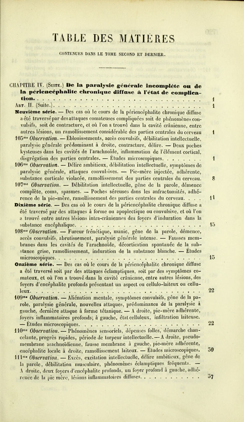 TABLE DES MATIÈRES CONTENUES DANS LE TOME SECOND ET DERNIER. CHAPITRE ÎV. (Suite.) Ile la paralysie g^énérale incomplète ou de la périencéphalite chronique diffuse à l'état de complica- tion i Art. II. (Suite.) 1 Neuvième série. — Des cas où le cours de la périencéphalite chronique diffuse a été traversépar desattaques comateuses compliquées soit de phénomènes con- vulsifs, soit de contracture, et où l'on a trouvé dans la cavité crânienne, entre autres lésions, un ramollissement considérable des parties centrales du cerveau 1 lOS'^ Observation. —Éblouissements, accès convulsifs, débililation intellectuelle, paralysie générale prédominant à droite, contracture, délire. — Deux poches kysteuses dans les cavités de l'arachnoïde, inflammation de l'élément cortical, disgrégation des parties centrales. — Etudes microscopiques 1 106« Observation. — Délire ambitieux, débililation intellectuelle, symptômes de paralysie générale, attaques convulsives. — Pie-mère injectée, adhérente, substance corticale violacée, ramollissement des parties centrales du cerveau. 8 107« Observation. — Débililation intellectuelle, gêne de la parole, démence complète, coma, spasmes. — Poches séreuses dans les anfractuosités, adhé- rence de la pie-mère, ramollissement des parties centrales du cerveau. ... H Dixième série. — Des cas où le cours de la périencéphalite chronique diffuse a été traversé par des attaques à forme ou apoplectique ou convulsive, et où l'on a trouvé entre autres lésions inlra-crâniennes des foyers d'induration dans la substance encéphalique 15 lOS* Observation. — Fureur frénétique, manie, gêne de la parole, démence, accès convulsifs. abrutissement, paralysie générale intense. — Fausses mem- branes dans les cavités de l'arachnoïde, décorlication spontanée de la sub- stance grise, ramollissement, induration de la substance blanche. — Etudes microscopiques 15 Onzième série. — Des cas où le cours de la périencéphalite chronique diffuse a été traversé soit par des attaques éclamptiques, soit par des symptômes co- mateux, et où l'on a trouvé dans la cavité crânienne, entre autres lésions, des foyers d'encéphalite profonds présentant un aspect ou cellulo-laiteux ou cellu- leux 22 109 Observation. — Aliénation mentale, symptômes convulsifs, gêne de la pa- role, paralysie générale, nouvelles attaques, prédominance de la paralysie à gauche, dernière attaque à forme tétanique. — A droite, pie-mère adhérente, foyers inflammatoires profonds; à gauche, état celluleux, infiltration laiteuse. — Études microscopiques - 22 IIO* Observation. — Phénomènes sensoriels, dépenses folles, démarche chan- celante, progrès rapides, période de torpeur intellectuelle. — Adroite, pseudo- membrane aiachnoïdienne, fausse membrane à gauche, pie-mère adhérente, encéphalite locale à droite, ramollissement laiteux. — Études microscopiques. 30 lll^« Observation. — Excès, excitation intellectuelle, délire ambitieux, gêne de la parole, débililation musculaire, phénomènes éclaniptiques fréquents. — A droite, deux foyers d'encéphalite profonds, un foyer profond à gauche, adhé- rence de la pic mère, lésions inflammatoires diffuses o^