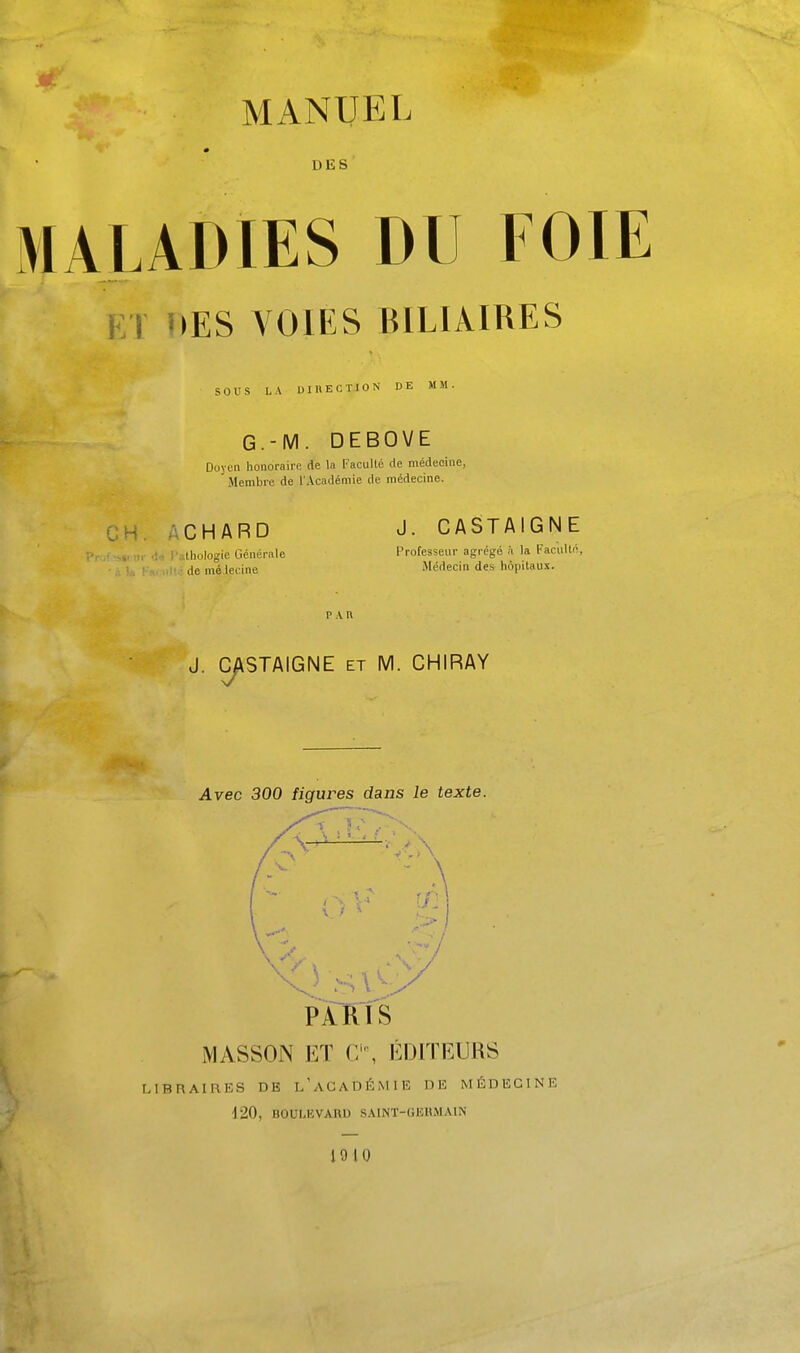 DES MALADIES DU FOIE ET »>ES VOIES BILIAIRES sous LA UinECTlON DE MM. G.-M. DEBOVE Doyen honoraire de la Faculté de médecine, Membre de l'Académie de médecine. CH. ACHARD J- CASTAIGNE ;-,ullinlogie Générale Professeur agrégé à la Facullé, ; demé lecine Médecin des hôpitaux. J. C/\STAIGNE ET M. CHIRAY Avec 300 figures dans le texte. PARIS MASSON ET C', ÉDITEURS LIBRAIRES DE l'aGADÉMIE DE MÉDECINE 120, BOULEVARD SAINT-GEHMAIN 19 10