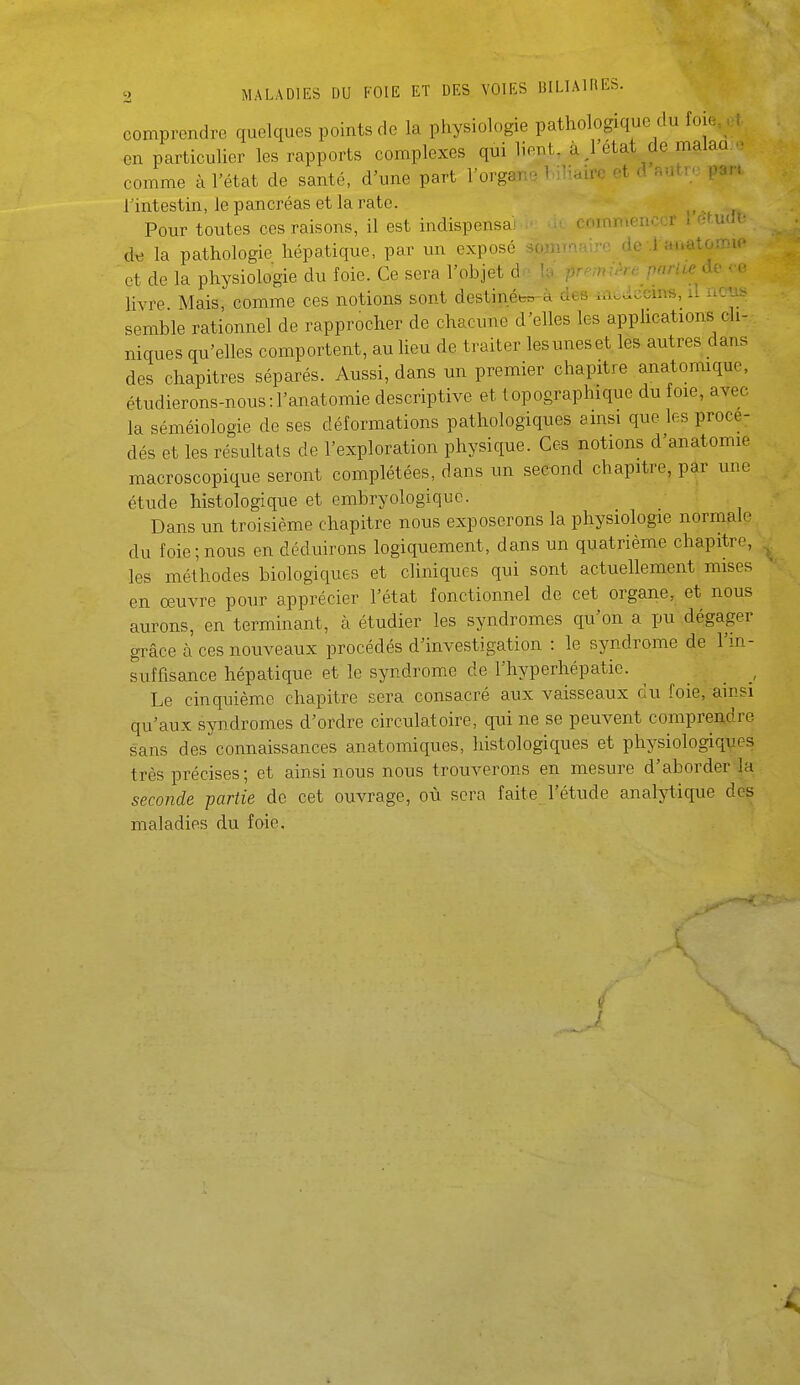 comprendre quelques points de la physiologie pathologique du foie. U en particulier les rapports complexes qui lient, àj'etat de malaa.» comme à l'état de santé, d'une part l'organe 1 iliaire et d autre par, l'intestin, le pancréas et la rate. ^ Pour toutes ces raisons, il est indispensai uni i • dn la pathologie hépatique, par un exposé do .l auatOîT-.ic et de la physiologie du foie. Ce sera l'objet (1 f''^'^ ' livre Mais, comme ces notions sont destinétm-à des uibctccm*, il i.ou.. semble rationnel de rapprocher de chacune d'elles les applications cli- niques qu'elles comportent, au lieu de traiter lesuneset les autres dans des chapitres séparés. Aussi, dans un premier chapitre anatomique, étudierons-nous:l'anatomie descriptive et lopographique du foie, avec la séméiologie de ses déformations pathologiques ainsi que les procé- dés et les résultats de l'exploration physique. Ces notions d'anatomie macroscopique seront complétées, dans un second chapitre, par une étude histologique et embryologique. Dans un troisième chapitre nous exposerons la physiologie normale du foie;nous en déduirons logiquement, dans un quatrième chapitre, les méthodes biologiques et cliniques qui sont actuellement mises en œuvre pour apprécier l'état fonctionnel de cet organe, et nous aurons, en terminant, à étudier les syndromes qu'on a pu dégager grâce à ces nouveaux procédés d'investigation : le syndrome de l'm- suffisance hépatique et le syndrome de l'hyperhépatie. _ , Le cinquième chapitre sera consacré aux vaisseaux du foie, ainsi qu'aux syndromes d'ordre circulatoire, qui ne se peuvent comprendre sans des connaissances anatomiques, histologiques et physiologiques très précises ; et ainsi nous nous trouverons en mesure d'aborder la seconde partie de cet ouvrage, où sera faite l'étude analytique des maladies du foie. 1