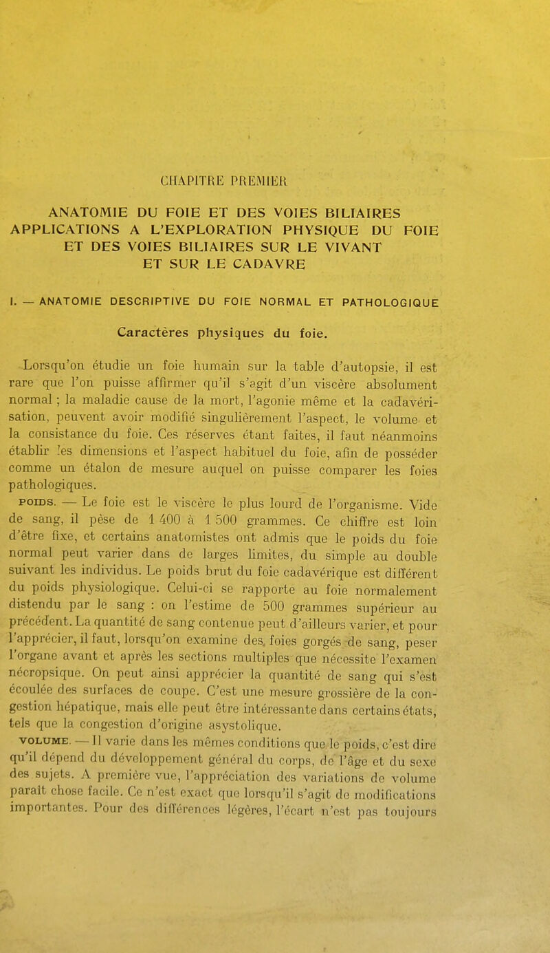CHAPITRE PREMIER ANATOMIE DU FOIE ET DES VOIES BILIAIRES APPLICATIONS A L'EXPLORATION PHYSIQUE DU FOIE ET DES VOIES BILIAIRES SUR LE VIVANT ET SUR LE CADAVRE I. _ ANATOMIE DESCRIPTIVE DU FOIE NORMAL ET PATHOLOGIQUE Caractères physiques du foie. Lorsqu'on étudie un foie humain sur la table d'autopsie, il est rare que l'on puisse affirmer qu'il s'agit d'un viscère absolument normal ; la maladie cause de la mort, l'agonie même et la cadavéri- sation, peuvent avoir modifié singulièrement l'aspect, le volume et la consistance du foie. Ces réserves étant faites, il faut néanmoins établir .'es dimensions et l'aspect habituel du foie, afin de posséder comme un étalon de mesure auquel on puisse comparer les foies pathologiques. POIDS. — Le foie est le viscère le plus lourd de l'organisme. Vide de sang, il pèse de 1 400 à 1 500 grammes. Ce chiffre est loin d'être fixe, et certains anatomistes ont admis que le poids du foie normal peut varier dans de larges Hmites, du simple au double suivant les individus. Le poids brut du foie cadavérique est différent du poids physiologique. Celui-ci se rapporte au foie normalement distendu par le sang : on l'estime de 500 grammes supérieur au précédent. La quantité de sang contenue peut d'ailleurs varier, et pour l'apprécier, il faut, lorsqu'on examine des. foies gorgés :de sang, peser l'organe avant et après les sections multiples que nécessite l'examen nécropsique. On peut ainsi apprécier la quantité de sang qui s'est écoulée des surfaces de coupe. C'est une mesure grossière de la con- gestion hépatique, mais elle peut être intéressante dans certains états, tels que la congestion d'origine asystolique. VOLUME. —11 varie dans les mêmes conditions que, le poids, c'est dire qu'il dépend du développement général du corps, de l'âge et du sexe des sujets. A première vue, l'appréciation des variations do volume paraît chose facile. Ce n'est exact que lorsqu'il s'agit do modifications importantes. Pour des différences légères, l'écart n'est pas toujours