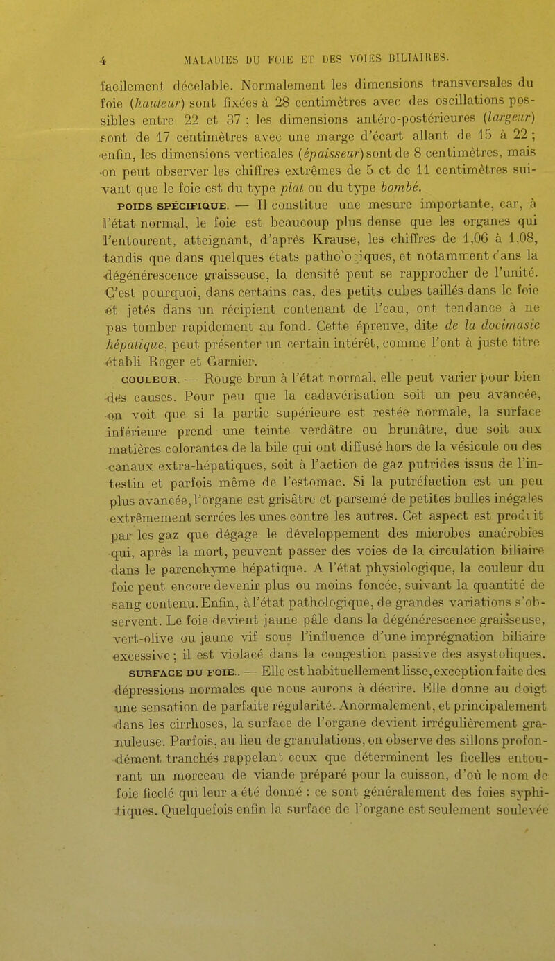 facilement décelable. Normalement les dimensions transversales du ïoie (hauteur) sont fixées à 28 centimètres avec des oscillations pos- sibles entre 22 et 37 ; les dimensions antéro-postérieures (largeur) sont de 17 centimètres avec une marge d'écart allant de 15 à 22 ; ■€nfm, les dimensions verticales (épaisseur) sont de 8 centimètres, mais •on peut observer les chiffres extrêmes de 5 et de 11 centimètres sui- vant que le foie est du type plat ou du tyi^e bombé. POIDS SPÉCIFIQUE. — Il coustituc uuc mcsurc importante, car, à l'état normal, le foie est beaucoup plus dense que les organes qui l'entourent, atteignant, d'après Krause, les chiffres de 1,06 à 1,08, tandis que dans quelques états patho'o piques, et notamtr.ent c'ans la dégénérescence graisseuse, la densité peut se rapprocher de l'unité. C'est pourquoi, dans certains cas, des petits cubes taillés dans le foie et jetés dans un récipient contenant de l'eau, ont tendance à ne pas tomber rapidement au fond. Cette épreuve, dite de la docimasie hépatique, peut présenter un certain intérêt, comme l'ont à juste titre établi Roger et Garnier. COULEUR. — Rouge brun à l'état normal, elle peut varier pour bien dés causes. Pour peu que la cadavérisation soit un peu avancée, •cm voit que si la partie supérieure est restée normale, la surface inférieure prend une teinte verdâtre ou brunâtre, due soit aux matières colorantes de la bile qui ont diffusé hors de la vésicule ou des canaux extra-hépatiques, soit à l'action de gaz putrides issus de l'ia- testin et parfois même de l'estomac. Si la putréfaction est un peu plus avancée, l'organe est grisâtre et parsemé de petites bulles inégales extrêmement serrées les unes contre les autres. Cet aspect est prodvit par les gaz que dégage le développement des microbes anaérobies ■qui, après la mort, peuvent passer des voies de la circulation biliaire dans le parenchyme hépatique. A l'état physiologique, la couleur du foie peut encore devenir plus ou moins foncée, suivant la quantité de sang contenu. Enfin, àl'état pathologique, de grandes variations s'ob- servent. Le foie devient jaune pâle dans la dégénérescence graisseuse, vert-olive ou jaune vif sous l'influence d'une imprégnation biliaire excessive; il est violacé dans la congestion passive des asystoliques. SURFACE DU FOIE.. — Elle cst habituellement lisso, exceptiou faite des dépressions normales que nous aurons à décrire. Elle donne au doigt xme sensation de parfaite régularité. Anormalement, et principalement ■dans les cirrhoses, la surface de l'organe devient irréguhèrement gra- nuleuse. Parfois, au lieu de granulations, on observe des sillons profon- dément tranchés rappelant ceux que déterminent les ficelles entou- rant un morceau de viande préparé pour la cuisson, d'où le nom de foie ficelé qui leur a été donné : ce sont généralement des foies syphi- tiques. Quelquefois enfin la surface de l'organe est seulement soulevée