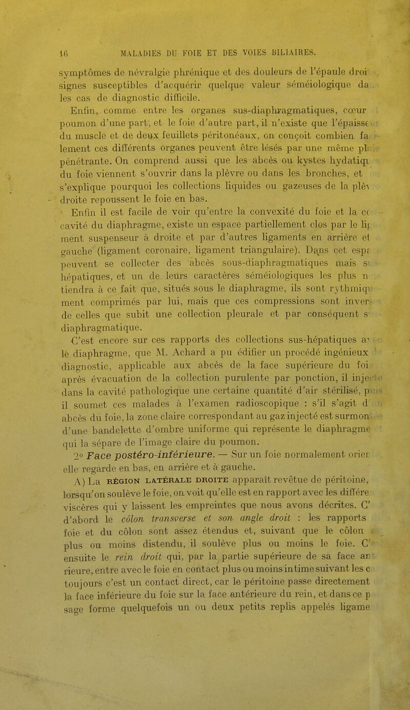 symptômes de névralgie phrénique et des douleurs de l'épaule dror signes susceptibles d'acquérir quelque valeur séméiologique da les cas de diagnostic difficile. Enfin, comme entre les organes sus-diaphragmatiques, cœur poumon d'une part, et le foie d'autre part, il n'existe que l'épaisse' : du muscle et de deux feuillets péritonéaux, on conçoit combien fa lement ces différents organes peuvent être lésés par une même pL . pénétrante. On comprend aussi que les abcès ou kystes hydatiqi du foie viennent s'ouvrir dans la plèvre ou dans les bronches, et s'explique pourquoi les collections liquides ou gazeuses de la plè\ - droite repoussent le foie en bas. Enfin il est facile de voir qu'entre la convexité du foie et la c( • cavité du diaphragme, existe un espace partiellement clos par le lij ment suspenseur à droite et par d'autres ligaments en arrière et gauche (Ugament coronaire, ligament triangulaire). De^iis cet espt peuvent se collecter des abcès sous-diaphragmatiques mais si hépatiques, et un de leurs caractères séméiologiques les plus n tiendra à ce fait que, situés sous le diaphragme, ils sont r^^thmiqi ment comprimés par lui, mais que ces compressions sont inver- de celles que subit une collection pleurale et par conséquent s diaphragmatique. C'est encore sur ces rapports des collections sus-hépatiques le diaphragme, que M. Achard a pu édifier un procédé ingénieux ' diagnostic, applicable aux abcès de la face supérieure du foi après évacuation de la collection purulente par ponction, il injerii: dans la cavité pathologique une certaine quantité d'air stérilisé, pi:i-. il soumet ces malades à l'examen radioscopique : s'il s'agit d ; abcès du foie, la zone claire correspondant au gaz injecté est surmon^ d'une bandelette d'ombre uniforme qui représente le diaphragme qui la sépare de l'image claire du poumon. 2° Face postéro-inférieure. — Sur un foie normalement orier elle regarde en bas, en arrière et à gauche. A) La RÉGION LATÉRALE DROITE apparaît revêtue de péritoine, lorsqu'on soulève le foie, on voit qu'elle est en rapport avec les diffère; viscères qui y laissent les empreintes que nous avons décrites. G' d'abord le côlon transverse et son angle droit : les rapports foie et du côlon sont assez étendus et, suivant que le côlon . plus ou moins distendu, il soulève plus ou moins le foie. C' ensuite le rein droit qui, par la partie supérieure de sa face an: rieure, entre avec le foie en contact plus ou moins intime suivant les c toujours c'est un contact direct, car le péritoine passe directement la face inférieure du foie sur la face aiitérieure du rein, et dans ce p sage forme quelquefois un ou deux petits replis appelés ligame