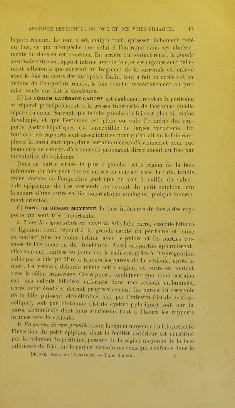 hépato-rénaux. Le rein n'est, malgré tout, qu'assez lâchement relié au foie, ce qui n'empêche que celui-ci l'entraîne dans ses abaisse- ments ou dans sa rétroversion. En arrière du contact rénal, la glande surrénale entre en rapport intime avec le foie, et ces organes sont telle- ment adhérents que souvent un fragment de la surrénale est enlevé avec le foie au cours des autopsies. Enfin, tout à fait en arrière et en dedans de l'empreinte rénale, le foie touche immédiatement au pre- mier coude que fait le duodénum. ■ B) La RÉGION LATÉRALE GAUCHE est également revêtue de péritoine- et répond principalement à la grosse tubérosité de l'estomac qu'elle sépare du cœur. Suivant que le lobe gauche du foie est plus ou moins développé, et que l'estomac est plein ou vide, l'étendue des rap- ports gastro-hépatiques est susceptible de larges variations. En tout cas, ces rapports sont assez intimes pour qu'on ait vu le foie rem- placer la paroi gastrique, dans certains ulcères d'estomac, et pour que beaucoup de cancers d'estomac se propagent directement au foie par inoculation de voisinage. Dans sa partie située le plus à gauche, cette région de la face inférieure du foie peut encore entrer en contact avec la rate, tandis, qu'en dedans de l'empreinte gastrique on voit la saillie du tuber- cule épiploïque de His descendu au-devant du petit épiploon, qui la sépare d'une autre saillie pancréatique analogue, quoique inverse- ment orientée. G) DANS SA RÉGION MOYENNE, la face inférieure du foie a des rap- ports qui sont très importants. a. Toute la région située en avant du hile, lobe carré, vésicule biliaire- et ligament rond, répond à la grande cavité du péritoine, et entre en contact plus ou moins intime avec le pylore et les parties voi- sines de l'estomac ou du duodénum. Aussi ces parties apparaissent- elles souvent teintées en jaune sur le cadavre, grâce à l'imprégnation subie par la bile qui filtre à travers les parois de la vésicule, après la mort. La vésicule déborde même cette région, et entre en contact, avec le côlon transverse. Ces rapports expliquent que, dans certains cas, des calculs biliaires enfermés dans une vésicule enflammée,, après avoir érodé et détruit progressivement les parois du réservoir de la bile, puissent être éliminés soit par l'intestin (fistule cystico- colique), soit par l'estomac (fistule cystico-pylorique), soit par la paroi abdominale dont nous étudierons tout à l'heure les rapports intimes avec la vésicule. J^-En arrière de cette première zone, la région moyenne du foie présente- l'insertion du petit épiploon dont le feuillet antérieur est constitué par la réflexion du péritoine, passant de la région moyenne de la face inférieure du foie, sur le paquet vasculo-nerveux qui s'enfonce dans le Deuovi!, Achard et GAsrAKiNE. — Tube cligesUf. IH. 2