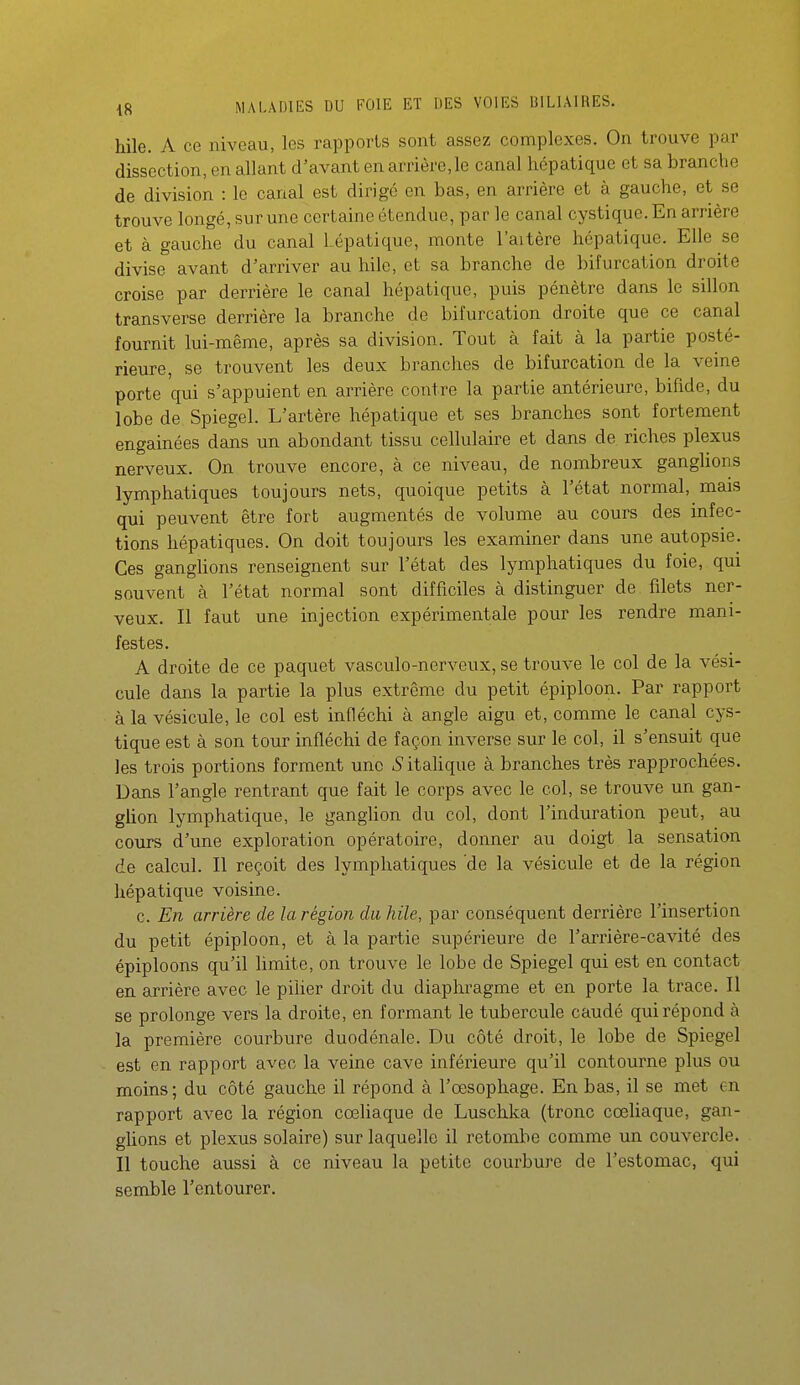 hile. A ce niveau, les rapports sont assez complexes. On trouve par dissection, en allant d'avant en arrière, le canal hépatique et sa branche de division : le canal est dirigé en bas, en arrière et à gauche, et se trouve longé, sur une certaine étendue, par le canal cystique. En arrière et à gauche du canal hépatique, monte l'aitère hépatique. Elle se divise avant d'arriver au hile, et sa branche de bifurcation droite croise par derrière le canal hépatique, puis pénètre dans le sillon transverse derrière la branche do bifurcation droite que ce canal fournit lui-même, après sa division. Tout à fait à la partie posté- rieure, se trouvent les deux branches de bifurcation de la veine porte qui s'appuient en arrière contre la partie antérieure, bifide, du lobe de Spiegel. L'artère hépatique et ses branches sont fortement engainées dans un abondant tissu cellulaire et dans de riches plexus nerveux. On trouve encore, à ce niveau, de nombreux ganglions lymphatiques toujours nets, quoique petits à l'état normal, mais qui peuvent être fort augmentés de volume au cours des infec- tions hépatiques. On doit toujours les examiner dans une autopsie. Ces ganghons renseignent sur l'état des lymphatiques du foie, qui souvent à l'état normal sont difficiles à distinguer de filets ner- veux. Il faut une injection expérimentale pour les rendre mani- festes. A droite de ce paquet vasculo-nerveux, se trouve le col de la vési- cule dans la partie la plus extrême du petit épiploon. Par rapport à la vésicule, le col est infléchi à angle aigu et, comme le canal cys- tique est à son tour infléchi de façon inverse sur le col, il s'ensuit que les trois portions forment une ■Sitahque à branches très rapprochées. Dans l'angle rentrant que fait le corps avec le col, se trouve un gan- gUon lymphatique, le ganglion du col, dont l'induration peut, au cours d'une exploration opératoire, donner au doigt la sensation de calcul. Il reçoit des lymphatiques 'de la vésicule et de la région hépatique voisine. c. En arrière de la région du hile, par conséquent derrière l'insertion du petit épiploon, et à la partie supérieure de l'aiTière-cavité des épiploons qu'il limite, on trouve le lobe de Spiegel qui est en contact en arrière avec le pilier droit du diaphragme et en porte la trace. Il se prolonge vers la droite, en formant le tubercule caudé qui répond à la première courbure duodénale. Du côté droit, le lobe de Spiegel est en rapport avec la veine cave inférieure qu'il contourne plus ou moins ; du côté gauche il répond à l'œsophage. En bas, il se met en rapport avec la région cœliaque de Luschka (tronc cœliaque, gan- glions et plexus solaire) sur laquelle il retombe comme un couvercle. Il touche aussi à ce niveau la petite courbure de l'estomac, qui semble l'entourer.