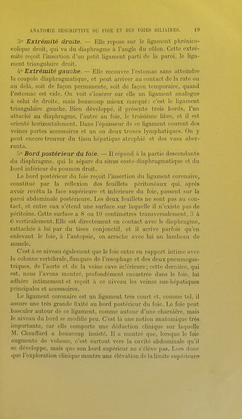 3° Extrémité droite. — Elle repose sur le ligament phrénico- colique droit, qui va du diaphragme à l'angle du côlon. Cette extré- mité reçoit l'insertion d'un petit ligament parti de la paroi, le liga- naent triangulaire droit. 4° Extrémité gauche. — Elle recouvre l'estomac sans atteindre la coupole diaphragmatique, et peut arriver au contact de la rate ou iiu delà, soit do façon permanente, soit de façon temporaire, quand l'estomac est vide. On voit s'insérer sur elle un ligament analogue à celui de droite, mais beaucoup mieux marqué : c'est le ligament triangulaire gauche. Bien développé, il présente trois bords, l'un •attaché au diaphragme, l'autre au foie, le troisième libre, et il est orienté horizontalement. Dans l'épaisseur de ce ligament courent des veines portes accessoires et un ou deux troncs lymphatiques. On y peut encore trouver du tissu hépatique atrophié et des vasa aber- rant a. 5° Bord postérieur du foie. — Il répond à la partie descendante <lu diaphragme, qui le sépare du sinus costo-diaphragmatique et du bord inférieur du poumon droit. Le bord postérieur du foie reçoit l'insertion du ligament coronaire, constitué par la réflexion des feuillets péritonéaux qui, après <ivoir revêtu la face supérieure et inférieure du foie, passent sur la paroi abdominale postérieure. Les deux feuillets ne sont pas au con- tact, et entre eux s'étend une surface sur laquelle il n'existe pas de péritoine. Cette surface a 8 ou 10 centimètres transversalement, 3 à 6 verticalement. Elle est directement en contact avec le diaphragme, rattachée à lui par du tissu conjonctif, et il arrive parfois qu'en enlevant le foie, à l'autopsie, on arrache avec lui un lambeau de muscle. C'est à ce niveau également que le foie entre en rapport intime avec la colonne vertébrale, flanquée de l'œsophage et des deux pneumogas- triques, de l'aorte et de la veine cave inférieure; cette dernière, qui est, nous l'avons montré, profondément encastrée dans le foie, lui adhère intimement et reçoit à ce niveau les veines sus-hépatiques principales et accessoires. Le hgament coronaire est un ligament très court et, comme tel, il •assure une très grande fixité au bord postérieur du foie. Le foie peut basculer autour de ce ligament, comme autour d'une charnière, mais le niveau du bord se modifie peu. C'est là une notion anatomique très importante, car elle comporte une déduction clinique sur laquelle M. Ghauflard a beaucoup insisté. Il a montré que, lorsque le foie augmente de volume, c'est surtout vers la cavité abdominale qu'il .se développe, mais que son bord supérieur ne s'élève pas. Lors donc •que l'exploration clinique montre une élévation de la limite supérieure-