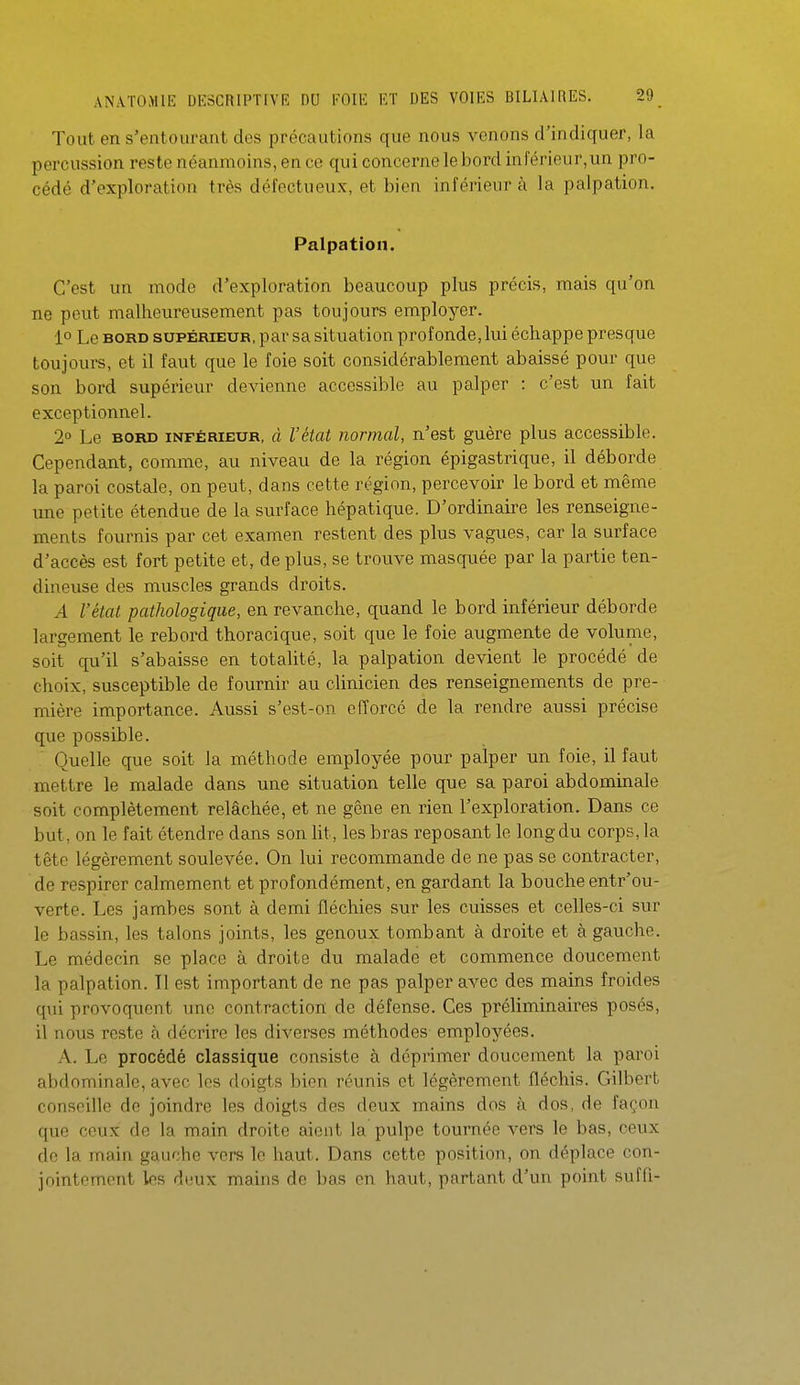 Tout en s'entourant des précautions que nous venons d'indiquer, la percussion reste néanmoins, en ce qui concerne le bord inférieur,un pro- cédé d'exploration très défectueux, et bien inférieur à la palpation. Palpation. C'est un mode d'exploration beaucoup plus précis, mais qu'on ne peut malheureusement pas toujours employer. 1° Le BORD SUPÉRIEUR, par sa situation profonde, lui échappe presque toujours, et il faut que le foie soit considérablement abaissé pour que son bord supérieur devienne accessible au palper : c'est un fait exceptionnel. 2° Le BORD INFÉRIEUR, à l'état normal, n'est guère plus accessible. Cependant, comme, au niveau de la région épigastrique, il déborde la paroi costale, on peut, dans cette région, percevoir le bord et même une petite étendue de la surface hépatique. D'ordinaire les renseigne- ments fournis par cet examen restent des plus vagues, car la surface d'accès est fort petite et, de plus, se trouve masquée par la partie ten- dineuse des muscles grands droits. A l'état pathologique, en revanche, quand le bord inférieur déborde largement le rebord thoracique, soit que le foie augmente de volume, soit qu'il s'abaisse en totalité, la palpation devient le procédé de choix, susceptible de fournir au clinicien des renseignements de pre- mière importance. Aussi s'est-on efforcé de la rendre aussi précise que possible. Quelle que soit la méthode employée pour palper un foie, il faut mettre le malade dans une situation telle que sa paroi abdominale soit complètement relâchée, et ne gêne en rien l'exploration. Dans ce but, on le fait étendre dans son lit, les bras reposant le long du corps, la tête légèrement soulevée. On lui recommande de ne pas se contracter, de respirer calmement et profondément, en gardant la bouche entr'ou- verte. Les jambes sont à demi fléchies sur les cuisses et celles-ci sur le bassin, les talons joints, les genoux tombant à droite et à gauche. Le médecin se place à droite du malade et commence doucement la palpation. Il est important de ne pas palper avec des mains froides qui provoquent une contraction de défense. Ces préliminaires posés, il nous reste à décrire les diverses méthodes employées. A. Le procédé classique consiste à déprimer doucement la paroi abdominale, avec les doigts bien réunis et légèrement fléchis. Gilbert conseille do joindre les doigts des deux mains dos à dos, de façon que ceux de la main droite aient la pulpe tournée vers le bas, ceux de la main gauche vers le haut. Dans cette position, on déplace con- jointement les deux mains de bas en haut, partant d'un point suffl-