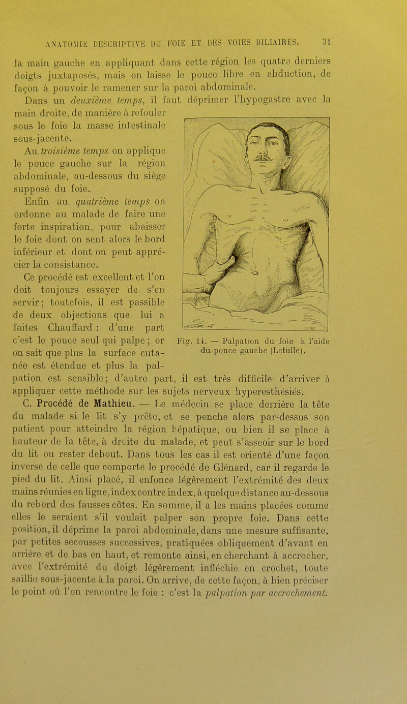 Ja main gauche en appliquant dans cette région les quatre derniers doigts juxtaposés, mais on laisse le pouce libre en abduction, de façon à pouvoir le ramener sur la paroi abdominale. Dans un deuxième temps, il faut déprimer l'hypogastre avec la main droite, de manière à refouler sous le foie la masse intestinale sous-jacente. Au troisième temps on applique le pouce gauche sur la région abdominale, au-dessous du siège supposé du foie. Enfin au quatrième temps on ordonne au malade de faire ime forte inspiration, pour abaisser le foie dont on sent alors le bord inférieur et dont on peut appré- cier la consistance. Ce procédé est excellent et l'on doit toujours essayer de s'en servir; toutefois, il est passible de deux objections que lui a faites Chauffard : d'une part c'est le pouce seul qui palpe; or Fig. u. — Palpaiion du foie à l'aide on sait que plus la surface cuta- po^^e gauche (Letulle). née est étendue et plus la pal- pation est sensible; d'autre part, il est très difficile d'arriver à appliquer cette méthode sur les sujets nerveux hyperesthésiés. C. Procédé de Mathieu. — Le médecin se place derrière la tête du malade si le lit s'y prête, et se penche alors par-dessus son patient pour atteindre la région hépatique, ou bien il se place à hauteur de la tête, à droite du malade, et peut s'asseoir sur le bord du lit ou rester debout. Dans tous les cas il est orienté d'une façon inverse de celle que comporte le procédé de Glénard, car il regarde le pied du lit. Ainsi placé, il enfonce légèrement l'extrémité des deux mains réunies en ligne,index contre index, à quelque distance au-dessous du rebord des fausses côtes. En somme, il a les mains placées comme elles le seraient s'il voulait palper son propre foie. Dans cette position, il déprime la paroi abdominale, dans une mesure suffisante, par petites secousses successives, pratiquées obliquement d'avant en arrière et de bas en haut, et remonte ainsi, en cherchant à accrocher, avec l'extrémité du doigt légèrement infléchie en crochet, toute saillie sous-jacente à la paroi. On arrive, de cette façon, à bien préciser le point où l'on rencontre le foie : c'est la palpaiion par accrochement.