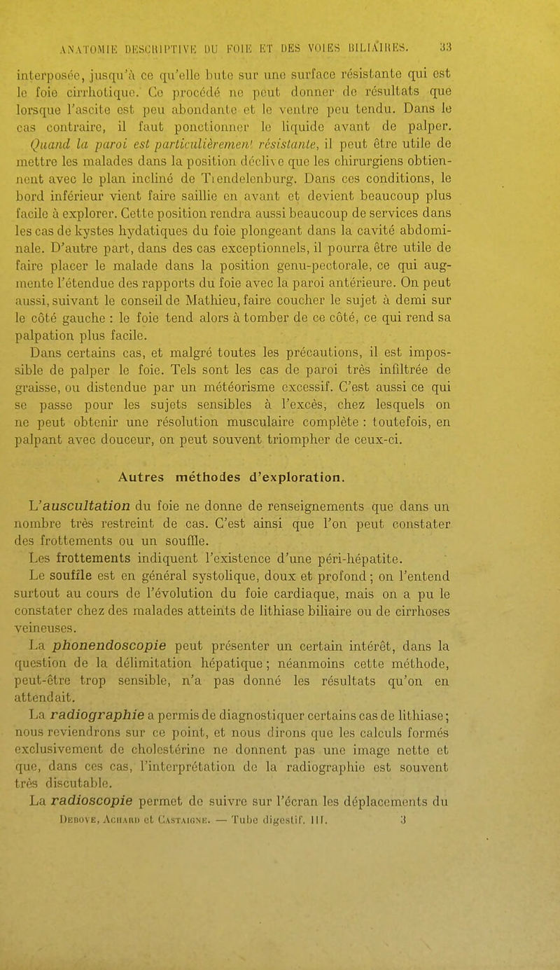 interposée, jusqu'à ce qu'elle bute sui' une surface résistante qui est lo foie cirrhoLiquo. Co procédé ne peut donner do résultats que loreque l'ascite est peu abondante et le ventre peu tendu. Dans le cas contraire, il faut ponctionner lo liquide avant de palper. Quand la paroi est particiilièremen' résistante, il peut être utile de mettre les malades dans la position déclive que les chirurgiens obtien- nent avec le plan incliné de Tiendelenburg. Dans ces conditions, le bord inférieur vient faire saillie en avant et devient beaucoup plus facile à explorer. Cette position rendra aussi beaucoup de services dans les cas de kystes hydatiques du foie plongeant dans la cavité abdomi- nale. D'autre part, dans des cas exceptionnels, il pourra être utile de faire placer le malade dans la position genu-pectorale, ce qui aug- mente l'étendue des rapports du foie avec la paroi antérieure. On peut aussi, suivant le conseil de Mathieu, faire coucher le sujet à demi sur le côté gauche : le foie tend alors à tomber de ce côté, ce qui rend sa palpation plus facile. Dans certains cas, et malgré toutes les précautions, il est impos- sible de palper le foie. Tels sont les cas de paroi très infiltrée de graisse, ou distendue par un météorisme excessif. C'est aussi ce qui se passe pour les sujets sensibles à l'excès, chez lesquels on ne peut obtenir une résolution musculaire complète : toutefois, en palpant avec douceur, on peut souvent triompher de ceux-ci. Autres méthodes d'exploration. h'auscultation du foie ne donne de renseignements que dans un nombre très restreint de cas. C'est ainsi que l'on peut constater des frottements ou un souffle. Les frottements indiquent l'existence d'une péri-hépatite. Le souffle est en général systolique, doux et profond ; on l'entend surtout au cours de l'évolution du foie cardiaque, mais on a pu le constater chez des malades atteints de lithiase biliaire ou de cirrhoses veineuses. La phonendoscopie peut présenter un certain intérêt, dans la question de la délimitation hépatique ; néanmoins cette méthode, peut-être trop sensible, n'a pas donné les résultats qu'on en attendait. La radiographie a permis de diagnostiquer certains cas de lithiase ; nous reviendrons sur ce point, et nous dirons que les calculs formés exclusivement de cholestérine ne donnent pas une image nette et que, dans ces cas, l'interprétation de la radiographie est souvent très discutable. La radioscopie permet do suivre sur l'écran les déplacements du Dedove, AfiiiAHi) et Castaigne. — Tuho digeslil'. Il F. 3