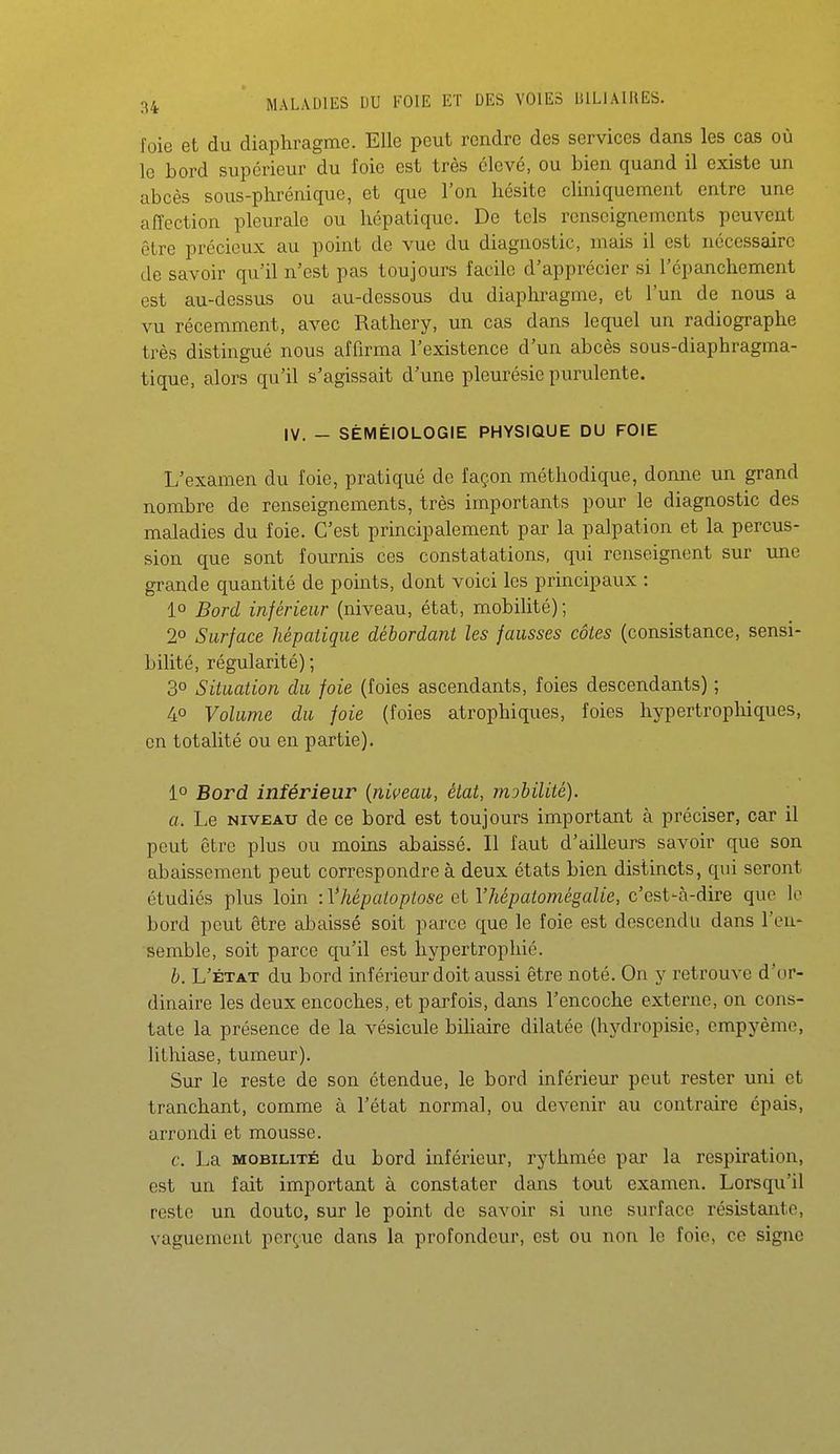 foie et du diaphragme. Elle peut rendre des services dans les cas où le bord supérieur du foie est très élevé, ou bien quand il existe un abcès sous-phréniquc, et que l'on hésite cliniquement entre une affection pleurale ou hépatique. De tels renseignements peuvent être précieux au point de vue du diagnostic, mais il est nécessaire de savoir qu'il n'est pas toujours facile d'apprécier si l'épanchement est au-dessus ou au-dessous du diaphragme, et l'un de nous a vu récemment, avec Rathery, un cas dans lequel un radiographe très distingué nous affirma l'existence d'un abcès sous-diaphragma- tique, alors qu'il s'agissait d'une pleurésie purulente. IV. - SÉMÉIOLOGIE PHYSIQUE DU FOIE L'examen du foie, pratiqué de façon méthodique, donne un grand nombre de renseignements, très importants pour le diagnostic des maladies du foie. C'est principalement par la palpation et la percus- sion que sont fournis ces constatations, qui renseignent sur une grande quantité de points, dont voici les principaux : 1° Bord inférieur (niveau, état, mobilité); 2° Surface hépatique débordant les fausses côtes (consistance, sensi- bilité, régularité) ; 3° Situation du foie (foies ascendants, foies descendants) ; 40 Volume du foie (foies atrophiques, foies hypertrophiques, en totalité ou en partie). 1° Bord inférieur {niveau, état, mobilité). a. Le NIVEAU de ce bord est toujours important à préciser, car il peut être plus ou moins abaissé. Il faut d'ailleurs savoir que son abaissement peut correspondre à deux états bien distincts, qui seront étudiés plus loin iVhépaioptose et Vhépatomégalie, c'est-à-dire que lo bord peut être abaissé soit parce que le foie est descendu dans l'en* semble, soit parce qu'il est hypertrophié. b. L'ÉTAT du bord inférieur doit aussi être noté. On y retrouve d'or- dinaire les deux encoches, et parfois, dans Tencoche externe, on cons- tate la présence de la vésicule bihaire dilatée (hydropisie, empyème, lithiase, tumeur). Sur le reste de son étendue, le bord inférieur peut rester uni et tranchant, comme à l'état normal, ou devenir au contraire épais, arrondi et mousse. c. La MOBILITÉ du bord inférieur, rythmée par la respiration, est un fait important à constater dans tout examen. Lorsqu'il reste un doute, sur le point de savoir si une surface résistante, vaguement perçue dans la profondeur, est ou non le foie, ce signe