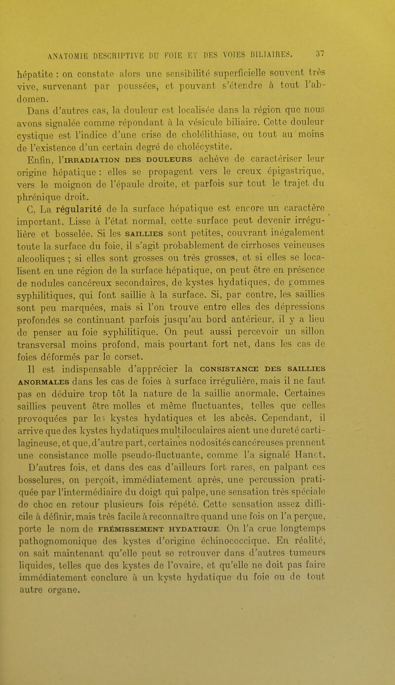 hépatite : on constate alors une sensibilité superficielle souvent très vive, survenant par poussées, et pouvant s'étendre à tout Fah- domen. Dans d'autres cas, la douleur est localisée dans la région que nous avons signalée comme répondant à la vésicule biliaire. Cette douleur cystiquo est l'indice d'une crise de cholélithiaso, ou tout au moins de l'existence d'un certain degré de cholécystite. Enfin, l'iRRADiATioN DES DOULEURS achèvo de caractériser leur origine hépatique : elles se propagent vers le creux épigastrique, vers le moignon de l'épaule droite, et parfois sur tout le trajet du phréniquc droit. C. La régularité de la surface hépatique est encore un caractère important. Lisse à l'état normal, cette surface peut devenir irrégu- lière et bosselée. Si les saillies sont petites, couvrant inégalement toute la surface du foie, il s'agit probablement de cirrhoses veineuses alcooliques ; si elles sont grosses ou très grosses, et si elles se loca- lisent en une région de la surface hépatique, on peut être en présence de nodules cancéreux secondaires, de kystes hydatiques, de gommes syphilitiques, qui font sailUe à la surface. Si, par contre, les saillies sont peu marquées, mais si l'on trouve entre elles des dépressions profondés se continuant parfois jusqu'au bord antérieur, il y a lieu de penser au foie syphilitique. On peut aussi percevoir un sillon transversal moins profond, mais pourtant fort net, dans les cas do foies déformés par le corset. Il est indispensable d'apprécier la consistance des saillies ANORMALES dans les cas de foies à surface irrégulière, mais il ne faut pas en déduire trop tôt la nature de la saillie anormale. Certaines saillies peuvent être molles et même fluctuantes, telles que celles provoquées par lei kystes hydatiques et les abcès. Cependant, il arrive que des kystes hydatiques multiloculaires aient une dureté carti- lagineuse, et que, d'autre part, certaines nodosités cancéreuses prennent une consistance molle pseudo-fluctuante, comme l'a signalé Hanot. D'autres fois, et dans des cas d'ailleurs fort rares, en palpant ces bosselures, on perçoit, immédiatement après, une percussion prati- quée par l'intermédiaire du doigt qui palpe, une sensation très spéciale de choc en retour plusieurs fois répété. Cette sensation assez dilfi- cile à définir, mais très facile à reconnaître quand une fois on l'a perçue, porte le nom de frémissement hydatioue. On l'a crue longtemps pathognomonique des kystes d'origine échinococcique. En réalité, on sait maintenant qu'elle peut se retrouver dans d'autres tumeurs liquides, telles que des kystes de l'ovaire, et qu'elle ne doit pas faire immédiatement conclure à un kyste hydatique du foie ou de lout autre organe.