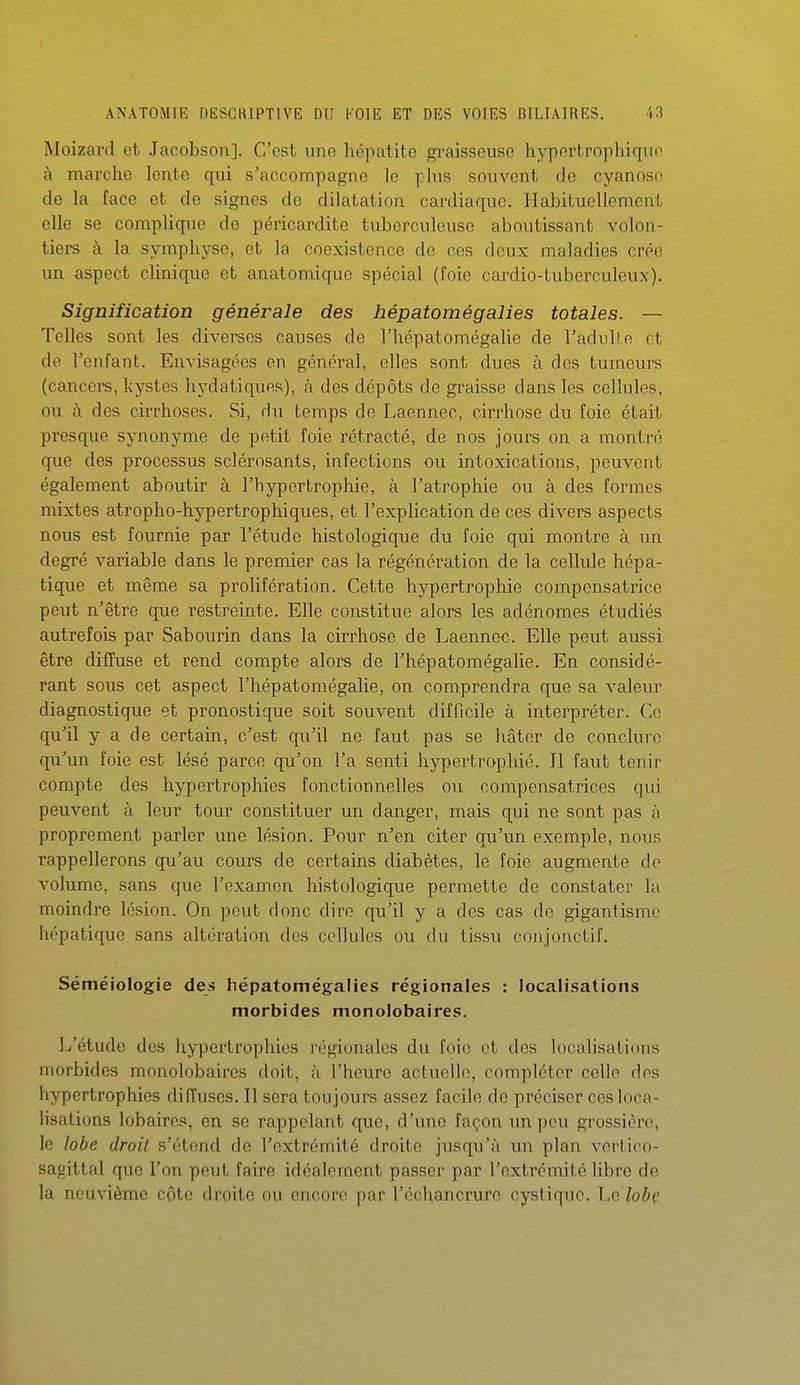Moizard et Jacobson]. C'est une hépatite graisseuse hypertrophiquo à marche lente qui s'accompagne le plus souvent de cyanoso de la face et de signes de dilatatioa cardiaque. Habituellement elle se compliqiie de péricardite tuberculeuse aboutissant volon- tiers à la symphyse, et la coexistence de ces deux maladies crée un aspect clinique et anatomiquc spécial (foie cardio-tuberculeux). Signification générale des hépatomégalies totales. — Telles sont les diverses causes de l'hépatomégalie de l'adulte et de l'enfant. Envisagées en général, elles sont dues à des tumeurs (cancers, kystes hydatiquns), à des dépôts de graisse dans les cellules, ou à des cirrhoses. Si, du temps de Laennec, cirrhose du foie était presque synonyme de petit foie rétracté, de nos jours on a montré que des processus sclérosants, infections ou intoxications, peuvent également aboutir à l'hypertrophie, à l'atrophie ou à des formes mixtes atropho-hypertrophiques, et l'explication de ces divers aspects nous est fournie par l'étude histologique du foie qui montre à un degré variable dans le premier cas la régénération de la cellule hépa- tique et même sa prolifération. Cette hypertrophie compensatrice peut n'être que restreinte. Elle constitue alors les adénomes étudiés autrefois par Sabourin dans la cirrhose de Laennec. Elle peut aussi être diffuse et rend compte alors de l'hépatomégalie. En considé- rant sous cet aspect l'hépatomégalie, on comprendra que sa valeur diagnostique et pronostique soit souvent difficile à interpréter. Ce qu'il y a de certain, c'est qu'il ne faut pas se hâter de conclure qu'un foie est lésé parce qu'on l'a senti hypertrophié. Il faut tenii' compte des hypertrophies fonctionnelles ou compensatrices qui peuvent à leur tour constituer un danger, mais qui ne sont pas à proprement parler une lésion. Pour n'en citer qu'un exemple, nous rappellerons qu'au cours de certains diabètes, le foie augmente do volume, sans que l'examen histologique permette de constater lu moindre lésion. On peut donc dire qu'il y a des cas de gigantisme hépatique sans altération des cellules ou du tissu coujonctif. Séméiologie des hépatomégalies régionales : localisations morbides monolobaires. L'étude des hypertrophies régionales du foie et des localisations morbides monolobaires doit, à l'heure actuelle, compléter celle des hypertrophies diffuses. Il sera toujours assez facile de préciser ces loca- lisations lobaires, en se rappelant que, d'une façon un peu grossière, le lobe droit s'étend de l'extrémité droite jusqu'à im plan vertioo- sagittal que l'on peut faire idéalement passer par l'extrémité libre de la neuvième côte droite ou encore par l'échancrure cyslique. Le lob(