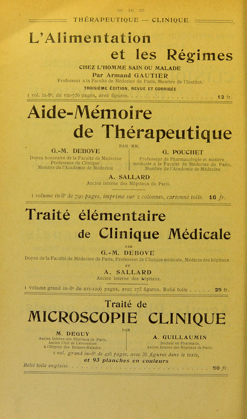 I — lu THÉRAPEUTIQUE — CLINIQUE L'Alimentation et les Rég-imes CHEZ L'HOMME SAIN OU MALADE Par Armand GAUTIER Professeur à la Faculté de Médecine de Paris, Membre de l'Institut TROISIÈME ÉDITION, REVUE ET CORRIGÉE I vol. iii-8°, de vni-7S6 pages, avec figures 12 fr. Aide-Mémoire de Thérapeutique , PAR MM. G.-M. DEBOVE | G. POUCHET Doyen honoraire de la Faculté de Médecine Professeur de Pharmacologie et matière Professeur de Clinique médicale à la Faculté de Médecine de Paris Membre de l'Académie de Médecine | Membre de l'Académie de Médecine A. SALLARD Ancien interne des Hôpitaux de Paris. I volume in-8° de 790 pages, imprimé sjir 1 colonnes, cartonné toile. 16 //-. Traité élémentaire de Clinique Médicale PAR G.-M. DEBOVE Doyen de'la Faculté de Médecine de Paris, Professeur de Clinique médicale, Médecin des hôpitaux. ET A. SALLARD Ancien interne des hôpitaux. I volume grand in-8° de .\v1-1296 pages, avec 275 figures. Relié toile 25 fr. Traité de MICROSCOPIE CLINIQUE A. GUILLAUMIN PAR M. DEQUY I Ancien Interne des Hôpitaux de Paris, Ancien Chef de Laboratoire Docteur en Pharmacie, à niôpital des Enfants-Malades. Ancien Interne des Hôpitaux de Paris. / vol. grand in-B de 428 pages, avec 38 figures dans le texte, et 93 planches en couleurs Relié toile anglaise qq p.