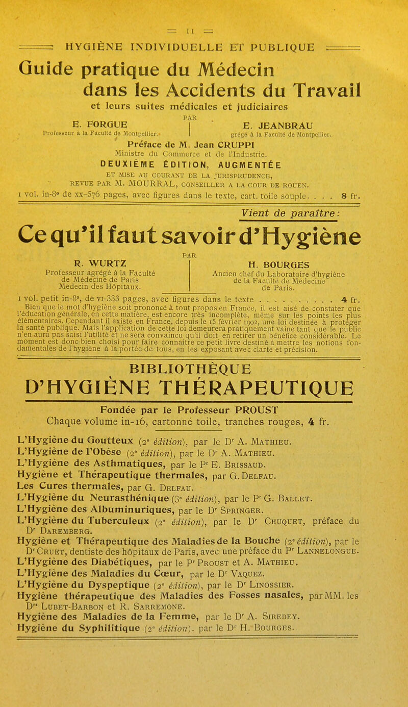 HYGIÈNE INDIVIDUELLE ET PUBLIQUE Quîde pratique du Médecin dans les Accidents du Travail et leurs suites médicales et judiciaires PAR E. FORGUE I E. JEANBRAU Professeur à la Faculté de iMontpellier.- I grégé à la Faculté de iMonlpellier. ' Préface de M. Jean CRUPPI Ministre du Commerce et de l'Industrie. DEUXIÈME ÉDITION, AUGMENTÉE ET MISE AU COURANT DE LA JURISPRUDENCE, REVUE PAR M. MOURRAL, conseiller a LA COUR DE ROUEN. 1 vol. iu-8° de xx-S'jô pages, avec figures dans le texte, cart. toile souple. ... 8 fr. Vient de paraître: Ce qu'il faut savoir d*Hy§:iène PAR R. WURTZ H. BOURGES Professeur agrégé à la Faculté Ancien chef du Laboratoire d'hygiène de Médecine de Paris de la Faculté de Médecine Médecin des HôpiUux. de Paris. I vol. petit in-S, de vi-333 pages, avec figures dans le texte 4 fr. Bien que le mot d'hygiène soit prononcé à tout propos en France, il est aisé de constater que l'éducation générale, en cette matière, est encore très incomplète, même sur les points les plus élémentaires. Cependant il existe en France, depuis le i5 février 1902, une loi destinée à protéger la santé publique. Mais l'application de cette loi demeurera pratiquement vaine tant que le public n'en aura pas saisi l'utilité et ne sera convaincu qu'il doit en retirer un bénéfice considérable. Le moment est donc bien choisi pour faire connaître ce petit livre destiné à mettre les notions fon- damentales de l'hygiène à la portée de tous, en les exposant avec clarté et précision. BIBLIOTHÈQUE D'HYQIÈNE THÉRAPEUTIQUE Fondée par le Professeur PROUST Chaque volume in-i6, cartonné toile, tranches rouges, 4 fr. L'Hygiène du Goutteux (2- édition), par le D- A. Mathieu. L'Hygiène de l'Obèse (2» édition), par le A. Mathieu. L'Hygiène des Asthmatiques, par le P E. Brissaud. Hygiène et Thérapeutique thermales, par G. Delfau. Les Cures thermales, par G. Delfau. L'Hygiène du Neurasthénique (3» édition), par le G. Ballet. L'Hygiène des Albuminuriques, par le D'^ Springer. L'Hygiène du Tuberculeux (2° édition), par le D' Chuquet, préface du D' Daremberg. Hygiène et Thérapeutique des Maladies de la Bouche {2'édition), par le Cruet, dentiste des hôpitaux de Paris, avec une préface du P' Lannelongue. L'Hygiène des Diabétiques, par le P' Proust et A. Mathieu. L'Hygiène des Maladies du Cœur, par le D^ Vaquez. L'Hygiène du Dyspeptique {2° édition], par le D' Linossier. Hygiène thérapeutique des Maladies des Fosses nasales, par MM. les D'' Lubet-Barbon et R. Sarremone. Hygiène des Maladies de la Femme, par le A. Siredey. Hygiène du Syphilitique (2° édilion). par le D'' H.'Bourges.