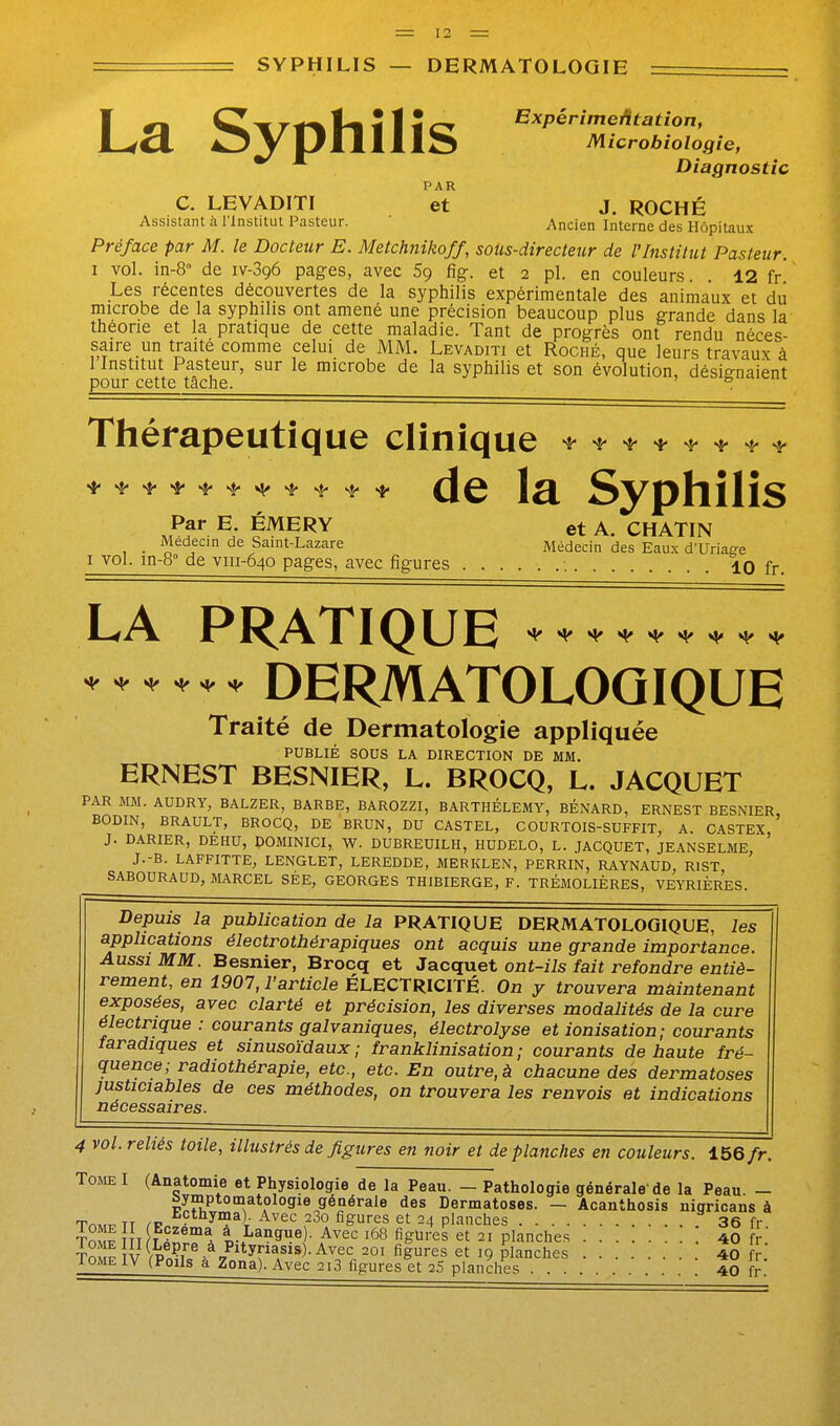 SYPHILIS — DERMATOLOGIE La Syphilis ExpérimeAtation, M icrobiologie, Diagnostic C. LEVADITI ''et J. ROCHÉ Assistant à l'Institut Pasteur. ' Ancien Interne des Hôpitaux Préface par M. le Docteur E. Metchnikoff, sous-directeur de l'Institut Pasteur. I vol. in-8 de iv-Sqô pages, avec 5g fig. et 2 pl. en couleurs. . 12 fr Les récentes découvertes de la syphilis expérimentale des animaux et du microbe de la syphilis ont amené une précision beaucoup plus grande dans la théorie et la pratique de cette maladie. Tant de progrès ont rendu néces- saire un traité comme celui de MM. Levaditi et Roché, que leurs travaux à 1 Institut Pasteur, sur le microbe de la syphilis et son évolution, désignaient pour cette tache. , 5 ul Thérapeutique clinique ^ ^ ^ * ^ ^ s,, .j. 4- ^ ^ ^ ^ ^ (Je 1^ Syphilis Par E ÉMERY et A. CHATIN _ Médecin de Saint-Lazare Médecin des Eaux d'Uriage I vol. in-8° de viii-640 pages, avec figures 10 fr. LA PRATIQUE DERMATOLOGIQUE Traité de Dermatologie appliquée PUBLIÉ SOUS LA DIRECTION DE MM. ERNEST BESNIER, L. BROCQ, L. JACQUET PAR MM. AUDRY, BALZER, BARBE, BAROZZI, BARTHELEMY, BÉNARD, ERNEST BESNIER BODIN, BRAULT, BROCQ, DE BRUN, DU CASTEL, COURTOIS-SUFFIT, A. CASTEX, ' J. DARIER, DEHU, DOMINICI, Vi^. DUBREUILH, HUDELO, L. JACQUET, JEANSELME, J.-B. LAFFITTE, LENGLET, LEREDDE, MERKLEN, PERRIN, RAYNAUD, RIST SABOURAUD, MARCEL SÉE, GEORGES THIBIERGE, F. TRÉMOLIÈRES, VEYRIÈRES Depuis la publication de la PRATIQUE DERMATOLOGIQUE, les applications électrothérapiques ont acquis une grande importance. Aussi MM. Besnier, Brocq et Jacquet ont-ils fait refondre entiè- rement, en 1907, l'article ÉLECTRICITÉ. On y trouvera maintenant exposées, avec clarté et précision, les diverses modalités de la cure électrique : courants galvaniques, électrolyse et ionisation; courants taradiques et sinusoïdaux; franklinisation; courants de haute fré- quence; radiothérapie, etc., etc. En outre, à chacune des dermatoses justiciables de ces méthodes, on trouvera les renvois et indications nécessaires. 4 vol. reliés toile, illustrés de figures en noir et de planches en couleurs. 156 fr. Tome I (Anatomie et Physiologie de la Peau. - Pathologie générale de la Peau. - bymptomatologie générale des Dermatoses. - Acanthosis nigricans à Tm,,. TT ^^^'^ ^^gurt?, et 24 planches 36 fr TompÎ t fe^A tZ-^^^^e ■ Avec 168 figures et 21 planches 40 fr To pîvte et 19 planches 40 fr