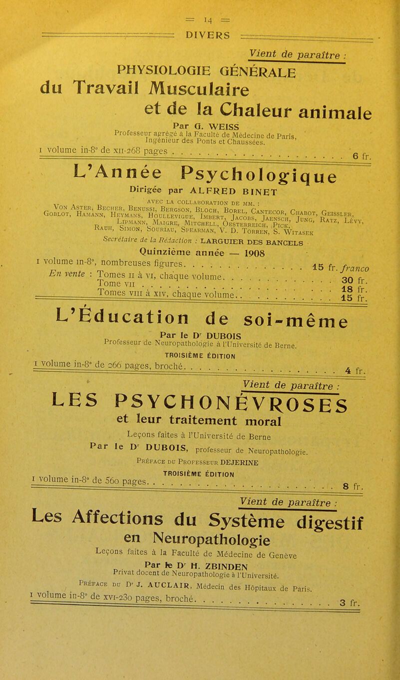 Vient de paraître : PHYSIOLOGIE GÉNÉRALE du Travail Musculaire et de la Chaleur animale Par G. WEISS Professeur aprég-é à la Faculté de Médecine de Paris ' Ini^énieur des Ponts et Chaussées. I volume in-8° de xii-268 pages .  ^ ° 6 fr. L'Année Psychologique Dirigée par ALFRED BINET AVEC LA COLLABORATION DE MM. : RAuir, Simon, Souriau, Spearman, V. D. Torren, S. Witasek Secrétaire de la Rédaction : LARGUIER DES BANCELS Quinzième année — 1908 I volume in-8°, nombreuses figures 15 fj. ..^^^^ E7i vente : Tomes 11 à vi, chaque volume. . on Tome VII ;fa / Tomes VIII à XIV, chaque volume. ! . . Î5 j-f' L'Éducation de soi-mêm e Par le D' DUBOIS Professeur de Neuropatliologie à l'Université de Berne. TROISIÈME ÉDITION I volume in-8° de 266 pages, broché. _ • ■ ■ 4 fr. Vient de paraître : LES PSYCHONÊVROSES et leur traitement moral Leçons faites à l'Université de Berne Par le D'' DUBOIS, professeur de Neuropathologie. Préface du Professeur DEJERINE , ■ n , r. TROISIÈME ÉDITION I volume in-8° de 56o pages . , g Vient de paraître : Les Affections du Système digestif en Neuropathologîe Leçons faites à la Faculté de Médecine de Genève Par te D^ H. 2B1NDEN Privât docent de Neuropathologie à l'Université. Préface du D' J. AUCLAIR, Médecin des Hôpitaux de Paris.