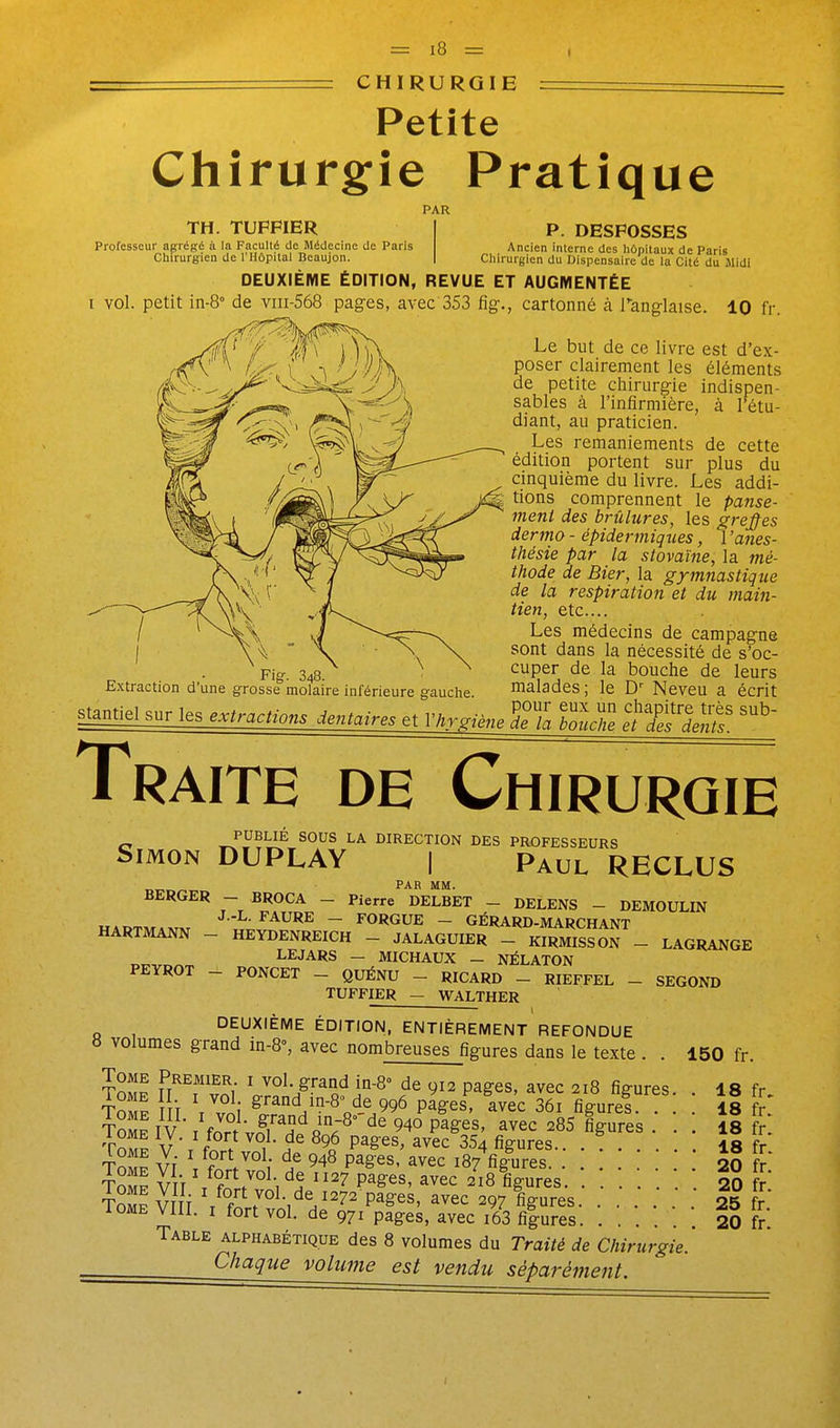 I - CHIRURGIE Petite Chirurgie Pratique PAR TH. TUPPIER I P. DESPOSSES Professeur agrégé à la Facullé de Médecine de Paris Ancien interne des hôpitaux de Paris Chirurgien de l'Hôpital Beaujon. | Chirurgien du Dispensaire de la Cité du .Midi DEUXIÈME ÉDITION, REVUE ET AUGMENTÉE I vol. petit in-8° de viii-568 pages, avec 353 fig., cartonné à Pang-Iaise. 10 fr. yw 'if % VCvX ■'i^^s est d'ex- ^ 4^, ( V /A P°^^^ clairement les éléments {^^^-yjT^ -^^^^^J\ ^'^ petite chirurgie indispen- kV..=^,.*=% \^^\ ^fi^ies à l'infirmière, à Fétu- '^-z^f y <x' (^^i'? praticien. V^IL.^^ ^ Les remaniements de cette  ^^-^'^^^^ édition portent sur plus du #A / ' \ cinquième du livre. Les addi- ■/^^\ i\ovi?, comprennent le panse- ( ' '^^ '^^^ brûlures, les greffes J j^^K^^,^^^ dermo - épidermiques, l'anes- '^!\/ thésie par la stovaïne, la mé- X « {' ^ j ^<3>^ thode de Bier,\a. gymnastique ■ i de la respiration et du main- I \/ ^~^-=^^^ médecins de campagne ) \ ^ ° \ \ \ ^'^'^^ '^^^ i^ nécessité de s'oc- Fig-. 348. cuper de la bouche de leurs Extraction d'une grosse molaire inférieure gauclie. malades ; le D'' Neveu a écrit s.a„tiel sur les extradons dentaires e, Vkr.Une TL ZuZ nl^'i^S^ Traite de Chirurgie PUBLIÉ sous LA DIRECTION DES PROFESSEURS Simon DUPLAY | Paul RECLUS PAR MM. BERGER - BROCA - Pierre DELBET - DELENS - DEMOULIN HADT^AXTxr •'-^•FAURE - FORGUE - GÉRARD-MARCHANT HARTMANN - HEYDENREICH - JALAGUIER - KIRMISSON - LAGRANGE or-v,.^^ LEJARS - MICHAUX _ NÉLATON PEYROT - PONCET - QUÉNU - RICARD _ RIEFFEL - SECOND TUFFIER - WALTHER ——— , DEUXIÈME ÉDITION, ENTIÈREMENT REFONDUE 8 volumes grand in-8% avec nombreuses figures dans le texte . . 150 fr. Tome Premier i vol. grand in-8° de 912 pages, avec 218 figures 18 fr Tome T V^^ ^^-^nd in-8 de 996 pïges, avec 36i figure! ! îl fr IV I fort vn^i''l^fi'';^° pages, avec 285 figures . . . ii fr ToMP V ■ r fZ ^°/* ^9„^ P^ê^^' ^v^'^ figures.. . ! 18 fr TnS Vf \ ï pages, avec 187 figures ÎS fr tZI Vt't ^ ?'^''°^t '^^7 P^ê:es, avec 218 figures 20 fr T^VIli T f^r^ï^'^V'^'^^^^^^^ ... r lOME VllI. I fort vol. de 971 pages, avec i63 fi|ures 20 fr Table alphabétique des 8 volumes du Traité de Chirurgie. Chaque volume est vendu séparément.