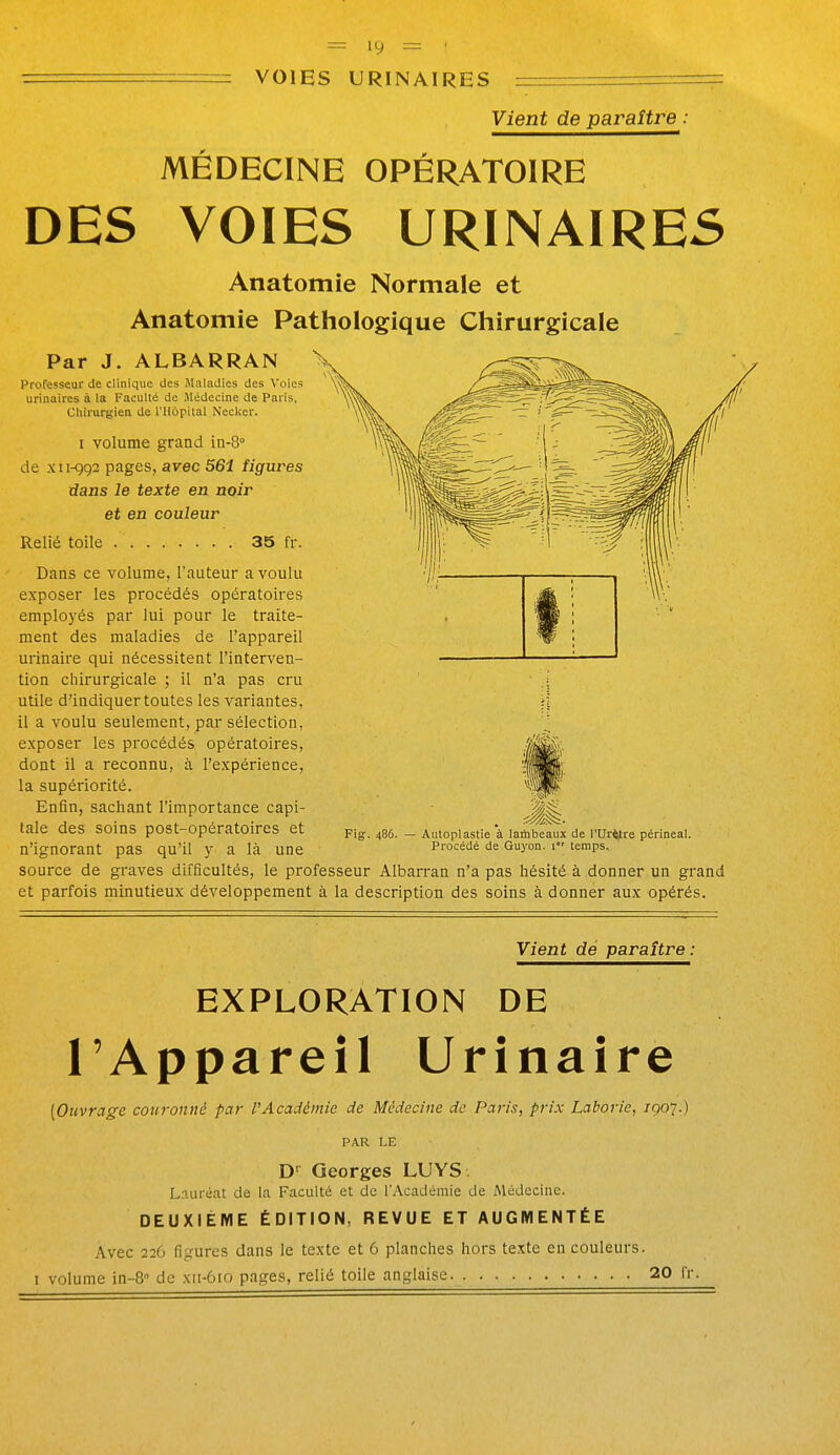 VOIES URINAIRES Vient de paraître MÉDECINE OPÉRATOIRE DES VOIES URINAIRES Anatomie Normale et Anatomie Pathologique Chirurgicale Par J. ALBARRAN Professeur de clinique des iMaladies des Voies urinaires à la Faculté de Médecine de Paris, Chirurgien de l'Hôpital Necker. I volume grand in-8° de xii-<592 pages, avec 56i figures dans le texte en noir et en couleur Relié toile 35 fr. Dans ce volume, l'auteur a voulu exposer les procédés opératoires employés par lui pour le traite- ment des maladies de l'appareil urinaire qui nécessitent l'interven- tion chirurgicale ; il n'a pas cru utile d'indiquer toutes les variantes, il a voulu seulement, par sélection, exposer les procédés opératoires, dont il a reconnu, à l'expérience, la supériorité. Enfin, sachant l'importance capi- tale des soins post-opératoires et n'ignorant pas qu'il y a là une Fig. 486. Autoplastie à lambeaux de l'Ur^re périneal. Procédé de Guyon. i temps. source de graves difficultés, le professeur Albarran n'a pas hésité à donner un grand et parfois minutieux développement à la description des soins à donner aux opérés. Vient dé paraître: EXPLORATION DE l'Appareil Urinaire (Oiivrage couronné par rAcadémie de Médecine de Paris, prix Laborie, /907.) PAR LE D-^ Georges LUYS. Lauréat de la Faculté et de l'Académie de Médecine. DEUXIEME ÉDITION, REVUE ET AUGMENTÉE Avec 226 figures dans le texte et 6 planches hors texte en couleurs. I volume in-8 de xii-610 pages, relié toile anglaise ■ • 20 fr.