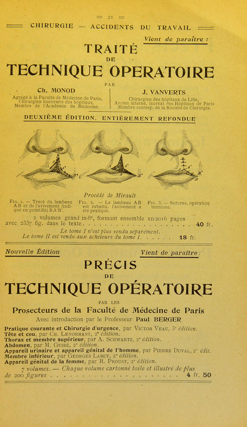 CHIRURGIE — ACCIDENTS DU TRAVAIL TRAITÉ Vient de paraître : DE TECHNIQUE OPERATOIRE PAR Ch. MONOD Agrégé à la Faculté de Médecine de Paris Chirurgien honoraire des hôpitaux, ' Membre de l'Académie de Médecine J. VANVERTS Chirurgien des hôpitaux de Lille, Ancien interne, lauréat des Hôpitaux de Paris Membre corresp. de la Société de Chirurgie. DEUXIÈME ÉDITION, ENTIÈREMENT REFONDUE Procédé de Miraiilt ^^W- '^^ lambeau Fie. 2. — Le lambeau AB Fig. 3. — Sutures, opératioii AB et delavivement (indi- est rabattu, l'avivement a terminée, que en pointillé) BA'B'. été pratiqué. 2 volumes grand in-8% formant ensemble xii-2016 pages avec 2337 fig-. dans le texte 40 fr. Le tome I n'est plus vendu, séparément. Le tome II est vendu aux. acheteurs du iome 1. . . . 18 fr. Nouvelle Édition Vient de paraître : PRÉCIS TECHNIQUE OPÉRATOIRE PAR LES Prosecteurs de la Faculté de Médecine de Paris Avec introduction par le Professeur Paul BERGER Pratique courante et Chirurgie d'urgence, par Victor Veau, 3° édition. Tête et cou, par Cii. Lenormant, 2' édition. Thorax et membre supérieur, par A. ScimARTZ, 2° édition. Abdomen, par M. Guibé, 2° édition. Appareil urinaire et appareil génital de l'homme, par Pierre Duval, 2 édil. Membre inférieur, par Georges Labey, 2° édition. Appareil génital de la femme, par R. Proust, 2 édition. 7 volumes. — Chaqtie volume cartonné toile et illustré de plus de 200 figures 4 fr. 50