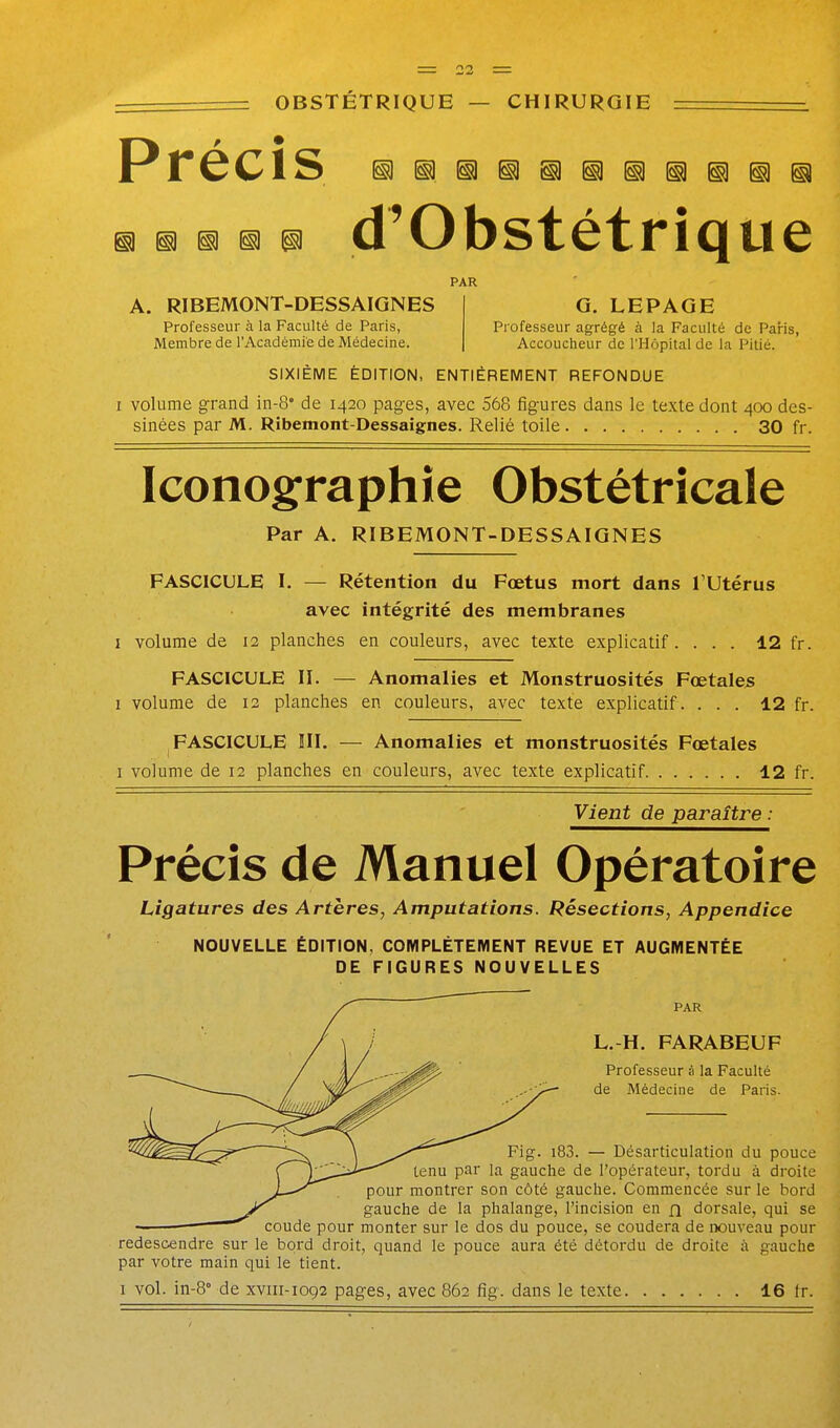 ^ D ^ p d'Obstétrique PAR A. RIBEMONT-DESSAIGNES 1 G. LEPAGE Professeur à la Faculté de Paris, Professeur agrégé à la Faculté de Paris, Membre de l'Académie de Médecine. | Accoucheur de l'Hôpital de la Pitié. SIXIÈME ÉDITION, ENTIÈREMENT REFONDUE I volume g:rand m-8' de 1420 pages, avec 568 figures dans le texte dont 400 des- sinées par M. Ribemont-Dessaignes. Relié toile 30 fr. Iconographie Obstétricale Par A. RIBEMONT-DESSAIGNES FASCICULE I. — Rétention du Fœtus mort dans l'Utérus avec intégrité des membranes I volume de 12 planches en couleurs, avec texte explicatif. ... 12 fr. FASCICULE II. — Anomalies et Monstruosités Fœtales I volume de 12 planches en couleurs, avec texte explicatif. ... 12 fr. FASCICULE III. — Anomalies et monstruosités Fœtales I volume de 12 planches en couleurs, avec texte explicatif 12 fr. Vient de paraître : Précis de Manuel Opératoire Ligatures des Artères, Amputations. Résections, Appendice NOUVELLE ÉDITION, COMPLÈTEMENT REVUE ET AUGMENTÉE DE FIGURES NOUVELLES PAR L.-H. FARABEUF Professeur à la Faculté de Médecine de Paris. '^^i^^^ \ ^y^^ Fig. i83. — Désarticulation du pouce ( — tenu par la gauche de l'opérateur, tordu à droite JL—pour montrer son côté gauche. Commencée sur le bord gauche de la phalange, l'incision en n dorsale, qui se coude pour monter sur le dos du pouce, se coudera de nouveau pour redescendre sur le bord droit, quand le pouce aura été détordu de droite à gauche par votre main qui le tient.