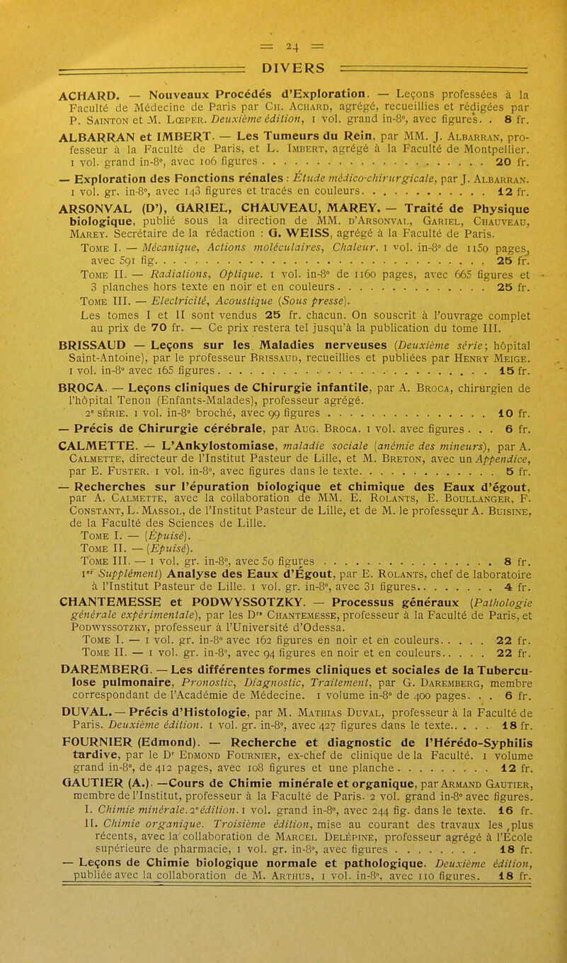 ACHARD. — Nouveaux Procédés d'Exploration. — Leçons professées à la Faculté de Médecine de Paris par Cii. Achard, agrégé, recueillies et rédigées par P. Sainton et M. Lceper. Deuxième édition, i vol. grand in-8°, avec figures. . 8 fr. ALBARRAN et IMBERT. — Les Tumeurs du Rèin, par MM. J. Albarran, pro- fesseur à la Faculté de Paris, et L. Imbert, agrégé à la Faculté de Montpellier. I vol. grand in-8°, avec io6 figures 20 fr. — Exploration des Fonctions rénales : Etude médico-chirurgicale, par J. Albarran. I vol. gr. iu-8°, avec 148 figures et tracés en couleurs 12 fr. ARSONVAL (D'), OARIEL, CHAUVEAU, MAREY. - Traité de Physique biologique, publié sous la direction de MM. d'Arsonval, Gariel, Chauveau, Marey. Secrétaire de la rédaction : Q. WEISS, agrégé à la Faculté de Paris. Tome I. —Mécanique, Actions moléculaires. Chaleur, i vol. in-8° de ii5o pages, avec 591 fig. . . 25 fr. Tome IL — Radiations, Optique, i vol. in-8° de 1160 pages, avec 665 figures et 3 planches hors texte en noir et en couleurs 25 fr. Tome TIL — Electricité, Acoustique {Sous presse). Les tomes I et II sont vendus 25 fr. chacun. On souscrit à l'ouvrage complet au prix de 70 fr. — Ce prix restera tel jusqu'à la publication du tome III. BRISSAUD — Leçons sur les. Maladies nerveuses {Deuxième série; hôpital Saint-Antoine), par le professeur Brissaud, recueillies et publiées par Henry Meige. I vol. in-8° avec i65 figures 15 fr. BROCA. — Leçons cliniques de Chirurgie infantile, par A. Broca, chirurgien de l'hôpital Tenon (Enfants-Malades), professeur agrégé. 2' série. I vol. in-Q broché, avec 99 figures 10 fr. — Précis de Chirurgie cérébrale, par Aug. Broca. i vol. avec figures... 6 fr. CALMETTE. — L'Ankylostomiase, maladie sociale [anémie des mineurs), par A. Calmette, directeur de l'Institut Pasteur de Lille, et M. Breton, avec mïi Appendice, par E. FusTER. i vol. in-B°, avec figures dans le texte 5 fr. — Recherches sur l'épuration biologique et chimique des Eaux d'égout, par A. Calmette, avec la collaboration de MM. E. Rolants, E. Boullanger, F. Constant, L. Massol, de l'Institut Pasteur de Lille, et de M. le professe.ur A. Buisine, de la Faculté des Sciences de Lille. Tome I. — [Épuisé). Tome II. — [Epuisé). Tome III. — i vol. gr. in-S?, avec 5o figures 8 fr. I Supplément) Analyse des Eaux d'Égout, par E. Rolants, chef de laboratoire à l'Institut Pasteur de Lille, i vol. gr. in-S, avec 3i figures 4 fr. CHANTEMESSE et PODWYSSOTZKY. — Processus généraux {Pathologie générale expérimentale), par les D Chantemesse, professeur à la Faculté de Paris, et Podwyssotzky, professeur à l'Université d'Odessa. Tome I. — i vol. gr. in-8° avec 162 figures en noir et en couleurs 22 fr. Tome IL — i vol. gr. in-S, avec 94 figures en noir et en couleurs 22 fr. DAREMBERG. — Les différentes formes cliniques et sociales de la Tubercu- lose pulmonaire. Pronostic, Diagnostic, Traitement, par G. Daremberg, membre correspondant de l'Académie de Médecine, i volume in-Q de 400 pages. . . 6 fr. DUVAL. — Précis d'Histologie, par M. Mathus Duval, professeur à la Faculté de Paris. Deuxième édition, i vol. gr. in-8°, avec 427 figures dans le texte 18 fr. FOURNIER (Edmond). — Recherche et diagnostic de l'Hérédo-Syphilis tardive, par le D'' Edmond Fournier, ex-chef de clinique de la Faculté, i volume grand in-8°, de 412 pages, avec 108 figures et une planche 12 fr. GAUTIER (A.)- —Cours de Chimie minérale et organique, par Armand Gautier, membre de l'Institut, professeur à la Faculté de Paris- 2 vol. grand in-8° avec figures. I. Chimie minérale. 2édition. 1 vol. grand in-Q, avec 244 fig. dans le texte. 16 fr. IL Chimie organique. Troisième édition, mise au courant des travaux les ,plus récents, avec la'collaboration de Marcel Delépine, professeur agrégé à l'Ecole supérieure de pharmacie, i vol. gr. in-8°, avec figures 18 fr. — Leçons de Chimie biologique normale et pathologique. Deuxième édition,