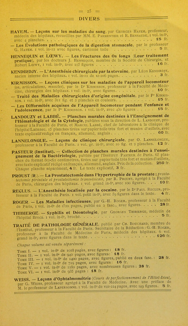 DIVERS HAYEM. — Leçons sur les maladies du sang, par Georges Hayem, professeur, médecin des hôpitaux, recueillies par MM. E. Parmentier et R. Bensaude, i vol. in-8°, avec 4 planches 15 fr. — Les Évolutions pathologiques de la digestion stomacale, par le professeur G. Hayem. i vol. iii-12 avec figures, cartonné toile Q îr. HENNEQUIN et LŒWY. — Les Fractures des Os longs (Leur traitement pratique), par les docteurs J. Hennequin, membre de la Société de Chirurgie, et Robert Lœwy, i vol. in-8°, avec 21S figures 16 fr. KENDIRDJY. — L'Anesthésie chirurgicale par la stovaïne, par Léon Kendirdjy, ancien interne des hôpitaux, i vol. in-12 de xi-206 pages 3 fr. KIRMISSON. — Leçons cliniques sur les maladies de l'appareil locomoteur (os, arliculalions, muscles), par le Kirmisson, professeur à la Faculté de Méde- cine, chirurgien des hôpitaux, i vol. in-S, avec figures 10 fr. — Traité des Maladies chirurgicales d'origine congénitale, par le P'^ Kirmis- soN. I vol. in-8°, avec 3ii fig. et 2 planches en couleurs 15 fr. — Les Difformités acquises de l'Appareil locomoteur pendant l'enfance et l'adolescence, par le P' Kirmisson. i vol. in-S», avec 480 figures 15 fr. LANDOUZY et LABBÉ. — Planches murales destinées à l'Enseignement de l'Hématologie et de la Cytologie, publiées sous la direction de L. Landouzy, pro- fesseur à la Faculté de Paris, et Marcel Labbé, chef de laboratoire à la clinique de l'hôpital Laënnec. i5 planches tirées sur papier toile très fort et munies d'œillets, avec texte explicatif rédigé en français, allemand, anglais 60 fr. LANNELONQUE. — Leçons de clinique chirurgicale, par O. Lannelongue, professeur à la Faculté de Paris, i vol. gr. in-8°, avec 10 fig. et 2 planches. 12 fr. PASTEUR (Institut). — Collection de planches murales destinées à l'ensei- gnement de la Bactériologie, publiée par I'Institut Pasteur de Paris. 65 plan- ches du format 80x62 centimètres, tirées sur papier toile très fort et munies d'œillets, avec texte explicatif rédigé en français, allemand, anglais. Prix de la collection. 250 fr. Chaque planche séparément, -4 fr. Le texte explicatif, 3 fr. PROUST (R.). — La Prostatectomie dans l'hypertrophie de la prostate : ^j os/a- iectomie périnéale et prostatectomie transvésicale, par R. Proust, agrégé à la Faculté de Paris, chirurgien des hôpitaux, i vol. grand in-8°, avec 100 figures. . . . 10 fr. RECLUS. — L'Anesthésie localisée par la cocaïne, par le D-^ Paul Reclus, pro- fesseur à la Faculté de Paris, i vol. petit in-3=, avec Sg figures dans le texte. 4 fr. ROGER. — Les Maladies infectieuses, par G.-H. Roger, professeur à la Faculté de Paris, i vol. in-S de 1620 pages, publié en 2 fasc, avec figures 28 fr. THIBIERGE. — Syphilis et Déontologie, par Georges Thibierge, médecin de l'hôpital Broca. i vol. in-8°, broché ^ fi- TRAITÉ DE PATHOLOGIE GÉNÉRALE, publié par Ch. Bouchard, membre de l'Institut professeur à la Faculté de Paris. Secrétaire de la Rédaction : G.-H. Roger, professeur à la Faculté de Médecine de Paris, médecin des hôpitaux. 6 vol. grand in-B, avec figures dans le texte 126 tr. Chaque volume est vendu séparément : Tome L — i vol. in-8» de 1018pages, avec figures: 18 fr. Tome II. — i vol. in-8° de 940 pages, avec figures: 18 fr. Tome IIÎ. — i vol. in-8» de 1400 pages, avec figures, publie en deux fasc. : 28 fr. Tome IV. -- i vol. in-8' de 719 pages, avec figures: 16 fr. Tome V. — i vol. in-8° de 1180 pages, avec nombreuses figures: 28 fr. Tome VI. — i vol. in-S de 935 pages : 18 fr. WEISS — Leçons d'Ophtalmométrie (Cours de perfectionnement de VHôtel-Dieu), par G*Weiss, professeur agrégé à la Faculté de Médecine. Avec une préface de