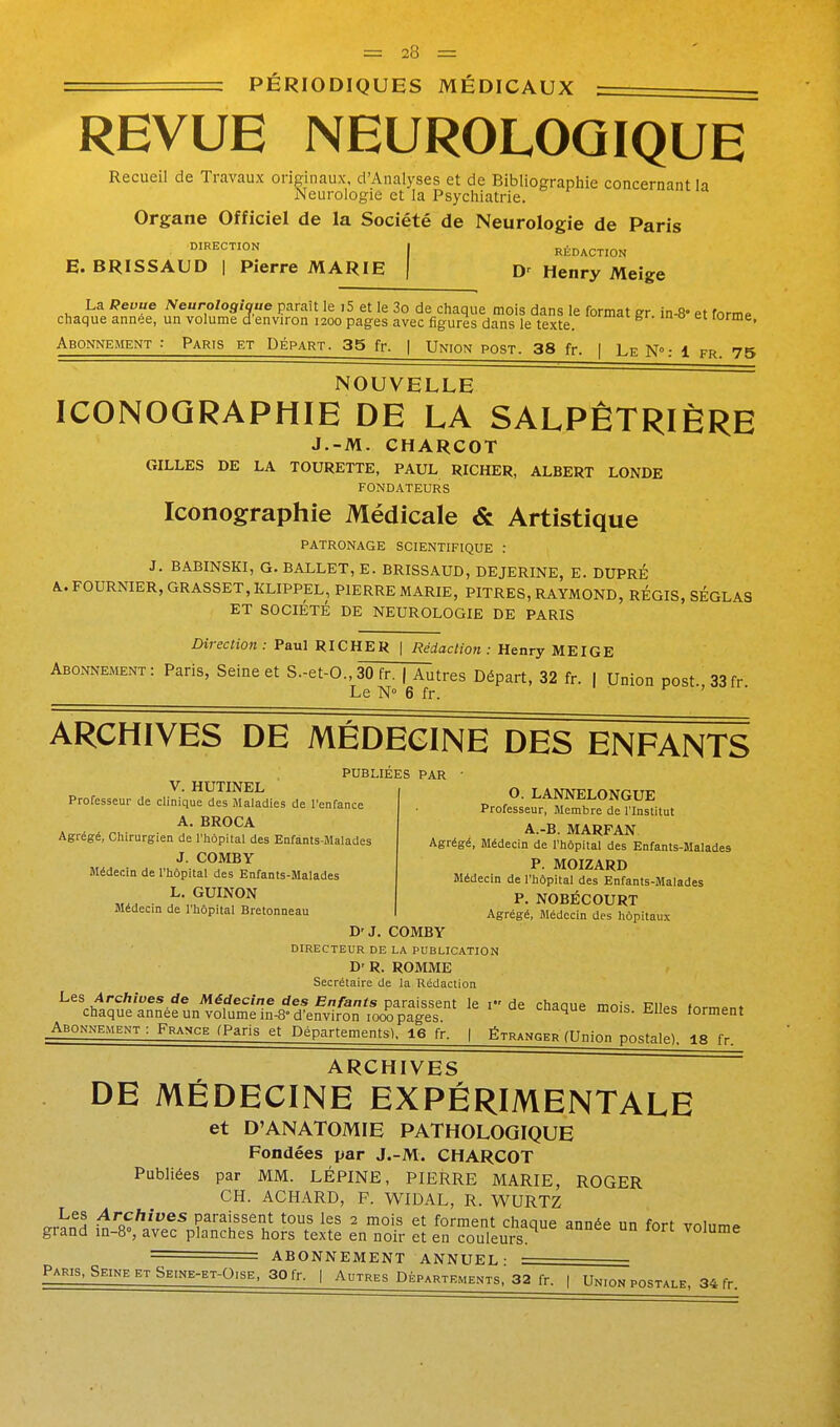 PÉRIODIQUES MÉDICAUX REVUE NEUROLOGIQUE Recueil de Travaux originaux, d'Analyses et de Bibliographie concernant la Neurologie et la Psychiatrie. Organe Officiel de la Société de Neurologie de Paris ^^^EC™^ I RÉDACTION E. BRISSAUD I Pierre MARIE | Henry Meige La Peuue Neurologique parait le 15 et le 3o de chaque mois dans le format gr in-8« et forme chaque année, un volume d environ 1200 pages avec figures dans le texte. lorme, Abonnement : Paris et Départ. 35 fr. | Union post. 38 fr. [ Le N: 1 fr. 75 NOUVELLE ICONOGRAPHIE DE LA SALPÊTRIÈRE J.-M. CHARCOT GILLES DE LA TOURETTE, PAUL RICHER, ALBERT LONDE FONDATEURS Iconographie Médicale & Artistique PATRONAGE SCIENTIFIQUE : J. BABINSKI, G. BALLET, E. BRISSAUD, DEJERINE, E. DUPRÉ A. FOURNIER, GRASSET, KLIPPEL, PIERRE MARIE, PITRES, RAYMOND, REGIS, SÉGLAS ET SOCIÉTÉ DE NEUROLOGIE DE PARIS Direction: Paul RICHER | Rédaction: Henry MEIGE Abonnement: Paris, Seine et S.-et-O., 30 fr. | Autres Départ, 32 fr. 1 Union post 33fr Le N 6 fr. f , ■ ARCHIVES DE MEDECINE DES ENFANTS PUBLIÉES PAR V. HUTINEL Professeur de clinique des Maladies de l'enfance A. BROCA Agrégé, Chirurgien de rhôpital des Enfants-Malades J. COMBY Médecin de l'hôpital des Enfants-Malades L. GUINON Médecin de rhôpital Bretonneau O. LANNELONGUE Professeur, Membre de l'Institut A.-B. MARFAN Agrégé, Médecin de rhôpital des Enfants-Malades P. MOIZARD Médecin de l'hôpital des Enfants-Malades P. NOBÉCOURT Agrégé, Jlédecin des hôpitaux D'J. COMBY DIRECTEUR DE LA PUBLICATION D' R. ROMME Secrétaire de la Rédaction L^s, Archives de Médecine des Enfants paraissent le i de chaque mois F1Ip<! formant chaque année un volume in-8-d'environ loœ pages. i-U'ique mois, mies forment Abonnement: France (Paris et Départements). 16 fr. | Étranger (Union postale). 18 fr. ARCHIVES DE MÉDECINE EXPÉRIMENTALE et D'ANATOMIE PATHOLOGIQUE Fondées par J.-M. CHARCOT Publiées par MM. LÉPINE, PIERRE MARIE, ROGER CH. ACHARD, F. WIDAL, R. WURTZ <.rVnH .^''q^'®* paraissent tous les 2 mois et forment chaque année un fort volume grand m-8% avec planches hors texte en noir et en couleurs. volume = ABONNEMENT ANNUEL- — Paris, Seine et Seine-et-Oise, 30 fr. | Autres Départr.ments. 32 fr. | Union postale, 34 fr.