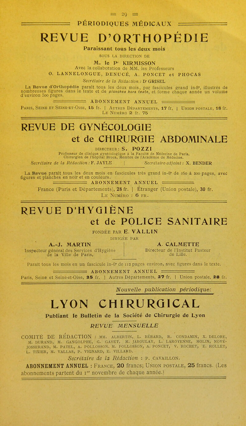 REVUE D'ORTHOPÉDIE Paraissant tous les deux mois sous LA DIRECTION DE M. le P^ KIRMISSON Avec la collaboration de MM. les Professeurs O. LANNELONGUE, DENUCÉ, A. PONCET et PHOCAS Secrétaire de la Rédaction : D'GRISEL La Revue d'Orthopédie paraît tous les deux mois, par fascicules grand in-8°, illustrés de nombreuses figures dans le texte et de planches hors texte] et forme chaque année un volume d'environ 5oo pages. ABONNEMENT ANNUEL === Paris, Seine et Seine-et-Oise, 15 fr. | Autres Départements, 17 fr. | Union postale, 18 fr. Le Numéro 2 fr. 75 REVUE DE GYNÉCOLOGIE et de CHIRURGIE ABDOMINALE directeur: s. POZZI Professeur de clinique gynécologique à la Faculté de Médecine de Paris, Chirurgien de l'hôpital Broca, Membre de l'Académie de Médecine. Secrétaire de la Rédaction : F. JAYLE | Secrétaire-adjoint : X. BENDER La Revue paraît tous les deux mois en fascicules très grand in-8° de i6o à 200 pages, avec figures et planches en noir et en couleurs. = ABONNEMENT ANNUEL ==. France (Paris et Départements), 28 fr. | Etranger (Union postale), 30 fr. Le Numéro : 6 fr. REVUE D'HYGIÈNE et de POLICE SANITAIRE FONDÉE PAR E. VALLIN DIRIGEE PAR A.-J. MARTIN Inspecteur général des Services d'Hygiène de la Ville de Paris, A. CALMETTE Directeur de l'Institut Pasteur de Lille. Paraît tous les mois en un fascicule in-S* de 112 pages environ, avec figures dans le te.xte. = ABONNEMENT ANNUEL == Paris, Seine et Seine-et-Oise, 2S fr. | Autres Départements, 27-fr. | Union postale, 28 fr. Nouvelle publication périodique: LYON CHIRURGICAL Publiant le Bulletin de la Société de Chirurgie de Lyon REVUE MENSUELLE COMITÉ DE RÉDACTION : mm. albertin, l. bérard, r. condamin, x. delore, M. DURAND, M. GANGOLPIIE, G. GAYET, M. JABOULAY, L. LAROYENNE, MOLIN, NOVÉ- JOSSERAND, M. PATEL, A. POLLOSSON. M. POLLOSSON, A. PONCET, V. ROCHET, E. ROLLET, L. TIXIER, M. VALLAS, P. VIGNARD, E. VILLARD. Secrétaire de la Rédaction : p. cavaillon. ABONNEMENT ANNUEL : France, 20 francs; Union postale, 25 francs. (Les abonnements partent du i novembre de chaque année.)