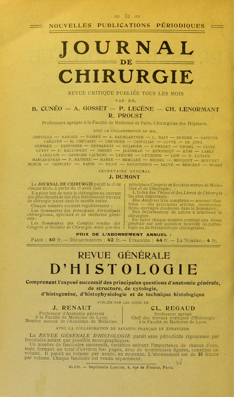 NOUVELLES PUBLICATIONS PÉRIODIQUES JOURNAL === DE . . CHIRURGIE REVUE CRITIQUE PUBLIEE TOUS LES MOIS PAR MM. B. CUNÉO — A. GOSSET — P. LECÈNE — CH. LENORMANT R. PROUST Professeurs agrégés à la Faculté de Médecine de Paris, Chirurgiens des Hôpitaux. AVEC LA COLLABORATION DE MM. AMEUILLE — BAROZZI — BASSET — A. BAUMGARTNER — L. BAZY — BENDER — CAPETTE CARAVEN — M. CHEVASSU — CHEVRIER — CHIFOLIAU — COTTE — DE JONG DENIKER — DESFOSSES — DESMAREST — DUJARIER — P.FREDET — GRISEL — GUIBÉ GUYOT — P. HALLOPEAU — IMBERT — JEANBRAU — KENDIRDJY — KUSS — LABEY LANGLOIS — GEORGES LAURENS — LERICHE — LÉTIENNE — LEW — P. LUTAUD MASCARENHAS — P. MATHIEU — MAYER — MERCADÉ — MICHEL — MOCQUOT — MOUCIIET MUNCH — OKINCZYC — PAPIN — PICOT — ROODINESCO — SAUVÉ — SENCERT — WIART SECRÉTAIRE GÉNÉRAL J. DUMONT Le JOURNAL DE CHIRURGIE paraît le i5 de chaque mois, à partir du i5 avril igo8. Il a pour but de tenir le chirurgien au courant des plus récents et des plus intéressants travaux de chirurgie parus dans le montie entier. Chaque numéro contient régulièrement : Les Sommaires des principaux Périodiques chirurgicaux, spéciaux et de médecine géné- rale ; Les Sommaires des Comptes rendus des Congrès et Sociétés de Chirurgie, ainsi que des principaux Congrès et Sociétés mixtes de Méde- cine et de Chirurgie ; L'Index des Thèses et des Livres de Chirurgie les plus importants ; Des Analyses très complètes — souvent illus- trées — des principaux articles, communica- tions, ouvrages énumérés dans le Sommaire; Des Informations de nature à intéresser le chirurgien. En outre chaque numéro contient une lieviie générale sur une question nouvelle de.patho- logie ou de thérapeutique chirurgicales. PRIX DE L'ABONNEMENT ANNUEL : Paris : 40 fr. — Départements : 42 fr. — Étranger : 44 fr. — Le Numéro : 4 fr. REVUE GÉNÉRALE D'HISTOLOGIE Comprenant l'exposé successif des principales questions d'anatomie générale, de structure, de cytologie, d'histogenèse, d'histophyslologie et de technique histologique PUBLIÉE PAR LES SOINS DE J. RENAUT CL. REGAUD Professeur d'Anatomie générale Professeur agrégé à la Faculté de Médecine de Lyon, ' Chef des travaux pratiques d'Histologie Membre associé de l'Académie de Médecine. à la Faculté de Médecine de Lyon. AVEC LA collaboration DE SAVANTS FRANÇAIS ET ÉTRANGERS La REVUE GÉNÉRALE D'HISTOLOGIE paraît sans périodicité rigoureuse par fascicules autant que possible monographiques. Un nombre de fascicules successifs, variables suivant l'importance de chacun d'eu.x, mais formant un total d'environ 8oo pages, avec de nombreuses figures, constitue un volume. Il paraît un volume par année, en moyenne. L'abonnement est de 35 francs par volume. Chaque fascicule est vendu séparément. r Vn 64 820. — Imprimerie Laiiure, 9, rue de Fleurus, Paris.