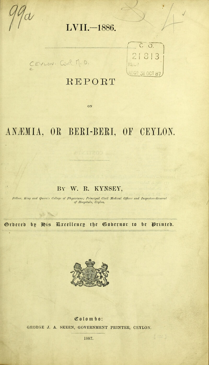 '0/ LVII-1886. J KEPOET c o. ^ I o 1 o Vg^r.? 51 OCT 87 J ON AMMIA. OR BERI-BERL OF CEYLOK By W. R. KYNSEY, Frllntr, Khuj nnfl Quitux Colleyc of Physicians; Pnncijyal Civil Medical Officer and Inspector-General of Hosjiitals, Ceylon, or 01 ti m 10: GEORGE J. A. SKEEN, GOVERNMENT PRINTER, CEYLON. 1887.