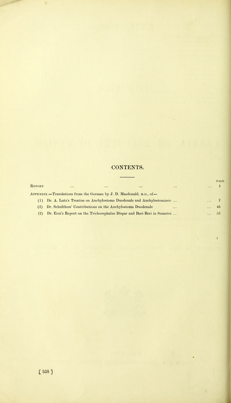 CONTENTS. PAGE Report ... ... ... ... ... 1 Appendix.—Translations from the German by J. D. Macdonald, m.d., of— (1) Dr. A. Lutz's Treatise on Anchylostoma Duodenale and Anchylostomiasis ... ... 7 (2) Dr. Schulthess' Contributions on the Anchylostoma Duodenale ... ... 46 (2) Dr. Erni's Report on the Trichocephalus Dispar and Beri-Beri in Sumatra ... ... 58 [ 538 ]