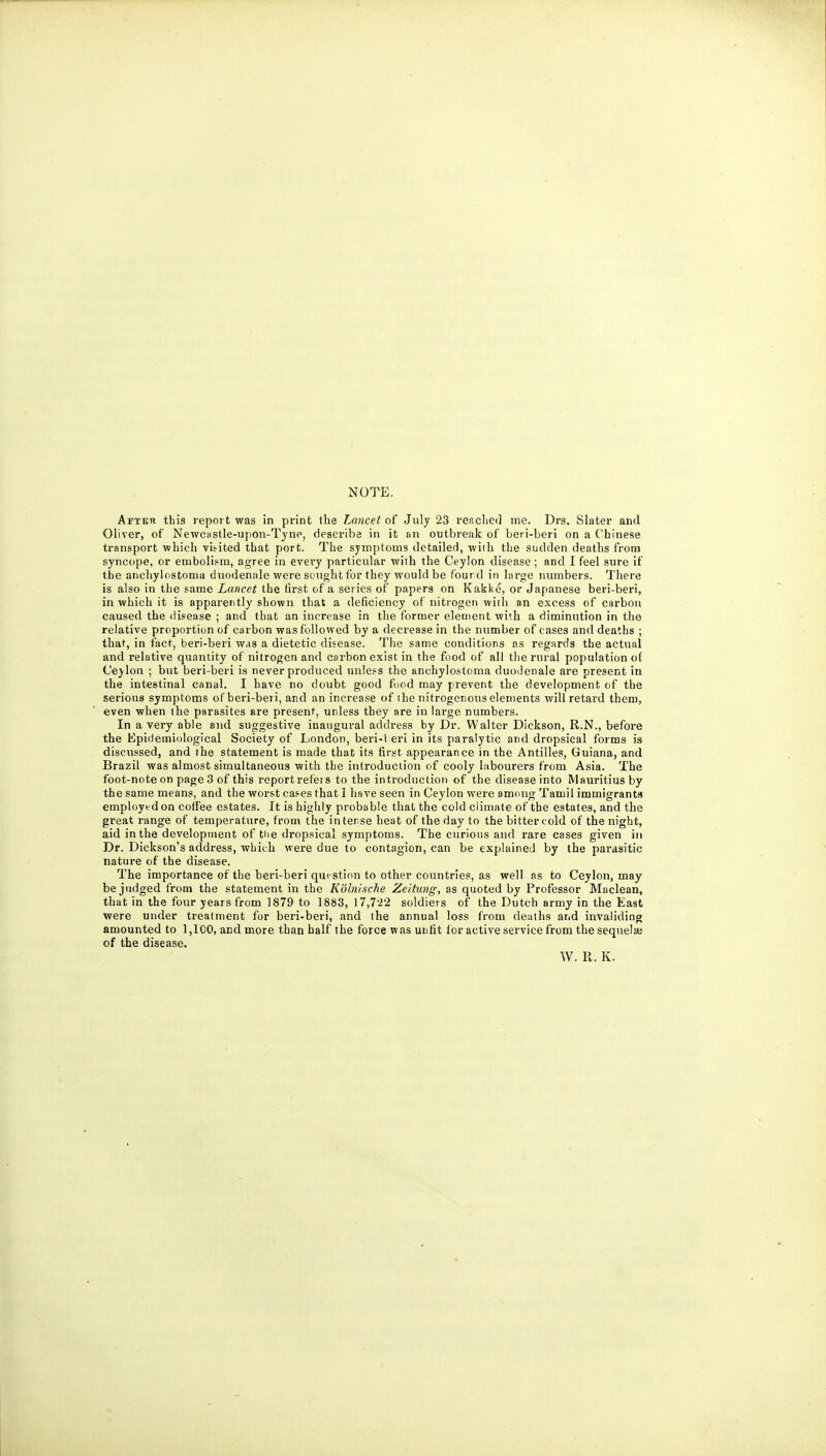 NOTE. Afteh this report was in print the Lancelot July 23 reached me. Drs. Slater and Oliver, of Newcastle-ujion-Tyne, describe in it an outbreak of beri-beri on a Chinese transport which vis-ited that port. The symptoms detailed, wiih the sudden deaths from syncope, or embolism, agree in every particular with the Ceylon disease ; and I feel sure if the anchylostoma duodenale were sought for they would be fourd in large numbers. There is also in the same Lancet the first of a series of papers on Kakkc, or Japanese beri-beri, in which it is apparently shown that a deficiency of nitrogen with an excess of carbon caused the disease ; and that an increase in the former element with a diminution in the relative proportion of carbon was followed by a decrease in the number of cases and deaths ; that, in fact, beri-beri was a dietetic disease. The same conditions as regards the actual and relative quantity of nitrogen and carbon exist in the food of all the rural population of Ceylon ; but beri-beri is never produced unless the anchylostoma duodenale are present in the intestinal canal. I have no doubt good food may prevent the development of the serious symptoms of beri-beri, and an increase of i he nitrogenous elements will retard them, even when the parasites are present, unless they are in large numbers. In a very able and suggestive inaugural address by Dr. Walter Dickson, R.N., before the Epidemiological Society of Iiondon, beri-l eri in its paralytic and dropsical forms is discussed, and the statement is made that its first appearance in the Antilles, Guiana, and Brazil was almost simultaneous with the introduction of cooly labourers from Asia. The foot-note on page 3 of this report refers to the introduction of the disease into Mauritius by the same means, and the worst ca.'es that 1 have seen in Ceylon were among Tamil immigranta employed on coffee estates. It is highly probable that the cold climate of the estates, and the great range of temperature, from the intense heat of the day to the bitter cold of the night, aid in the development of the dropsical symptoms. The curious and rare cases given in Dr. Dickson's address, wLich were due to contagion, can be explained by the parasitic nature of the disease. The importance of the beri-beri question to other countries, as well as to Ceylon, may be judged from the statement in the Kohiiscke Zeitung, as quoted by Professor Maclean, that in the four years from 1879 to 1883, 17,7'2'2 soldiers of the Dutch army in the East were under treatment for beri-beri, and the annual loss from deaths and invaliding amounted to 1,100, and more than half the force was unfit lor active service from the sequelaj of the disease. W. II. K.