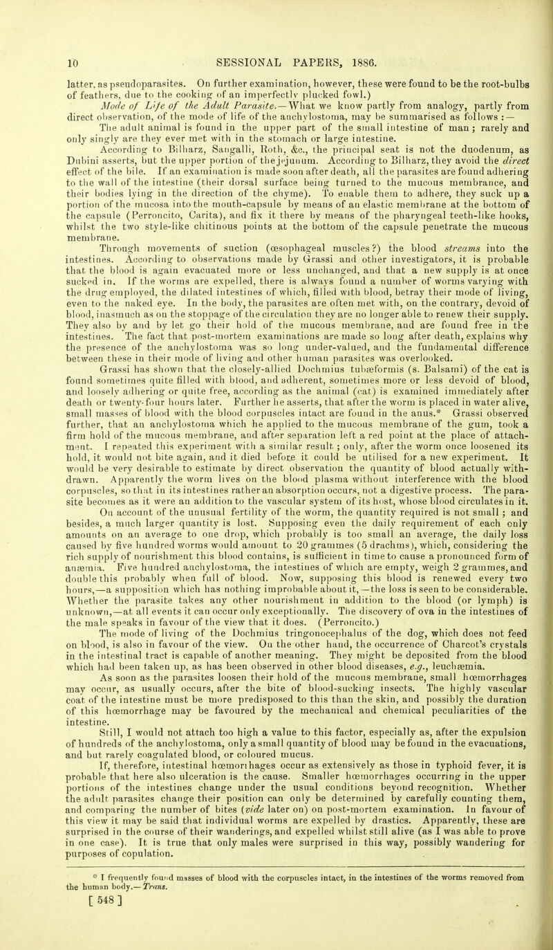 latter, as pseudoparasites. On further examination, however, these were found to be the root-bulbs of feathers, due to the cooking of an imj)erfectly plucked fowl.) Mode of L'l./e of the Adalt Parasite. — What we know partly from analogy, partly from direct observation, of the mode of life of the anchylostoraa, may he summarised as follows : — The adult animal is found in the upper part of the small intestine of man ; rarely and only singly are they ever met with in the stomach or large intestine. According to Biliiarz, Sangalli, Roth, &c., the principal seat is not the duodenum, as Dnbini asserts, but the u[)per portion of thejejunum. According to Bilharz, they avoid the direct effect of the bile. If an examination is made soon after death, all the parasites are found adhering to the wall of the intestine (their dorsal surface being turned to the mucous membrance, and their bodies lying in the direction of the chyme). To enable them to adhere, they suck up a portion of the mucosa into the mouth-capsule by means of an elastic meml)rane at the bottom of the capsule (Perroncito, Carita), and fix it there by means of the pharyngeal teeth-like hooks, whilst the two style-like chitiuous points at the bottom of the capsule penetrate the mucous membrane. Through movements of suction (oesophageal muscles?) the blood streams into the intestines. According to observations made by Grrassi and other investigators, it is probable that the blood is again evacuated more or less unchanged, and that a new supply is at once sucked in. If the worms are expelled, there is always found a number of worms varying with the drug employed, the dilated intestines of which, filled with blood, betray their mode of living, even to the naked eye. In the body, the parasites are often met with, on the contrary, devoid of blood, inasmuch as on the stoppage of the circulation they are no longer able to renew their supply. They also by and by let go their hold of the mucous membrane, and are found free in the intestines. The fact that post-mortem examinations are made so long after death, explains why the presence of the anchylostoma was so long under-valued, and the fundamental difference between these in their mode of living and other human parasites was overlooked. Grassi has shown that the closely-allied Dochmius tubaeformis (s. Balsami) of the cat is found sometimes quite filled with blood, and adherent, sometimes more or less devoid of blood, and loosely adhering or quite free, according as the animal (cat) is examined immediately after death or twenty-four hours later. Further he asserts, that after the worm is placed in water alive, small mas'^es of blood with the blood corpuscles intact are found in the anus.* Grassi observed further, that an anchylostoma which he applied to the mucous membrane of the gum, took a firm hold of the raucous membrane, and after separation left a red point at the place of attach- ment. I repeated this experiment wir,h a similar result ; only, after the worm once loosened its hold, it would not bite again, and it died before it could be utilised for a new experiment. It would be very desirable to estimate by direct observation the quantity of blood actually with- drawn. Apparently the worm lives on the blood plasma without interference with the blood corpuscles, so that in its intestines rather an absorption occurs, not a digestive process. The para- site becomes as it were an addition to the vascular system of its host, whose blood circulates in it. On account of the unusual fertility of the worm, the quantity required is not small ; and besides, a much larger quantity is lost. Supposing even the daily requirement of each only amounts on an average to one drop, which probably is too small an average, the daily loss caused by five hundred worms would amount to 20 grammes (5 drachms), which, considering the rich supply of nourishment this blood contains, is sufficient in time to cause a pronounced form of anaemia. Five hundred anchylostoma, the intestines of which are empty, weigh 2 grammes, and double this probably when full of blood. Now, supposing this blood is renewed every two hours,—a supposition which has nothing improbable about it,—the loss is seen to be considerable. Whether the parasite takes any other nourishment in addition to the blood (or lymph) is unknown,—at all events it can occur otdy exceptionally. The discovery of ova in the intestines of the male speaks in favour of the view that it does. (Perroncito.) The mode of living of the Dochmius tringonocephalus of the dog, which does not feed on blood, is also in favour of the view. Ou the other hand, the occurrence of Charcot's crystals in the intestinal tract is capable of another meaning. They might be deposited from the blood which had been taken up, as has been observed in other blood diseases, e.g., leuchaemia. As soon as the parasites loosen their hold of the mucous membrane, small hoemorrhages may occur, as usually occurs, after the bite of blood-sucking insects. The highly vascular coat of the intestine must be more predisposed to this than the skin, and possibly the duration of this hoemorrhage may be favoured by the mechanical and chemical peculiarities of the intestine. Still, I would not attach too high a value to this factor, especially as, after the expulsion of hundreds of the anchylostoma, only a small quantity of blood may be found in the evacuations, and but rarely coagulated blood, or coloured mucus. If, therefore, intestinal hoemorihages occur as extensively as those in typhoid fever, it is probable that here also ulceration is the cause. Smaller hoemorrhages occurring in the upper portions of the intestines change under the usual conditions beyond recognition. Whether the adult parasites change their position can only be determined by carefully counting them, and comparing the number of bites {vide later on) on post-mortem examination. In favour of this view it may be said that individual worms are expelled by drastics. Apparently, these are surprised in the course of their wanderings, and expelled whilst still alive (as I was able to prove in one case). It is true that only males were surprised in this way, possibly wandering for purposes of copulation. * I frequently found masses of blood with the corpuscles intact, in the intestines of the worms removed from the human body.— Trans. [ 548 ]