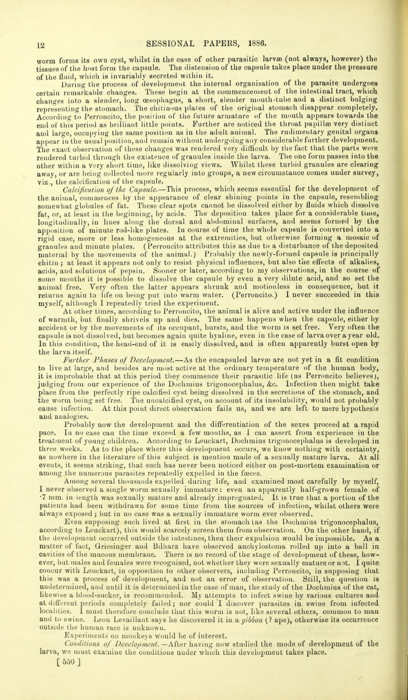 worm forms its own cyst, whilst ia the case of other parasitic larvae (not always, however) the tissues of the host form the capsule. Tlie distension of the capsule takes place under the pressure of the fluid, which is invariably secreted within it. During the process of development the internal organisation of the parasite undergoes certain remarkable changes. These begin at the commencement of the intestinal tract, which changes into a slender, long oesophagus, a short, slender mouth-tube and a distinct bulging representing the stomach. The chitinous plates of tlie original stomach disappear completely. According to Perroncito, the position of the future armature of the mouth appears towards the end ot this period as brilhant little points. Further are noticed the throat papillae very distinct and large, occupying the same position as in the adult animal. The rudimentary genital organs appear in the usual position, and remain without undergoing any considerable further development. The exact observation of these changes was rendered very difficult by the fact that the parts were rendered turbid through the existence of granules inside the larva. Tlie one form passes into the other within a very short time, like dissolving views. Whilst these turbid granules are clearing away, or are being collected more regularly into groups, a new circumstance comes under survey, viz., the calcification of the capsule. Calcification of the Capsule.—This process, which seems essential for the development of the animal, commences by the appearance of clear shining points in the capsule, resembling somewhat globules of fat. These clear spots cannot be dissolved either by fluids which dissolve fat, or, at least in the beginning, by acids. The deposition takes place for a considerable time, longitudinally, in hues along the dorsal and abdominal surfaces, and seems formed by the apposition of minute rod-like plates. In course of time the whole capsule is converted into a rigid case, more or less homogeneous at the extremities, but otherwise forming a mosaic of granules and minute plates. (Perroncito attributes this as due to a disturbance of the deposited material by the movements of the animal.) Probably the newly-formed capsule is principally chitin ; at least it appears not only to resist physical influences, but also the efiects of alkalies, acids, and solutions of pepsin. Sooner or later, according to my observations, in the course of some months it is possible to dissolve the capsule by even a very dilute acid, and so set the animal free. Very often the latter appears shrunk and motionless in consequence, but it returns again to life on being put into warm water. (Perroncito.) I never succeeded in this myself, although I repeatedly tried the experiment. At other times, according to Perroncito, the animal is alive and active under the influence of warmth, but finally shrivels up and dies. The same happens when the capsule, either by accident or by the movements of its occupant, bursts, and the worm is set free. Very often the capsule is not dissolved, but becomes again quite hyaline, even in the case of larva over a year old. In this condition, the head-end of it is easily dissolved, and is often apparently burst open by the larva itself. Further Phases of Development.—As the encapsuled larvae are not yet in a fit condition to live at large, and besides are most active at the ordinary temperature of the human body, it is improbable that at this period they commence their parasitic life (as Perroncito believes;, judging from our experience of the Dochmius trigonocephalus, &c. Infection then might take place from the perfectly ripe calcified cyst being dissolved in the secretions of the stomach, and the worm being set free. The uncaicified cyst, on account of its insolubility, would not probably cause infection. At this point direct observation fails us, and we are left to mere hypothesis and analogies. Probably now the development and the differentiation of the sexes proceed at a rapid pace. In no case can the time exceed a few months, as I can assert from experience in the treatment of young children. According to Leuckart, Dochmius trigonocephalus is developed in three weeks. As to the place where this development occurs, we know nothing with certainty, as nowhere in the literature of this subject is mention made of a sexually mature larva. At all events, it seems striking, that such has never been noticed either on post-mortem examination or among the numerous parasites repeatedly expelled in the faeces. Among several thousands expelled during life, and examined most carefully by myself, I never observed a single worm sexually immature: even an apparently half-grown female of •7 mm. in length was sexually mature and already impregnated. It is true that a portion of the patients had been withdrawn for some time from the sources of infection, whilst others were always exposed ; but in no case was a sexually immature worm ever observed. Even supposing such lived at first in the stomach (as the Dochmius trigonocephalus, according to Leuckart), this would scarcely screen them from observation. On the other hand, if the development occurred outside the intestines, then their expulsion would be impossible. As a matter of fact, Griesinger and Bilharz have observed anchylostoma rolled up into a ball in cavities of the mucous membrane. There is no record of the stage of development of these, how- ever, but males and females were recognised, not whether they were sexually mature or nr»t. I quite concur with Leuckart, in opposition to other observers, including Perroncito, in supposing that this was a process of development, and not an error of observation. Still, the question is undetermined, and until it is determined in the case of man, the study of the Dochmius of the cat, likewise a blood-sucker, is recommended. My attempts to infect swine by various cultures and at difierent periods completely failed; nor could I discover parasites in swine from infected localities. I must therefore conclude that this worm is not, like several others, common to man and to swine. Leon Levaillaiit says he discovered it in a gibbon (? ape), otherwise its occurrence outside the human race is unknown. Experiments on monkeys would be of interest. Conditions of Development.—Ml&v having now studied the mode of development of the larva, we must examine the conditions under which this development takes place. [ 550 ]