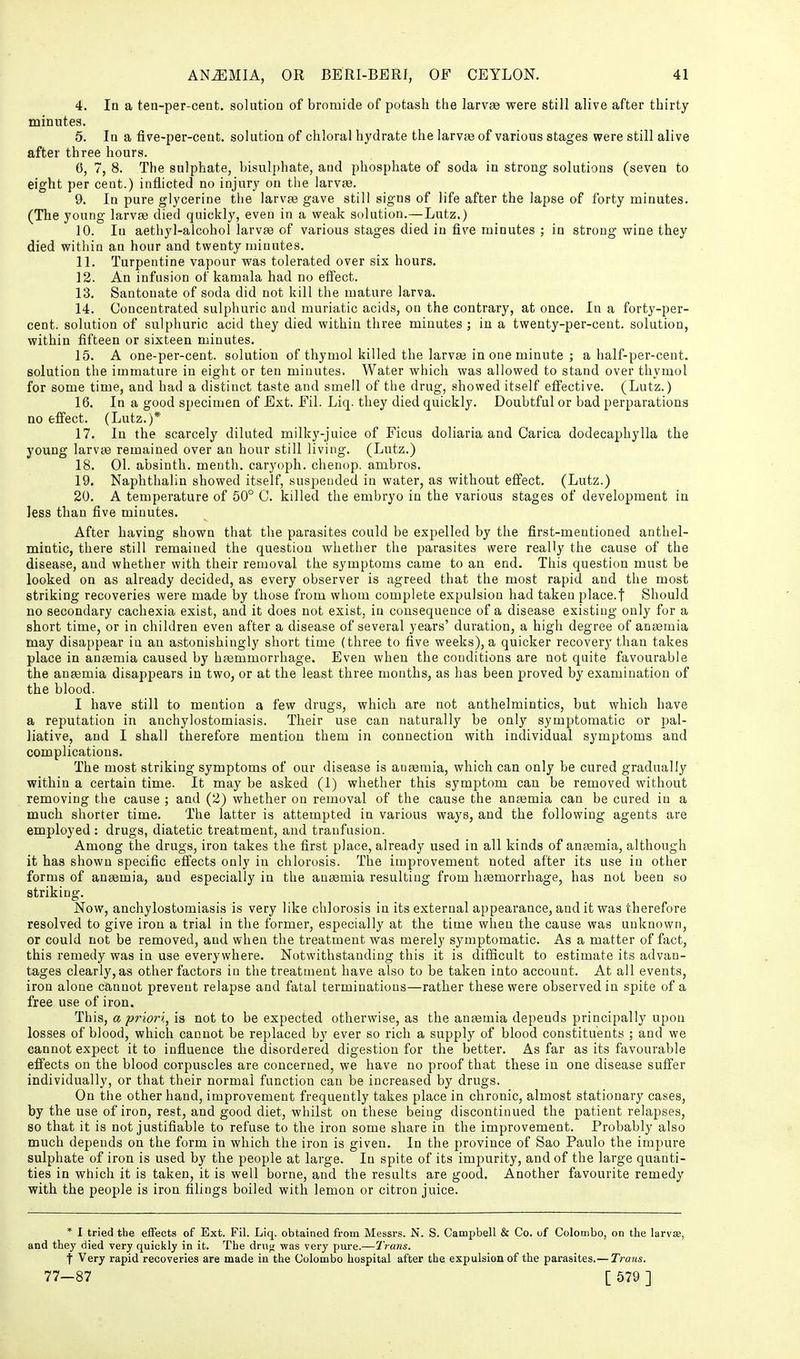 4. In a tea-per-ceot. solution of bromide of potash the larvae were still alive after thirty minutes. 5. In a five-per-cent. solution of chloral hydrate the larvae of various stages were still alive after three hours. 6. 7, 8. The sulphate, bisulphate, and phosphate of soda in strong solutions (seven to eight per cent.) inflicted no injury on the larvae. 9. In pure glycerine the larvae gave still signs of life after the lapse of forty minutes. (The young larvae died quickly, even in a weak solution.—Lutz.) 10. In aethyl-alcohol larvae of various stages died in five minutes ; in strong wine they died within an hour and twenty minutes. 11. Turpentine vapour was tolerated over six hours. 12. An infusion of kamala had no effect. 13. Santonate of soda did not kill the mature larva. 14. Concentrated sulphuric and muriatic acids, on the contrary, at once. In a forty-per- cent, solution of sulphuric acid they died within three minutes; in a twenty-per-cent, solution, within fifteen or sixteen minutes. 15. A one-per-cent. solution of thymol killed the larvce in one minute ; a half-per-cent. solution the immature in eight or ten minutes. Water which was allowed to stand over thymol for some time, and had a distinct taste and smell of the drug, showed itself effective. (Lutz.) 16. In a good sj)ecimen of Ext. Fil. Liq. they died quickly. Doubtful or bad perparations no effect. (Lutz.)* 17. In the scarcely diluted milky-juice of Ficus doliaria and Carica dodecaphylla the young larvae remained over an hour still living. (Lutz.) 18. 01. absinth, menth. caryoph. chenop. ambros. 19. Naphthalin showed itself, suspended in water, as without effect. (Lutz.) 20. A temperature of 50° C. killed the embryo in the various stages of development in less than five minutes. After having shown that the parasites could be expelled by the first-mentioned anthel- mintic, there still remained the question whether the parasites were really the cause of the disease, and whether with their removal the symptoms came to an end. This question must be looked on as already decided, as every observer is agreed that the most rapid and the most striking recoveries were made by those from whom complete expulsion had taken place.f Should no secondary cachexia exist, and it does not exist, in consequence of a disease existing only for a short time, or in children even after a disease of several years' duration, a high degree of anaemia may disappear in an astonishingly short time (three to five weeks), a quicker recovery than takes place in anaemia caused by haemmorrhage. Even when the conditions are not quite favourable the anaemia disappears in two, or at the least three months, as has been proved by examination of the blood. I have still to mention a few drugs, which are not anthelmintics, but which have a reputation in anchylostomiasis. Their use can naturally be only symptomatic or pal- liative, and I shall therefore mention them in connection with individual symptoms and complications. The most striking symptoms of our disease is anaemia, which can only be cured gradually within a certain time. It may be asked (1) whether this symptom can be removed without removing the cause ; and (2) whether on removal of the cause the anfemia can be cured in a much shorter time. The latter is attempted in various ways, and the following agents are employed : drugs, diatetic treatment, and tranfusion. Among the drugs, iron takes the first place, already used in all kinds of antemia, although it has shown specific effects only in chlorosis. The improvement noted after its use in other forms of anaemia, and especially in the anaemia resulting from haemorrhage, has not been so striking. Now, anchylostomiasis is very like chlorosis in its external appearance, and it was therefore resolved to give iron a trial in the former, especially at the time when the cause was unknown, or could not be removed, and when the treatment was merely symptomatic. As a matter of fact, this remedy was in use everywhere. Notwithstanding this it is difficult to estimate its advan- tages clearly, as other factors in the treatment have also to be taken into account. At all events, iron alone cannot prevent relapse and fatal terminations—rather these were observed in spite of a free use of iron. This, a priori, is not to be expected otherwise, as the anaemia depends principally upon losses of blood, which cannot be replaced by ever so rich a supply of blood constituents ; and we cannot expect it to influence the disordered digestion for the better. As far as its favourable effects on the blood corpuscles are concerned, we have no proof that these in one disease suffer individually, or that their normal function can be increased by drugs. On the other hand, improvement frequently takes place in chronic, almost stationary cases, by the use of iron, rest, and good diet, whilst on these being discontinued the patient relapses, so that it is not justifiable to refuse to the iron some share in the improvement. Probably also much depends on the form in which the iron is given. In the province of Sao Paulo the impure sulphate of iron is used by the people at large. In spite of its impurity, and of the large quanti- ties in which it is taken, it is well borne, and the results are good. Another favourite remedy with the people is iron filings boiled with lemon or citron juice. * I tried the effects of Ext. Fil. Liq. obtained from Messrs. N. S. Campbell & Co. of Colombo, on the larvte, and they died very quickly in it. The druji was very pure.—Trans. t Very rapid recoveries are made in the Colombo hospital after the expulsion of the parasites.— Ti-ans. 77—87 [ 579 ]