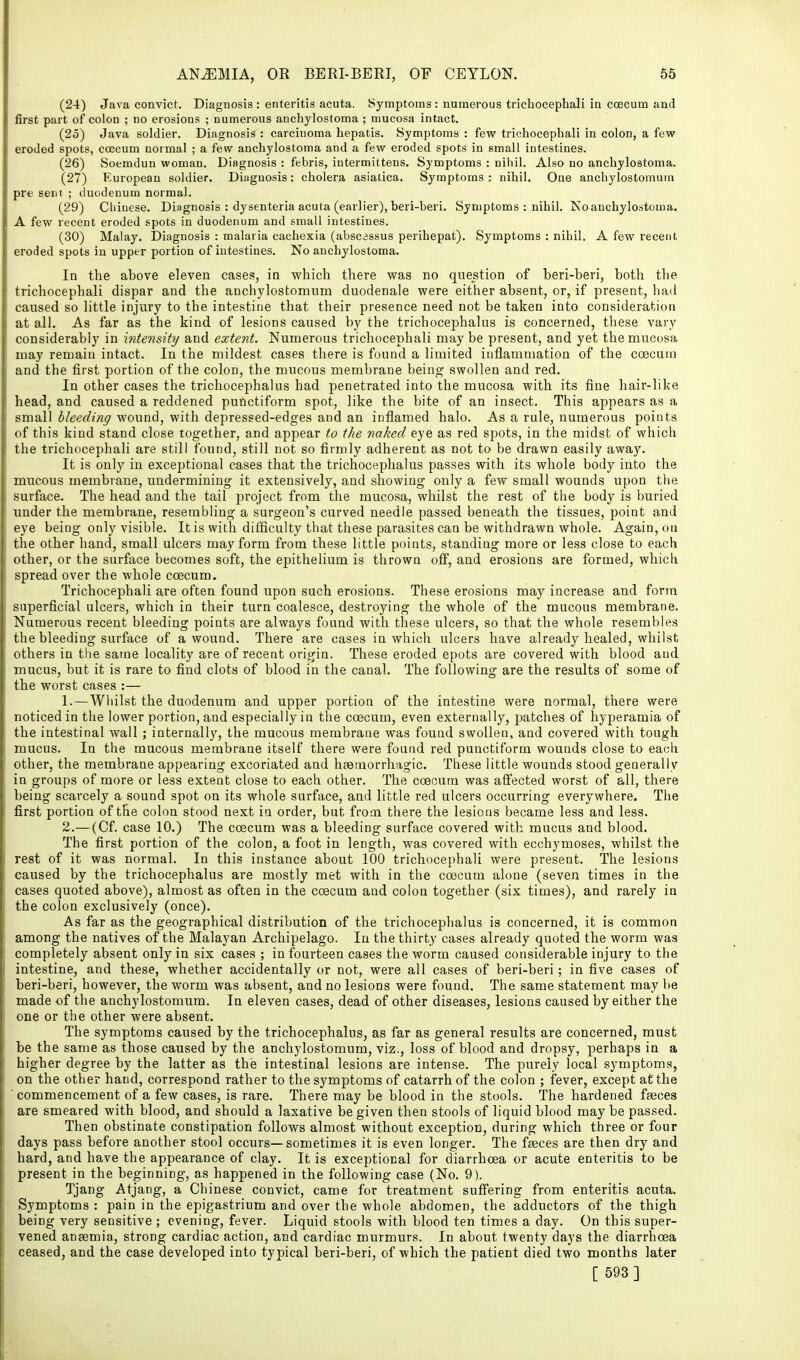 (24) Java convict. Diagnosis : enteritis acuta. Symptoms : numerous trichocephali in coecum and first part of colon ; no erosions ; numerous anchylosloma ; mucosa intact. (25) Java soldier. Diagnosis : carcinoma hepatis. Symptoms : few trichocephali in colon, a few eroded spots, coecum normal ; a few anchylostoma and a few eroded spots in small intestines. (26) Soemdun woman. Diagnosis : febris, intermittens. Symptoms : nihil. Also no anchylostoma. (27) European soldier. Diugnosis: cholera asiatica. Symptoms : nihil. One anchylostomum pr« sent ; duodenum normal. (29) Chinese. Diagnosis : dysenteria acuta (earlier), beri-beri. Symptoms : nihil. No anchylostoma. A few recent eroded spots in duodenum and small intestines. (30) Malay. Diagnosis : malaria cachexia (absc3ssus perihepat). Symptoms : nihil. A few recent eroded spots in upper portion of intestines. No anchylostoma. In the above eleven cases, in which there was no question of beri-beri, both the trichocephali dispar and the anchylostomum duodenale were either absent, or, if present, had caused so little injury to the intestine that their presence need not be taken into consideration at all. As far as the kind of lesions caused by the trichocephalus is concerned, these vary considerably in intensity and extent. Numerous trichocephali maybe present, and yet the mucosa may remain intact. In the mildest cases there is found a limited inflammation of the coecum and the first portion of the colon, the mucous membrane being swollen and red. In other cases the trichocephalus had penetrated into the mucosa with its fine hair-like head, and caused a reddened punctiform spot, like the bite of an insect. This appears as a small bleeding wound, with depressed-edges and an inflamed halo. As a rule, numerous points of this kind stand close together, and appear to the naked eye as red spots, in the midst of which the trichocephali are still found, still not so firmly adherent as not to be drawn easily away. It is only in exceptional cases that the trichocephalus passes with its whole body into the mucous membrane, undermining it extensively, and showing only a few small wounds upon the surface. The head and the tail project from the mucosa, whilst the rest of the body is buried under the membrane, resembling a surgeon's curved needle passed beneath the tissues, point and eye being only visible. It is with difficulty that these parasites can be withdrawn whole. Again, ou the other hand, small ulcers may form from these little points, standing more or less close to each other, or the surface becomes soft, the epithelium is thrown oflp, and erosions are formed, which spread over the whole coecum. Trichocephali are often found upon such erosions. These erosions may increase and form superficial ulcers, which in their turn coalesce, destroying the whole of the mucous membrane. Numerous recent bleeding points are always found with these ulcers, so that the whole resembles the bleeding surface of a wound. There are cases in which ulcers have already healed, whilst others in the same locality are of recent origin. These eroded epots are covered with blood and mucus, but it is rare to find clots of blood in the canal. The following are the results of some of the worst cases :— 1. —Wiiilst the duodenum and upper portion of the intestine were normal, there were noticed in the lower portion, and especially in the coecum, even externally, patches of hyperamia of the intestinal wall; internally, the mucous membrane was found swollen, and covered with tough mucus. In the mucous membrane itself there were found red punctiform wounds close to each other, the membrane appearing excoriated and heetnorrhagic. These little wounds stood generally in groups of more or less extent close to each other. The coecum was affected worst of all, there being scarcely a sound spot on its whole surface, and little red ulcers occurring everywhere. The first portion of the colon stood next in order, but frooi there the lesions became less and less. 2. —(Of. case 10.) The coecum was a bleeding surface covered with mucus and blood. The first portion of the colon, a foot in length, was covered with ecchymoses, whilst the rest of it was normal. In this instance about 100 trichocephali were present. The lesions caused by the trichocephalus are mostly met with in the coecum alone (seven times in the cases quoted above), almost as often in the coecum and colon together (six times), and rarely in the colon exclusively (once). As far as the geographical distribution of the trichocephalus is concerned, it is common among the natives of the Malayan Archipelago. In the thirty cases already quoted the worm was completely absent only in six cases ; in fourteen cases the worm caused considerable injury to the intestine, and these, whether accidentally or not, were all cases of beri-beri; in five cases of beri-beri, however, the worm was absent, and no lesions were found. The same statement may be made of the anchylostomum. In eleven cases, dead of other diseases, lesions caused by either the one or the other were absent. The symptoms caused by the trichocephalus, as far as general results are concerned, must be the same as those caused by the anchylostomum, viz., loss of blood and dropsy, perhaps in a higher degree by the latter as the intestinal lesions are intense. The purely local symptoms, on the other hand, correspond rather to the symptoms of catarrh of the colon ; fever, except at the 'commencement of a few cases, is rare. There may be blood in the stools. The hardened feeces are smeared with blood, and should a laxative be given then stools of liquid blood may be passed. Then obstinate constipation follows almost without exception, during which three or four days pass before another stool occurs—sometimes it is even longer. The feeces are then dry and hard, and have the appearance of clay. It is exceptional for diarrhoea or acute enteritis to be present in the beginning, as happened in the following case (No. 9). Tjang Atjang, a Chinese convict, came for treatment suff'ering from enteritis acuta. Symptoms : pain in the epigastrium and over the whole abdomen, the adductors of the thigh being very sensitive ; evening, fever. Liquid stools with blood ten times a day. On this super- vened anaemia, strong cardiac action, and cardiac murmurs. In about twenty days the diarrhoea ceased, and the case developed into typical beri-beri, of which the patient died two months later