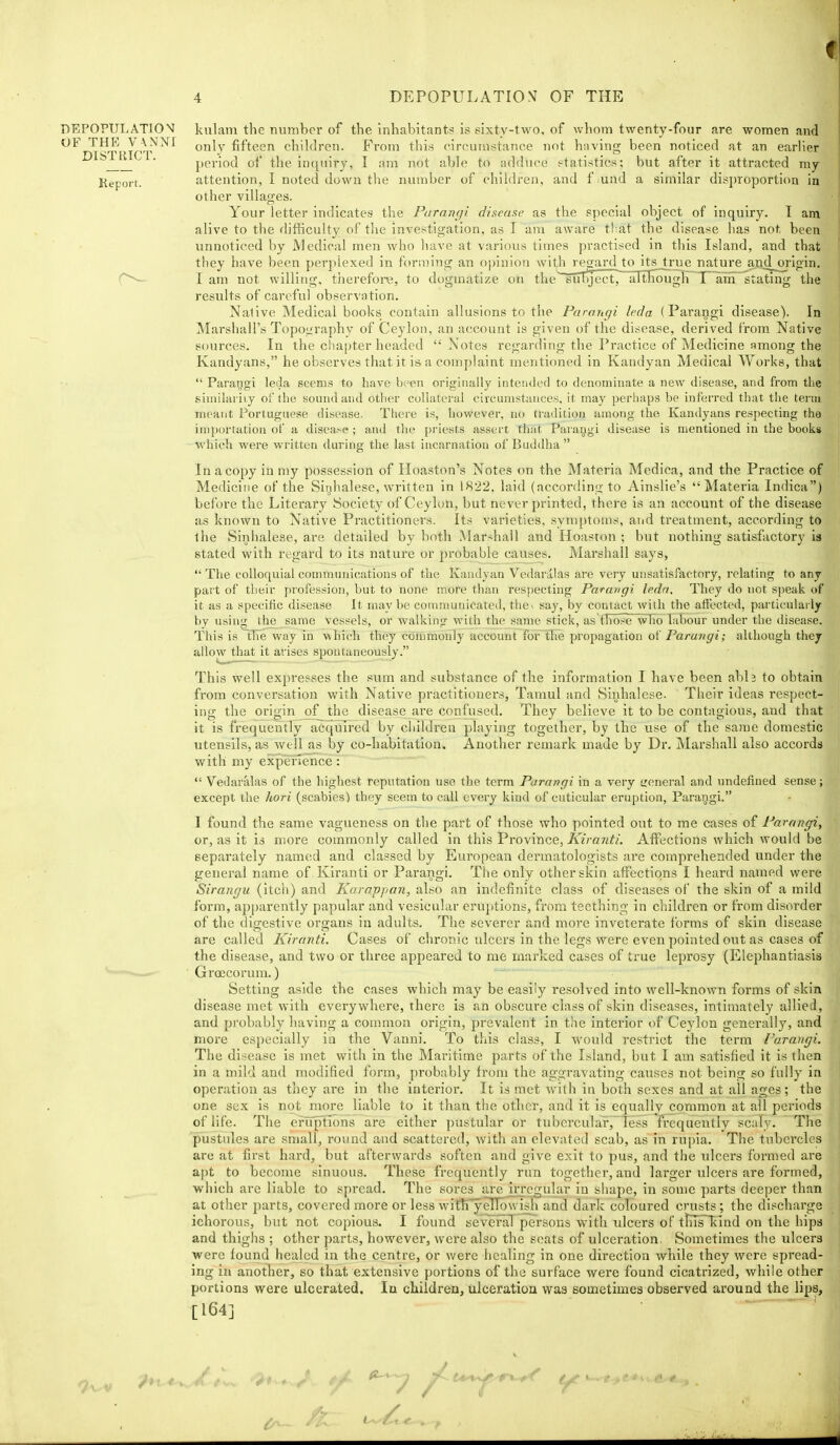 kulam the number of the inhabitants is sixty-two, of whom twenty-four are women and only fifteen children. From this circumstance not having been noticed at an earlier period of the inquiry, I am not able to adduce statistics; but after it attracted my attention, I noted down the number of children, and f and a similar disproportion in other villages. Your letter indicates the Purancji disease as the special object of inquiry. I am alive to the difKculty of the investigation, as T am aware tliat the disease has not been unnoticed by Medical men who have at various times practised in this Island, and that they have been perplexed in forming an opinion with 'egard^ its true nature and_oi-igin. lam not willijig, therefore, to dogmatize on the siTDject,~aTtKough X ain stating the results of careful observation. Nalive Medical books contain allusions to the Faraiigi leda (Parangi disease). In Marshall's Topoiiraphy of Ceylon, an account is given of the disease, derived from Native sources. In the chapter headed  Notes regarding the Practice of Medicine among the Kandyans, he observes that it is a complaint mentioned in Kandyan Medical Works, that  Parangi leda seems to have been originally intended to denominate a new disease, and from the siniilariiy of the sound and other collateral ciicunistiiuces, it may perhaps be inferred that the tenu meant Portuguese disease. There is, however, no tradition among the Kandyans respecting the importation of a disease ; and the priests assert that Paraggi disease is mentioned in the books which were written during the last incarnation of Buddha  In a copy in my possession of Hoaston's Notes on the Materia Medica, and the Practice of Medicine of the Sinhalese, written in 1822, laid (according to Ainslie's Materia Indica) before the Literary Society of Ceylon, but never printed, there is an account of the disease as known to Native Practitioners. Its varieties, syniptouis, and treatment, according to the Sinhalese, are detailed by both Marshall and Hoaston ; but nothing satisfactory ia stated with regard to its nature or probable causes. Marshall says,  The colloquial communications of the Kandyan Vedaralas are very unsatisfactory, relating to any part of their profession, but to none more than respecting Parangi ledn. They do not speak of it as a specific disease It may be communicated, thcv say, by contact with the atiected, particularly by using^ the same vessels, or walking with the same stick, as'tT)ose~wTio labour under the disease. This is the way in which they commonly account for tlie propagation oK Parangi; although they allowjthat it arises spontaneously. This well expresses the sum and substance of the information I have been ablj to obtain from conversation with Native practitioners, Tamul and Sinhalese. Their ideas respect- ing the origin of the disease are confused. They believe it to be contagious, and that it is frequently acquired by children playing together, by the use of the same domestic utensils, as well as by co-habitation. AnotVier remark made by Dr, Marshall also accords with my experTencel  Vedaralas of the highest reputation use the term Parangi in a very treneral and undefined sense; except the liori (scabies) they seem to call every kind of cuticular eruption, Parangi. I found the same vagueness on the part of those who pointed out to me cases of Parangi, or, as it is more commonly called in this Province, Kiranti. Affections which would be separately named and classed by European dermatologists are comprehended under the general name of Kiranti or Parangi. The only other skin affections I heai'd named were Sirangu (itch) and Karappan, also an indefinite class of diseases of the skin of a mild form, api)arently papular and vesicular eruptions, from teething in children or fronti disorder of the digestive organs in adults. The severer and more inveterate forms of skin disease are called Kiranti. Cases of chronic ulcers in the legs were even pointed out as cases of the disease, and two or three appeared to me marked cases of true leprosy (Elephantiasis Groecorum,) Setting aside the cases which may be easily resolved into well-known forms of skin disease met with everywhere, there is an obscure class of skin diseases, intimately allied, and probably having a coumion origin, prevalent in the interior of Ceylon generally, and more especially in the Vanni. To this class, I would restrict the term I'arangi. The disease is met with in the Maritime parts of the Island, but I am satisfied it is then in a mild and modified form, probably from the aggravating causes not being so fully in operation as they are in the interior. It is met with in both sexes and at all ages; the one sex is not more liable to it than the other, and it is equally common at all periods of life. The eruptions are either pustular or tubercular, less frequently scaly. The pustules are small, round and scattered, with an elevated scab, as in rupia. The tubercles are at first hard, but afterwards soften and give exit to pus, and the ulcers formed are apt to become sinuous. These frequently run together, and larger ulcers are formed, which are liable to spread. The sores are UTcgular in shape, in some parts deeper than at other parts, covered more or less witli'yenowisli and dark coloured crusts; the discharge ichorous, but not copious. I found se\'eral persons with ulcers of tlns~lind on the hips and thighs ; other parts, however, were also the scats of ulceration. Sometimes the ulcers were found healed in the centre, or were healing in one direction while they were spread- ing in another, so that extensive portions of the surface were found cicatrized, while other portions were ulcerated. lu children, ulceration was sometimes observed around the lips, [164] DEPOPULATIOV OF THE V\NNI DISTUICT.