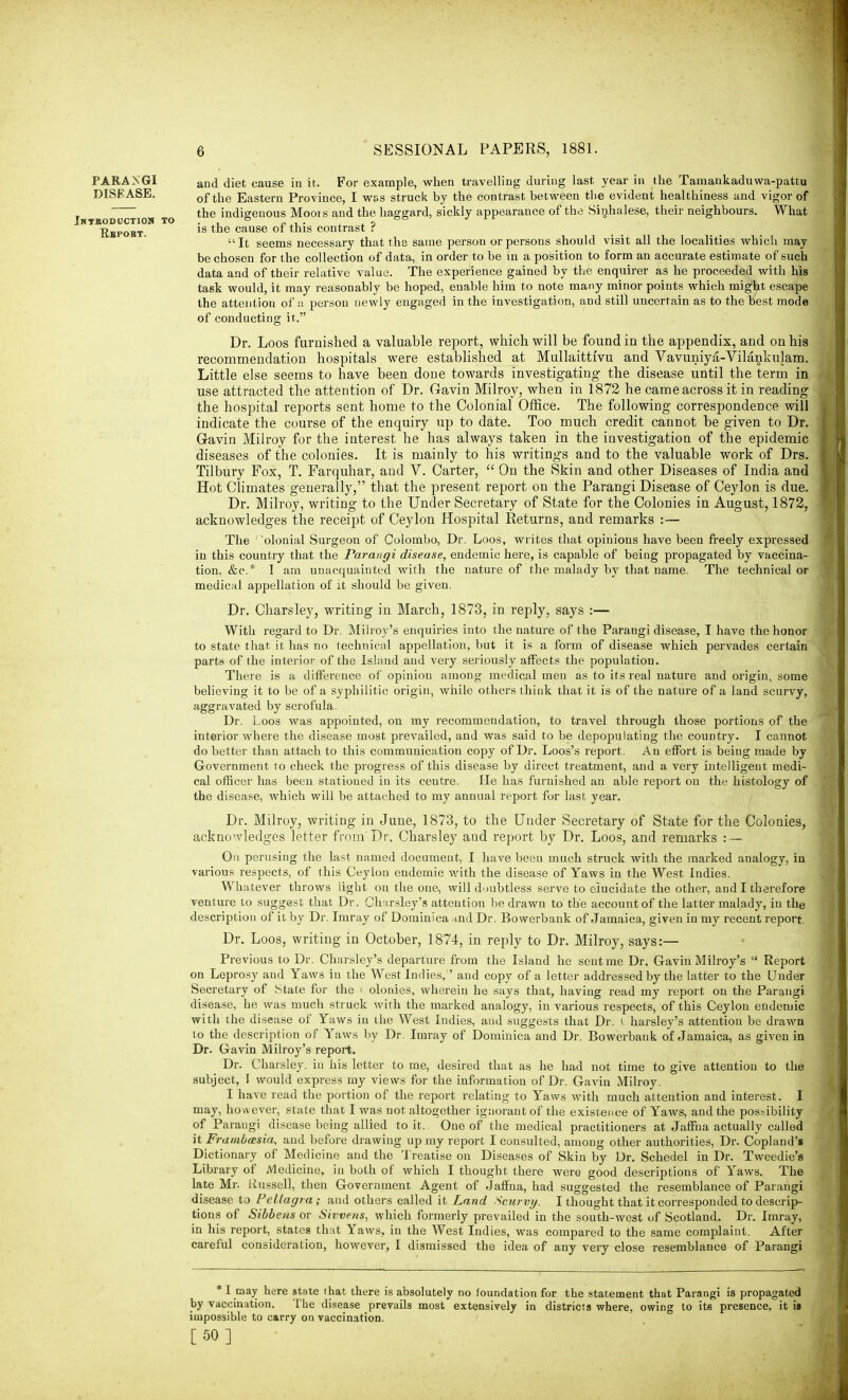and diet cause in it. For example, when travelling during last year in the Tamankaduwa-pattu of the Eastern Province, I wss struck by the contrast between the evident healthiness and vigor of the indigenous Moors and the haggard, sickly appearance of the Sinhalese, their neighbours. What is the cause of this contrast ? It seems necessary that the same person or persons should visit all the localities which may be chosen for the collection of data, in order to be in a position to form an accurate estimate of such data and of their relative value. The experience gained by the enquirer as he proceeded with his task would, it may reasonably be hoped, enable him to note many minor points which might escape the attention of a person newly engaged in the investigation, and still uncertain as to the best mode of conducting it. Dr. Loos furnished a valuable report, which will be found in the appendix, and on his recommendation hospitals were established at Mullaittrvu and Vavuniya-Vilankulam. Little else seems to have been done towards investigating the disease until the term in use attracted the attention of Dr. Gavin Milroy, when in 1872 he came across it in reading the hospital reports sent home to the Colonial Office. The following correspondence will indicate the course of the enquiry up to date. Too much credit cannot be given to Dr. Gavin Milroy for the interest he has always taken in the investigation of the epidemic diseases of the colonies. It is mainly to his writings and to the valuable work of Drs. Tilbury Fox, T. Farquhar, and V. Carter,  On the Skin and other Diseases of India and Hot Climates generally, that the present report on the Parangi Disease of Ceylon is due. Dr. Milroy, writing to the Under Secretary of State for the Colonies in August, 1872, acknowledges the receipt of Ceylon Hospital Returns, and remarks :— The ' olonial Surgeon of Colombo, Dr. Loos, writes that opinions have been freely expressed in this country that the Parangi disease, endemic here, is capable of being propagated by vaccina- tion, &c* I am unacquainted with the nature of the malady by that name. The technical or medical appellation of it should be given. Dr. Charsley, writing in March, 1873, in reply, says :— With regard to Dr. Milroy's enquiries into the nature of the Parangi disease, I have the honor to state that it has no technical appellation, but it is a form of disease which pervades certain parts of the interior of the Island and very seriously affects the population. There is a difference of opinion among medical men as to its real nature and origin, some believing it to be of a syphilitic origin, while others think that it is of the nature of a land scurvy, aggravated by scrofula. Dr. Loos was appointed, on my recommendation, to travel through those portions of the interior where the disease most prevailed, and was said to be depopulating the country. I cannot do better than attach to this communication copy of Dr. Loos's report. An effort is being made by Government to check the progress of this disease by direct treatment, and a very intelligent medi- cal officer has been stationed in its centre. He has furnished an able report on the histology of the disease, which will be attached to my annual report for last year. Dr. Milroy, writing in June, 1873, to the Under Secretary of State for the Colonies, acknowledges letter from Dr. Charsley and report by Dr. Loos, and remarks : — On perusing the last named document, I have been much struck with the marked analogy, in various respects, of this Ceylon endemic with the disease of Yaws in the West Indies. Whatever throws light on the one, will d oubtless serve to elucidate the other, and I therefore venture to suggest that Dr. Charsley's attention be drawn to the account of the latter malady, in the description of it by Dr. Imray of Dominica ?tnd Dr. Bowerbank of Jamaica, given in my recent report. Dr. Loos, writing in October, 1874, in reply to Dr. Milroy, says:— Previous to Dr. Charsley's departure from the Island he sent me Dr. Gavin Milroy's  Report on Leprosy and Yaws in the West Indies,'' and copy of a letter addressed by the latter to the Under Secretary of State for the ( olonies, wherein he says that, having read my report on the Parangi disease, he was much struck with the marked analogy, in various respects, of this Ceylon endemic with the disease of Yaws in the West Indies, and suggests that Dr. I harsley's attention be drawn to the description of Yaws by Dr. Imray of Dominica and Dr. Bowerbank of Jamaica, as given in Dr. Gavin Milroy's report. Dr. Charsley. in his letter to me, desired that as he had not time to give attention to the subject, I would express my views for the information of Dr. Gavin Milroy. I have read the portion of the report relating to Yaws with much attention and interest. I may, however, state that I was not altogether ignorant of the existence of Yaws, and the possibility of Parangi disease being allied to it. One of the medical practitioners at Jaffna actually called it Frambasia, and before drawing up my report I consulted, among other authorities, Dr. Copland's Dictionary of Medicine and the Treatise on Diseases of Skin by Dr. Schedel in Dr. Tweedie's Library of /Medicine, in both of which I thought there were good descriptions of Yaws. The late Mr. Russell, then Government Agent of Jaffna, had suggested the resemblance of Parangi disease to Pellagra; and others called it Land Scurvy. I thought that it corresponded to descrip- tions of Sibbens or Sivvens, which formerly prevailed in the south-west of Scotland. Dr. Imray, in his report, states that Yaws, in the West Indies, was compared to the same complaint. After careful consideration, however, I dismissed the idea of any very close resemblance of Parangi * I may here state that there is absolutely no foundation for the statement that Parangi is propagated by vaccination. The disease prevails most extensively in districts where, owing to its presence, it » impossible to carry on vaccination. [50] PARANGI DISEASE. Jhteoductios to Pepobt.