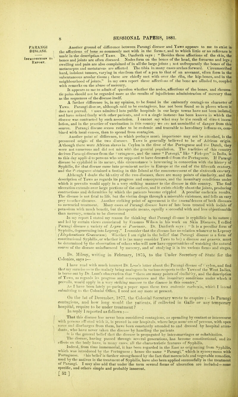 PARANGI DISKASE. Introduction to Report. Another ground of difference between Parangi disease and Yaws appears to me to exist ia the affections of bone so commonly met with in the former, and to which little or no reference is made in the description of Yaws. Dr. Danforth says :  Besides these affections of the skin, the bones and joints are often diseased. Nodes form on the bones of the head, the forearms and legs ; swelling and pain are also complained of iu all the large joints ; not unfrequently the bones of the metacarpus and metatarsus are affected. The tibia iu many cases arches forward. Circumscribed hard, indolent tumors, varying in size from that of a pea to that of an arecanut, often form in the subcutaneous areolar tissue ; these are chiefly met with over the ribs, the hip-bones, and in the neighbourhood of joints. In my own report these affections of the bone are alluded to, coupled with remarks on the abuse of mercury. It appears to me to admit of question whether the nodes, affections of the bones, and rheuma- tic pains should not be regarded more as the results of injudicious administration of mercury than as the sequences of the disease itself. A further difference is, in my opinion, to be found in the eminently contagious character of Yaws. Parangi disease, although said to be contagious, has not been found so in places where it does not prevail. < ases admitted into public hospitals in our large towns have not been isolated, and have mixed freely with other patients, and not a single instance has been known in which the disease was contracted by such association. I cannot say what may be the result of direct inocui lotion, and iu the practice of vaccination in this country we are not unmindful of danger from this source. Parangi disease seems rather to be endemic and traceable to hereditary influences, com- . bined with local causes, than to spread from contagion. Another point of difference, to which perhaps much importance may not be attached, is the presumed origin of the two diseases. Yaws is generally believed to be of African origin. Although there were African slaves iu Ceylon in the time of the Portuguese and the Dutch, the were not numerous and did not mix with the general population. The tradition of this countr derives Parangi disease from the Portuguese, and the name Parangi, like  Fhingee in India, is to this day applied to persons who are supposed to have descended from the Portuguese. If Parangi disease be syphiloid in its nature, this circumstance is interesting in connection with the history of Syphilis, for that disease came into prominent notice in Europe at the end of the fifteenth century, and the Portuguese obtained a footing in this Island at the commencement of the sixteenth century. Although I doubt the identity of the two diseases, there are many points of similarity, and the description of Yaws as regards its progress aud consequences, and the insanitary conditions under which it prevails would apply in a very striking manner to the disease in this country. The foul ulceration extends over large portions of the surface, and it exists chiefly about the joints, producing contractions and deformities by which the patients become crippled A peculiar cachexia results. The disease is not fatal to life, but the victim drags through a miserable existence, and fulls an easy prey to other diseases. Another striking point of agreement is the amenableness of both diseases to mercurial treatment. Many cases of Parangi disease have of late been treated with iodide of potassium with much benefit, but therapeutic means, equally successful with and less objectionable than mercury, remain to be discovered. In my report I stated my reason for thinking that Parangi di-ease is syphilitic in its nature ; and led by certain views enunciated by Erasmus Wilson in his work on Skin Diseases, I called Parangi disease a variety of Lepra or Psoriasis. Dr. Danforth says : It is a peculiar form of Syphilis, degenerating into Leprosy. I consider that the disease has no relation whatever to Leprosy (Elephantiasis Grcecorum). Whether I am right in the belief that Parangi disease is a form of constitutional Syphilis, or whether it is (as many consider Yaws to be) a disease sui generis, must be determined by the observation of others who will now have opportunities of watching the natural course of the disease uninfluenced by mercury, and of studying it in its various forms and stages. Dr. Milroy, writing in February, 1875, to the Under Secretary of State for the Colonies, says :— I have read with much interest Dr. Loos's letter about the Parangi disease of Ceylon, and find that my surmise as to the malady being analogous in various respects to the Yaws of the West Indies, is borne out by Dr.. Loos's observation that  there are many points of similarity, and the description of Yaws, as regards its progress and consequences and the insanitary conditions under which it prevails, would apply in a very striking manner to the disease in this country. As I have been lately preparing a paper upon these two endemic cachexia, which I intend submitting t<> the Colonial Office, I need not say more at present. On the l*d of December, 1877, the Colonial Secretary wrote to enquire : - Is Parangi contagious, and how long would the patients, if collected in Galle or any temporary hospital, require to be under treatment? In reply I reported as follows :— That this disease has never been considered contagious, as spreading by contact or intercourse with persons affected with it, is proved iu our hospitals, where large.num>'ers of persons, with open sores am! discharges from them, have been constantly attended to and dressed by hospital atten- dants, who have never taken the disease by handling the patients II is the general belief that the disease is propagated by inter-marriages or cohabitation. The disease, having passed through several generations, has become constitutional, aud its effects on the body have, in many cases, all the characteristic features of Syphilis. Indeed, from time immemorial, it has been regarded in the East as originating from Syphilis, which was introduced by the Portuguese ; hence the uame  Parangi, which is synonymous with Portuguese. I his belief is further strengthened by the fact that mercurials aud vegetable remedies, used by the natives in the treatment of Syphilis, have also been applied successfully in the treatment of Parangi. I may also add that under the term several forms of ulceration are included—some specific, and others simple and probably innocent, [52]